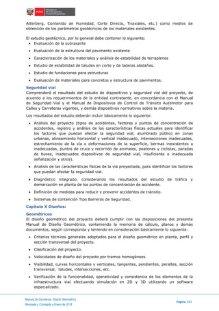 ..Manual de Carreteras: Diseño Geométrico
Página 281
Revisada y Corregida a Enero de 2018
Atterberg, Contenido de Humedad, Corte Directo, Triaxiales, etc.) como medios de
obtención de los parámetros geotécnicos de los materiales existentes.
El estudio geotécnico, por lo general debe contener lo siguiente:
 Evaluación de la subrasante
 Evaluación de la estructura del pavimento existente
 Caracterización de los materiales y análisis de estabilidad de terraplenes
 Estudio de estabilidad de taludes en corte y de laderas aledañas.
 Estudio de fundaciones para estructuras
 Evaluación de materiales para concretos y estructura de pavimentos.
Seguridad vial
Comprenderá el resultado del estudio de dispositivos y seguridad vial del proyecto, de
acuerdo a los requerimientos de la entidad contratante, en concordancia con el Manual
de Seguridad Vial y el Manual de Dispositivos de Control de Tránsito Automotor para
Calles y Carreteras vigentes, y demás dispositivos normativos sobre la materia.
Los resultados del estudio deberán incluir básicamente lo siguiente:
 Análisis del proyecto (tipos de accidentes, factores y puntos de concentración de
accidentes, registro y análisis de las características físicas actuales para identificar
los factores que puedan afectar la seguridad vial, alumbrado público en zonas
urbanas, alineamiento horizontal y vertical inadecuado, intersecciones inadecuadas,
estrechamiento de la vía o deformaciones de la superficie, bermas inexistentes o
inadecuadas, puntos de cruce y recorrido de animales, peatones y ciclistas, paradas
de buses, inadecuados dispositivos de seguridad vial, insuficiente o inadecuada
señalización y otros).
 Análisis de las características físicas de la vía proyectada, para identificar los factores
que puedan afectar la seguridad vial.
 Diagnóstico integrado, considerando los resultados del estudio de tráfico y
demarcación en planta de los puntos de concentración de accidente.
 Definición de medidas para reducir y prevenir accidentes de tránsito.
 Sistemas de contención Tipo Barreras de Seguridad.
Capítulo X Diseños:
Geométricos
El diseño geométrico del proyecto deberá cumplir con las disposiciones del presente
Manual de Diseño Geométrico, conteniendo la memoria de cálculo, planos y demás
documentos, según corresponda y teniendo en consideración básicamente lo siguiente:
 Criterios técnicos generales adoptados para el diseño geométrico en planta, perfil y
sección transversal del proyecto.
 Clasificación del proyecto.
 Velocidades de diseño del proyecto por tramos homogéneos.
 Visibilidad, curvas horizontales y verticales, tangentes, pendientes, peraltes, sección
transversal, taludes, intersecciones, etc.
 Verificación de la funcionalidad, operatividad y consistencia de los elementos de la
infraestructura vial efectuando simulación en 2D y 3D utilizando un software
especializado.
 