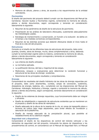 Página 282
Manual de Carreteras: Diseño Geométrico
Revisada y Corregida a Enero de 2018
 Memoria de cálculo, planos y otros, de acuerdo a los requerimientos de la entidad
contratante.
Pavimentos
El diseño del pavimento del proyecto deberá cumplir con las disposiciones del Manual de
Carreteras: Sección Suelos y Pavimentos vigente, conteniendo la memoria de cálculo,
planos y demás documentos, según corresponda y teniendo en consideración
básicamente lo siguiente:
 Resumen de los parámetros de diseño de la estructura de pavimento.
 Presentación de los análisis de laboratorio efectuados, sustentando adecuadamente
las metodologías usadas.
 Estrategia de mantenimiento o conservación, en función a la evolución de daños en
el tiempo y las medidas correctivas correspondientes.
 Resumen de las distintas acciones que deberán efectuarse desde el inicio hasta el
final de la vida útil del proyecto.
Estructuras
Consiste en el diseño de los diferentes tipos de estructuras del proyecto, tales como
puentes, túneles, obras de drenaje, muros, obras complementarias y otros, debiendo
cumplir la normatividad vigente sobre la materia, conteniendo la memoria de cálculo,
planos y demás documentos, según corresponda y teniendo en consideración
básicamente lo siguiente:
 Los criterios de diseño utilizados.
 La normativa aplicada.
 La justificación técnica, del tipo y magnitud de las cargas.
 Mediciones, ensayos y evaluaciones para determinar la condición funcional y
estructural de las obras de drenaje existentes.
 Resúmenes de los principales resultados y comprobaciones.
Drenaje
Comprenderá los resultados del diseño hidráulico de las obras de drenaje requeridas por
el proyecto, tales como alcantarillas, cunetas, zanjas de coronación, subdrenes,
disipadores de energía, badenes, etc., cumpliendo con las disposiciones del Manual de
Carreteras: Hidrología, Hidráulica y Drenaje, vigente y contendrá la memoria de cálculo,
planos y demás documentos, según corresponda, teniendo básicamente en consideración
lo siguiente:
 Diseño de los sistemas de drenaje requeridos, cuyo funcionamiento debe ser integral
y eficiente.
 Diseño de rehabilitación o reparación de estructuras existentes que se mantienen en
el proyecto y diseño de las obras de reemplazo.
 Diseño adecuado de la altura de la rasante de la vía, en zonas de topografía plana o
terrenos de cultivo bajo riego adyacentes, para evitar efectos de inundación y
saturación de la plataforma.
 Diseño de manejo adecuado de la precipitación pluvial, que posibilite el
restablecimiento de la cobertura vegetal.
Seguridad vial y dispositivos
Comprenderá el diseño de los dispositivos de control del tránsito vehicular y los
elementos de seguridad vial del proyecto, incluyendo los planos de dispositivos y los
procedimientos de control, en concordancia con el Manual de Seguridad Vial y el Manual
 
