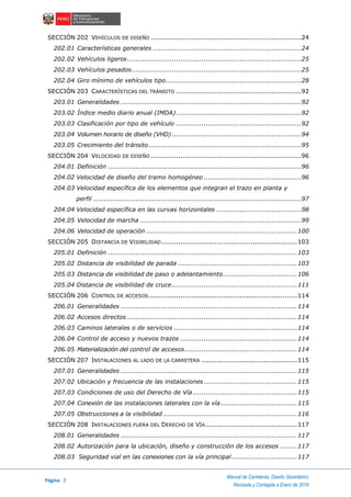 Página 2
Manual de Carreteras: Diseño Geométrico
Revisada y Corregida a Enero de 2018
SECCIÓN 202 VEHÍCULOS DE DISEÑO .......................................................................24
202.01 Características generales ......................................................................24
202.02 Vehículos ligeros..................................................................................25
202.03 Vehículos pesados................................................................................25
202.04 Giro mínimo de vehículos tipo................................................................28
SECCIÓN 203 CARACTERÍSTICAS DEL TRÁNSITO ...........................................................92
203.01 Generalidades .....................................................................................92
203.02 Índice medio diario anual (IMDA)...........................................................92
203.03 Clasificación por tipo de vehículo ...........................................................92
203.04 Volumen horario de diseño (VHD) .............................................................94
203.05 Crecimiento del tránsito........................................................................95
SECCIÓN 204 VELOCIDAD DE DISEÑO .......................................................................96
204.01 Definición ...........................................................................................96
204.02 Velocidad de diseño del tramo homogéneo ..............................................96
204.03 Velocidad específica de los elementos que integran el trazo en planta y
perfil ..................................................................................................97
204.04 Velocidad específica en las curvas horizontales ........................................98
204.05 Velocidad de marcha ............................................................................99
204.06 Velocidad de operación .......................................................................100
SECCIÓN 205 DISTANCIA DE VISIBILIDAD................................................................103
205.01 Definición .........................................................................................103
205.02 Distancia de visibilidad de parada ........................................................103
205.03 Distancia de visibilidad de paso o adelantamiento...................................106
205.04 Distancia de visibilidad de cruce...........................................................111
SECCIÓN 206 CONTROL DE ACCESOS......................................................................114
206.01 Generalidades ...................................................................................114
206.02 Accesos directos ................................................................................114
206.03 Caminos laterales o de servicios ..........................................................114
206.04 Control de acceso y nuevos trazos .......................................................114
206.05 Materialización del control de accesos.....................................................114
SECCIÓN 207 INSTALACIONES AL LADO DE LA CARRETERA .............................................115
207.01 Generalidades ...................................................................................115
207.02 Ubicación y frecuencia de las instalaciones............................................115
207.03 Condiciones de uso del Derecho de Vía .................................................115
207.04 Conexión de las instalaciones laterales con la vía....................................115
207.05 Obstrucciones a la visibilidad ...............................................................116
SECCIÓN 208 INSTALACIONES FUERA DEL DERECHO DE VÍA ...........................................117
208.01 Generalidades ...................................................................................117
208.02 Autorización para la ubicación, diseño y construcción de los accesos ........117
208.03 Seguridad vial en las conexiones con la vía principal...............................117
 