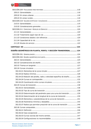 Manual de Carreteras: Diseño Geométrico
Página 3
Revisada y Corregida a Enero de 2018
SECCIÓN 209 FACILIDADES PARA PEATONES .............................................................118
209.01 Generalidades ...................................................................................118
209.02 En zonas urbanas ..............................................................................118
209.03 En zonas rurales ................................................................................118
SECCION 210 VALORES ESTÉTICOS Y ECOLÓGICOS......................................................119
210.01 Generalidades ...................................................................................119
210.02 Consideraciones generales ..................................................................119
SECCION 211 CAPACIDAD Y NIVELES DE SERVICIO .....................................................120
211.01 Generalidades ...................................................................................120
211.02 Tratamiento según tipo de vía .............................................................120
211.03 Condiciones ideales o de referencia ......................................................120
211.04 Capacidad de la vía ............................................................................121
211.05 Niveles de servicio .............................................................................122
CAPITULO III ................................................................................................ 124
DISEÑO GEOMÉTRICO EN PLANTA, PERFIL Y SECCIÓN TRANSVERSAL ........... 124
SECCIÓN 301 GENERALIDADES.............................................................................124
SECCIÓN 302 DISEÑO GEOMÉTRICO EN PLANTA..........................................................125
302.01 Generalidades ...................................................................................125
302.02 Consideraciones de diseño ..................................................................125
302.03 Tramos en tangente ...........................................................................127
302.04 Curvas circulares ...............................................................................127
302.04.01 Elementos de la curva circular ......................................................127
302.04.02 Radios mínimos ..........................................................................128
302.04.03 Relación del peralte, radio y velocidad específica de diseño ..............130
302.04.04 Curvas en contraperalte...............................................................132
302.04.05 Coordinación entre curvas circulares .............................................134
302.05 Curvas de transición...........................................................................138
302.05.01 Generalidades ............................................................................138
302.05.02 Tipo de curva de transición ..........................................................138
302.05.03 Determinación del parámetro para una curva de transición ..............139
302.05.04 Determinación de la longitud de la curva de transición ....................139
302.05.05 Elementos y características de la curva de transición.......................141
302.05.06 Parámetros mínimos y deseables ..................................................145
302.05.07 Radios que permiten prescindir de la curva de transición .................146
302.06 Curvas compuestas ............................................................................146
302.06.01 Definición ..................................................................................146
302.06.02 Caso excepcional ........................................................................147
302.06.03 Curvas vecinas del mismo sentido.................................................147
302.06.04 Configuraciones no recomendables ...............................................149
 
