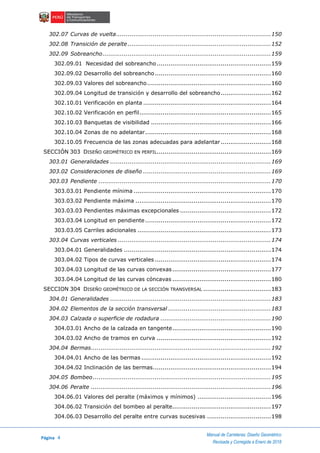 Página 4
Manual de Carreteras: Diseño Geométrico
Revisada y Corregida a Enero de 2018
302.07 Curvas de vuelta................................................................................150
302.08 Transición de peralte..........................................................................152
302.09 Sobreancho.......................................................................................159
302.09.01 Necesidad del sobreancho...........................................................159
302.09.02 Desarrollo del sobreancho............................................................160
302.09.03 Valores del sobreancho................................................................160
302.09.04 Longitud de transición y desarrollo del sobreancho..........................162
302.10.01 Verificación en planta ..................................................................164
302.10.02 Verificación en perfil....................................................................165
302.10.03 Banquetas de visibilidad ..............................................................166
302.10.04 Zonas de no adelantar.................................................................168
302.10.05 Frecuencia de las zonas adecuadas para adelantar..........................168
SECCIÓN 303 DISEÑO GEOMÉTRICO EN PERFIL...........................................................169
303.01 Generalidades ...................................................................................169
303.02 Consideraciones de diseño ..................................................................169
303.03 Pendiente .........................................................................................170
303.03.01 Pendiente mínima .......................................................................170
303.03.02 Pendiente máxima ......................................................................170
303.03.03 Pendientes máximas excepcionales ...............................................172
303.03.04 Longitud en pendiente.................................................................172
303.03.05 Carriles adicionales .....................................................................173
303.04 Curvas verticales ...............................................................................174
303.04.01 Generalidades ............................................................................174
303.04.02 Tipos de curvas verticales ............................................................174
303.04.03 Longitud de las curvas convexas...................................................177
303.04.04 Longitud de las curvas cóncavas ...................................................180
SECCION 304 DISEÑO GEOMÉTRICO DE LA SECCIÓN TRANSVERSAL ...................................183
304.01 Generalidades ...................................................................................183
304.02 Elementos de la sección transversal .....................................................183
304.03 Calzada o superficie de rodadura .........................................................190
304.03.01 Ancho de la calzada en tangente...................................................190
304.03.02 Ancho de tramos en curva ...........................................................192
304.04 Bermas.............................................................................................192
304.04.01 Ancho de las bermas ...................................................................192
304.04.02 Inclinación de las bermas.............................................................194
304.05 Bombeo............................................................................................195
304.06 Peralte .............................................................................................196
304.06.01 Valores del peralte (máximos y mínimos) ......................................196
304.06.02 Transición del bombeo al peralte...................................................197
304.06.03 Desarrollo del peralte entre curvas sucesivas .................................198
 
