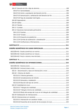 Manual de Carreteras: Diseño Geométrico
Página 5
Revisada y Corregida a Enero de 2018
304.07 Derecho de Vía o faja de dominio.........................................................198
304.07.01 Generalidades ............................................................................198
304.07.02 Ancho y aprobación del Derecho de Vía .........................................198
304.07.03 Demarcación y señalización del Derecho de Vía ..............................199
304.07.04 Faja de propiedad restringida .......................................................199
304.08 Separadores......................................................................................199
304.09 Gálibo ..............................................................................................200
304.10 Taludes ............................................................................................202
304.11 Cunetas............................................................................................208
304.12 Secciones transversales particulares ....................................................208
304.12.01 Puentes .....................................................................................209
304.12.02 Túneles .....................................................................................209
304.12.03 Ensanche de plataforma ..............................................................209
304.12.04 Carriles de aceleración y deceleración ...........................................209
304.12.05 Confluencias y bifurcaciones.........................................................210
CAPITULO IV .................................................................................................. 211
DISEÑO GEOMÉTRICO DE CASOS ESPECIALES................................................ 211
SECCIÓN 401 DISEÑO GEOMÉTRICO DE PUENTES ........................................................211
SECCIÓN 402 DISEÑO GEOMÉTRICO DE TÚNELES ........................................................212
SECCION 403 PASOS A DESNIVEL PARA PEATONES.......................................................213
CAPITULO V................................................................................................... 215
DISEÑO GEOMÉTRICO DE INTERSECCIONES................................................... 215
SECCIÓN 501 GENERALIDADES.............................................................................215
SECCIÓN 502 INTERSECCIONES A NIVEL ..................................................................216
502.01 Denominación y tipos de intersección a nivel ........................................216
502.02 Criterios de diseño ............................................................................217
502.02.01 Criterios generales ......................................................................217
502.02.02 Consideraciones de tránsito .........................................................218
502.02.03 Demanda y modelación ...............................................................218
502.02.04 Elección del tipo de control...........................................................219
502.03 Visibilidad de cruce ............................................................................219
502.03.01 Triángulo de visibilidad ................................................................219
502.03.02 Triángulo mínimo de visibilidad.....................................................219
502.03.03 Efecto del esviaje del cruce en el triángulo de visibilidad..................220
502.04 Señalización de intersecciones.............................................................220
502.05 Intersecciones sin canalizar.................................................................220
502.05.01 Intersección sin canalizar simple...................................................222
502.05.02 Ensanches de la sección de los accesos al cruce..............................223
 