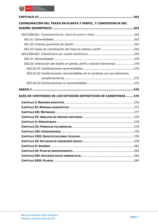 Manual de Carreteras: Diseño Geométrico
Página 7
Revisada y Corregida a Enero de 2018
CAPITULO VI .................................................................................................. 263
COORDINACIÓN DEL TRAZO EN PLANTA Y PERFIL, Y CONSISTENCIA DEL
DISEÑO GEOMÉTRICO .................................................................................... 263
SECCIÓN 601 COORDINACIÓN DEL TRAZO EN PLANTA Y PERFIL ........................................263
601.01 Generalidades ...................................................................................263
601.02 Criterios generales de diseño...............................................................263
601.03 Casos de coordinación del trazo en planta y perfil ..................................264
SECCIÓN 602 CONSISTENCIA DEL DISEÑO GEOMÉTRICO................................................270
602.01 Generalidades ...................................................................................270
602.02 Interacción del diseño en planta, perfil y sección transversal ...................270
602.02.01 Combinaciones recomendables .....................................................270
602.02.02 Combinaciones recomendables de la carretera con sus elementos
complementarios ........................................................................272
602.02.03 Combinaciones no recomendables.................................................275
ANEXO I ......................................................................................................... 276
GUÍA DE CONTENIDO DE LOS ESTUDIOS DEFINITIVOS DE CARRETERAS ....... 276
CAPÍTULO I: RESUMEN EJECUTIVO ........................................................................276
CAPÍTULO II: MEMORIA DESCRIPTIVA ...................................................................277
CAPÍTULO III: METRADOS ..................................................................................277
CAPÍTULO IV: ANÁLISIS DE PRECIOS UNITARIOS .....................................................278
CAPÍTULO V: PRESUPUESTO ................................................................................278
CAPÍTULO VI: FÓRMULAS POLINÓMICAS.................................................................278
CAPÍTULO VII: CRONOGRAMAS ............................................................................278
CAPÍTULO VIII: ESPECIFICACIONES TÉCNICAS ........................................................278
CAPÍTULO IX: ESTUDIOS DE INGENIERÍA BÁSICA .....................................................278
CAPÍTULO X: DISEÑOS .......................................................................................281
CAPÍTULO XI: PLAN DE MANTENIMIENTO................................................................283
CAPÍTULO XII: ESTUDIOS SOCIO AMBIENTALES .......................................................283
CAPÍTULO XIII: PLANOS ....................................................................................283
 