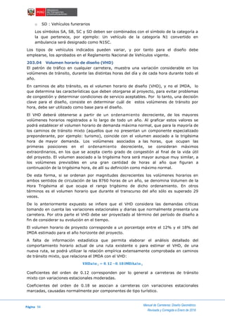 Página 94
Manual de Carreteras: Diseño Geométrico
Revisada y Corregida a Enero de 2018
o SD : Vehículos funerarios
Los símbolos SA, SB, SC y SD deben ser combinados con el símbolo de la categoría a
la que pertenece, por ejemplo: Un vehículo de la categoría N1 convertido en
ambulancia será designado como N1SC.
Los tipos de vehículos indicados pueden variar, y por tanto para el diseño debe
emplearse, los aprobados en el Reglamento Nacional de Vehículos vigente.
203.04 Volumen horario de diseño (VHD)
El patrón de tráfico en cualquier carretera, muestra una variación considerable en los
volúmenes de tránsito, durante las distintas horas del día y de cada hora durante todo el
año.
En caminos de alto tránsito, es el volumen horario de diseño (VHD), y no el IMDA, lo
que determina las características que deben otorgarse al proyecto, para evitar problemas
de congestión y determinar condiciones de servicio aceptables. Por lo tanto, una decisión
clave para el diseño, consiste en determinar cuál de estos volúmenes de tránsito por
hora, debe ser utilizado como base para el diseño.
El VHD deberá obtenerse a partir de un ordenamiento decreciente, de los mayores
volúmenes horarios registrados a lo largo de todo un año. Al graficar estos valores se
podrá establecer el volumen horario de demanda máxima normal, que para la mayoría de
los caminos de tránsito mixto (aquellos que no presentan un componente especializado
preponderante, por ejemplo: turismo), coincide con el volumen asociado a la trigésima
hora de mayor demanda. Los volúmenes asociados a las horas, que ocupan las
primeras posiciones en el ordenamiento decreciente, se consideran máximos
extraordinarios, en los que se acepta cierto grado de congestión al final de la vida útil
del proyecto. El volumen asociado a la trigésima hora será mayor aunque muy similar, a
los volúmenes previsibles en una gran cantidad de horas al año que figuran a
continuación de la trigésima hora, de allí su definición como máximo normal.
De esta forma, si se ordenan por magnitudes decrecientes los volúmenes horarios en
ambos sentidos de circulación de las 8760 horas de un año, se denomina Volumen de la
Hora Trigésima al que ocupa el rango trigésimo de dicho ordenamiento. En otros
términos es el volumen horario que durante el transcurso del año sólo es superado 29
veces.
De lo anteriormente expuesto se infiere que el VHD considera las demandas críticas
tomando en cuenta las variaciones estacionales y diarias que normalmente presenta una
carretera. Por otra parte el VHD debe ser proyectado al término del período de diseño a
fin de considerar su evolución en el tiempo.
El volumen horario de proyecto corresponde a un porcentaje entre el 12% y el 18% del
IMDA estimado para el año horizonte del proyecto.
A falta de información estadística que permita elaborar el análisis detallado del
comportamiento horario actual de una ruta existente o para estimar el VHD, de una
nueva ruta, se podrá utilizar la relación empírica extensamente comprobada en caminos
de tránsito mixto, que relaciona el IMDA con el VHD:
𝐕𝐇𝐃𝐚ñ𝐨 𝐢 = 𝟎. 𝟏𝟐 ~𝟎. 𝟏𝟖 𝐈𝐌𝐃𝐀𝐚ñ𝐨 𝐢
Coeficientes del orden de 0.12 corresponden por lo general a carreteras de tránsito
mixto con variaciones estacionales moderadas.
Coeficientes del orden de 0.18 se asocian a carreteras con variaciones estacionales
marcadas, causadas normalmente por componentes de tipo turístico.
 