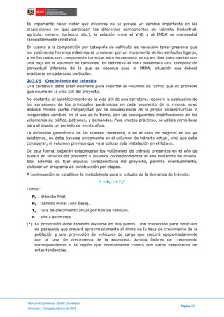 Manual de Carreteras: Diseño Geométrico
Página 95
Revisada y Corregida a Enero de 2018
Es importante hacer notar que mientras no se prevea un cambio importante en las
proporciones en que participan los diferentes componentes de tránsito (industrial,
agrícola, minero, turístico, etc.), la relación entre el VHD y el IMDA se mantendrá
razonablemente constante.
En cuanto a la composición por categoría de vehículo, es necesario tener presente que
los volúmenes horarios máximos se producen por un incremento de los vehículos ligeros,
y en los casos con componente turística, este incremento se da en días coincidentes con
una baja en el volumen de camiones. En definitiva el VHD presentará una composición
porcentual diferente de la que se observa para el IMDA, situación que deberá
analizarse en cada caso particular.
203.05 Crecimiento del tránsito
Una carretera debe estar diseñada para soportar el volumen de tráfico que es probable
que ocurra en la vida útil del proyecto.
No obstante, el establecimiento de la vida útil de una carretera, requiere la evaluación de
las variaciones de los principales parámetros en cada segmento de la misma, cuyo
análisis reviste cierta complejidad por la obsolescencia de la propia infraestructura o
inesperados cambios en el uso de la tierra, con las consiguientes modificaciones en los
volúmenes de tráfico, patrones, y demandas. Para efectos prácticos, se utiliza como base
para el diseño un periodo de veinte años.
La definición geométrica de las nuevas carreteras, o en el caso de mejoras en las ya
existentes, no debe basarse únicamente en el volumen de tránsito actual, sino que debe
considerar, el volumen previsto que va a utilizar esta instalación en el futuro.
De esta forma, deberán establecerse los volúmenes de tránsito presentes en el año de
puesta en servicio del proyecto y aquellos correspondientes al año horizonte de diseño.
Ello, además de fijar algunas características del proyecto, permite eventualmente,
elaborar un programa de construcción por etapas.
A continuación se establece la metodología para el estudio de la demanda de tránsito:
𝐏𝐟 = 𝐏𝟎(𝟏 + 𝐓𝐜) 𝐧
Dónde:
Pf : tránsito final.
P0 : tránsito inicial (año base).
Tc : tasa de crecimiento anual por tipo de vehículo.
n : año a estimarse.
(*) La proyección debe también dividirse en dos partes. Una proyección para vehículos
de pasajeros que crecerá aproximadamente al ritmo de la tasa de crecimiento de la
población y una proyección de vehículos de carga que crecerá aproximadamente
con la tasa de crecimiento de la economía. Ambos índices de crecimiento
correspondientes a la región que normalmente cuenta con datos estadísticos de
estas tendencias.
 