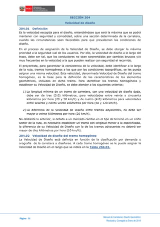 Página 96
Manual de Carreteras: Diseño Geométrico
Revisada y Corregida a Enero de 2018
SECCIÓN 204
Velocidad de diseño
204.01 Definición
Es la velocidad escogida para el diseño, entendiéndose que será la máxima que se podrá
mantener con seguridad y comodidad, sobre una sección determinada de la carretera,
cuando las circunstancias sean favorables para que prevalezcan las condiciones de
diseño.
En el proceso de asignación de la Velocidad de Diseño, se debe otorgar la máxima
prioridad a la seguridad vial de los usuarios. Por ello, la velocidad de diseño a lo largo del
trazo, debe ser tal, que los conductores no sean sorprendidos por cambios bruscos y/o
muy frecuentes en la velocidad a la que pueden realizar con seguridad el recorrido.
El proyectista, para garantizar la consistencia de la velocidad, debe identificar a lo largo
de la ruta, tramos homogéneos a los que por las condiciones topográficas, se les pueda
asignar una misma velocidad. Esta velocidad, denominada Velocidad de Diseño del tramo
homogéneo, es la base para la definición de las características de los elementos
geométricos, incluidos en dicho tramo. Para identificar los tramos homogéneos y
establecer su Velocidad de Diseño, se debe atender a los siguientes criterios:
1) La longitud mínima de un tramo de carretera, con una velocidad de diseño dada,
debe ser de tres (3.0) kilómetros, para velocidades entre veinte y cincuenta
kilómetros por hora (20 y 50 km/h) y de cuatro (4.0) kilómetros para velocidades
entre sesenta y ciento veinte kilómetros por hora (60 y 120 km/h).
2) La diferencia de la Velocidad de Diseño entre tramos adyacentes, no debe ser
mayor a veinte kilómetros por hora (20 km/h).
No obstante lo anterior, si debido a un marcado cambio en el tipo de terreno en un corto
sector de la ruta, es necesario establecer un tramo con longitud menor a la especificada,
la diferencia de su Velocidad de Diseño con la de los tramos adyacentes no deberá ser
mayor de diez kilómetros por hora (10 km/h).
204.02 Velocidad de diseño del tramo homogéneo
La Velocidad de Diseño está definida en función de la clasificación por demanda u
orografía de la carretera a diseñarse. A cada tramo homogéneo se le puede asignar la
Velocidad de Diseño en el rango que se indica en la Tabla 204.01.
 