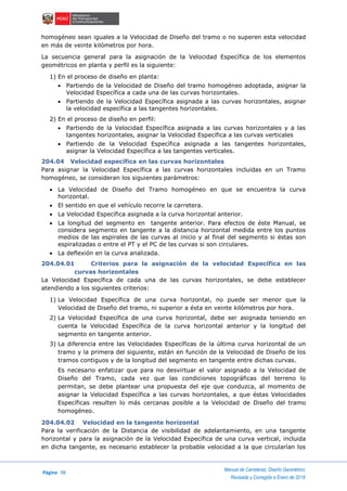 Página 98
Manual de Carreteras: Diseño Geométrico
Revisada y Corregida a Enero de 2018
homogéneo sean iguales a la Velocidad de Diseño del tramo o no superen esta velocidad
en más de veinte kilómetros por hora.
La secuencia general para la asignación de la Velocidad Específica de los elementos
geométricos en planta y perfil es la siguiente:
1) En el proceso de diseño en planta:
 Partiendo de la Velocidad de Diseño del tramo homogéneo adoptada, asignar la
Velocidad Específica a cada una de las curvas horizontales.
 Partiendo de la Velocidad Específica asignada a las curvas horizontales, asignar
la velocidad específica a las tangentes horizontales.
2) En el proceso de diseño en perfil:
 Partiendo de la Velocidad Específica asignada a las curvas horizontales y a las
tangentes horizontales, asignar la Velocidad Específica a las curvas verticales
 Partiendo de la Velocidad Específica asignada a las tangentes horizontales,
asignar la Velocidad Específica a las tangentes verticales.
204.04 Velocidad específica en las curvas horizontales
Para asignar la Velocidad Específica a las curvas horizontales incluidas en un Tramo
homogéneo, se consideran los siguientes parámetros:
 La Velocidad de Diseño del Tramo homogéneo en que se encuentra la curva
horizontal.
 El sentido en que el vehículo recorre la carretera.
 La Velocidad Específica asignada a la curva horizontal anterior.
 La longitud del segmento en tangente anterior. Para efectos de éste Manual, se
considera segmento en tangente a la distancia horizontal medida entre los puntos
medios de las espirales de las curvas al inicio y al final del segmento si éstas son
espiralizadas o entre el PT y el PC de las curvas si son circulares.
 La deflexión en la curva analizada.
204.04.01 Criterios para la asignación de la velocidad Específica en las
curvas horizontales
La Velocidad Específica de cada una de las curvas horizontales, se debe establecer
atendiendo a los siguientes criterios:
1) La Velocidad Específica de una curva horizontal, no puede ser menor que la
Velocidad de Diseño del tramo, ni superior a ésta en veinte kilómetros por hora.
2) La Velocidad Específica de una curva horizontal, debe ser asignada teniendo en
cuenta la Velocidad Específica de la curva horizontal anterior y la longitud del
segmento en tangente anterior.
3) La diferencia entre las Velocidades Específicas de la última curva horizontal de un
tramo y la primera del siguiente, están en función de la Velocidad de Diseño de los
tramos contiguos y de la longitud del segmento en tangente entre dichas curvas.
Es necesario enfatizar que para no desvirtuar el valor asignado a la Velocidad de
Diseño del Tramo, cada vez que las condiciones topográficas del terreno lo
permitan, se debe plantear una propuesta del eje que conduzca, al momento de
asignar la Velocidad Específica a las curvas horizontales, a que éstas Velocidades
Específicas resulten lo más cercanas posible a la Velocidad de Diseño del tramo
homogéneo.
204.04.02 Velocidad en la tangente horizontal
Para la verificación de la Distancia de visibilidad de adelantamiento, en una tangente
horizontal y para la asignación de la Velocidad Específica de una curva vertical, incluida
en dicha tangente, es necesario establecer la probable velocidad a la que circularían los
 