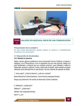 CURSO “QUECHUA BASICO”
29
Academia de la Magistratura
Presentación de la unidad 4.
En esta unidad aprenderemos algunos saludos en quechua e inmediatamente
iniciaremos una conversación
4.1 Desarrollo de Contenidos.
4.4.1 Saludos en quechua
Según cuentan algunos académicos como el licenciado Corcino Gutiérrez, el saludo o
napaykuy, en el Tahuantinsuyo, tuvo un significado era aún más profundo, debido a la
gran familiaridad y confianza que sus vocablos encierran, pues ratificaba y ratifica la
fraternidad, jerarquía, sabiduría, moral y sobre todo el respeto, estos saludos se siguen
utilizando como demostramos en esta lección; hay tres maneras de expresar el saludo:
1. Iman sutiyki?: ¿Cómo te llamas?/ ¿cuál es tu nombre?
Noemí/Noemicha/ Carlos/Carloscha, Jhon/Jhoncha (respuesta directa)
Noqaq sutiy Noemicha: Mi nombre es Noemícita/ Carlos/ Carloscha
2. Allinllachu?: ¿Estás bien?
Allillachu? : ¿Estás bien?
Allinllan: bien (respuesta directa)
Qanrí?: y ¿tú?
Unidad
4
SALUDOS EN QUECHUA; INICIO DE UNA COMUNICACIÓN
 