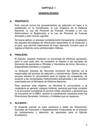 3 
CAPÍTULO I 
GENERALIDADES 
A. PROPÓSITO. 
Este manual norma los procedimientos de selección en base a lo establecido en la Constitución, la Ley Orgánica de la Defensa Nacional, la Ley de Personal de Fuerzas Armadas y su Ley Reformatoria, el Reglamento a la Ley de Personal de Fuerzas Armadas y más normas vigentes. 
Se busca aplicar un proceso completamente transparente, empleando las actuales tecnologías de información disponibles en la Institución y el país, que permita seleccionar al mejor elemento humano para el ingreso al Ejército como profesionales militares. 
B. FINALIDAD. 
El Ejército, requiere mantener un porcentaje de efectivos apropiado, para lo cual cada año, es necesario el ingreso a las escuelas de formación de aspirantes a Oficiales y Voluntarios de Arma, Servicios y Especialistas (hombres y mujeres). 
La Dirección General de Recursos Humanos del Ejército, es la responsable del proceso de selección y reclutamiento. Dentro de este proceso efectúa la convocatoria para el ingreso de ciudadanos, de acuerdo a las necesidades institucionales actualizadas y las vacantes autorizadas por el Ministerio de Defensa Nacional. 
Para alcanzar este objetivo, se difundirá la convocatoria a la ciudadanía en general, colegios militares, personal que haya cumplido o se encuentre cumpliendo el servicio militar voluntario y personal que se encuentra en la IMEV, existirá la coordinación necesaria entre las Direcciones Generales, Institutos y Unidades que se requieran. 
C. ALCANCE.- 
El presente manual se hace extensivo a todas las Direcciones, Escuelas de Formación y Departamentos involucrados en el proceso de reclutamiento y selección de aspirantes para el Ejército Ecuatoriano.  