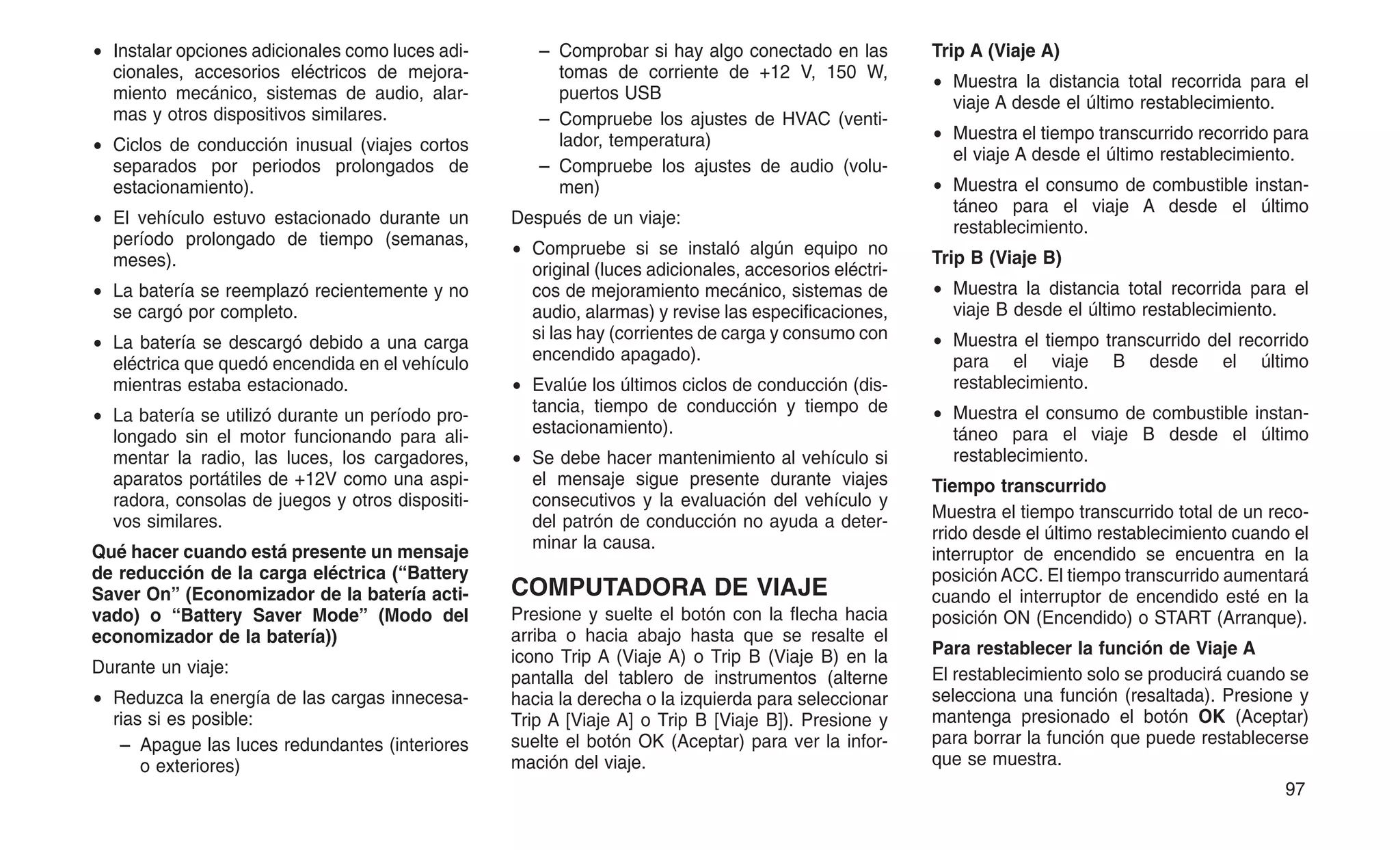 • Instalar opciones adicionales como luces adi-
cionales, accesorios eléctricos de mejora-
miento mecánico, sistemas de audio, alar-
mas y otros dispositivos similares.
• Ciclos de conducción inusual (viajes cortos
separados por periodos prolongados de
estacionamiento).
• El vehículo estuvo estacionado durante un
período prolongado de tiempo (semanas,
meses).
• La batería se reemplazó recientemente y no
se cargó por completo.
• La batería se descargó debido a una carga
eléctrica que quedó encendida en el vehículo
mientras estaba estacionado.
• La batería se utilizó durante un período pro-
longado sin el motor funcionando para ali-
mentar la radio, las luces, los cargadores,
aparatos portátiles de +12V como una aspi-
radora, consolas de juegos y otros dispositi-
vos similares.
Qué hacer cuando está presente un mensaje
de reducción de la carga eléctrica (“Battery
Saver On” (Economizador de la batería acti-
vado) o “Battery Saver Mode” (Modo del
economizador de la batería))
Durante un viaje:
• Reduzca la energía de las cargas innecesa-
rias si es posible:
– Apague las luces redundantes (interiores
o exteriores)
– Comprobar si hay algo conectado en las
tomas de corriente de +12 V, 150 W,
puertos USB
– Compruebe los ajustes de HVAC (venti-
lador, temperatura)
– Compruebe los ajustes de audio (volu-
men)
Después de un viaje:
• Compruebe si se instaló algún equipo no
original (luces adicionales, accesorios eléctri-
cos de mejoramiento mecánico, sistemas de
audio, alarmas) y revise las especificaciones,
si las hay (corrientes de carga y consumo con
encendido apagado).
• Evalúe los últimos ciclos de conducción (dis-
tancia, tiempo de conducción y tiempo de
estacionamiento).
• Se debe hacer mantenimiento al vehículo si
el mensaje sigue presente durante viajes
consecutivos y la evaluación del vehículo y
del patrón de conducción no ayuda a deter-
minar la causa.
COMPUTADORA DE VIAJE
Presione y suelte el botón con la flecha hacia
arriba o hacia abajo hasta que se resalte el
icono Trip A (Viaje A) o Trip B (Viaje B) en la
pantalla del tablero de instrumentos (alterne
hacia la derecha o la izquierda para seleccionar
Trip A [Viaje A] o Trip B [Viaje B]). Presione y
suelte el botón OK (Aceptar) para ver la infor-
mación del viaje.
Trip A (Viaje A)
• Muestra la distancia total recorrida para el
viaje A desde el último restablecimiento.
• Muestra el tiempo transcurrido recorrido para
el viaje A desde el último restablecimiento.
• Muestra el consumo de combustible instan-
táneo para el viaje A desde el último
restablecimiento.
Trip B (Viaje B)
• Muestra la distancia total recorrida para el
viaje B desde el último restablecimiento.
• Muestra el tiempo transcurrido del recorrido
para el viaje B desde el último
restablecimiento.
• Muestra el consumo de combustible instan-
táneo para el viaje B desde el último
restablecimiento.
Tiempo transcurrido
Muestra el tiempo transcurrido total de un reco-
rrido desde el último restablecimiento cuando el
interruptor de encendido se encuentra en la
posición ACC. El tiempo transcurrido aumentará
cuando el interruptor de encendido esté en la
posición ON (Encendido) o START (Arranque).
Para restablecer la función de Viaje A
El restablecimiento solo se producirá cuando se
selecciona una función (resaltada). Presione y
mantenga presionado el botón OK (Aceptar)
para borrar la función que puede restablecerse
que se muestra.
97
 