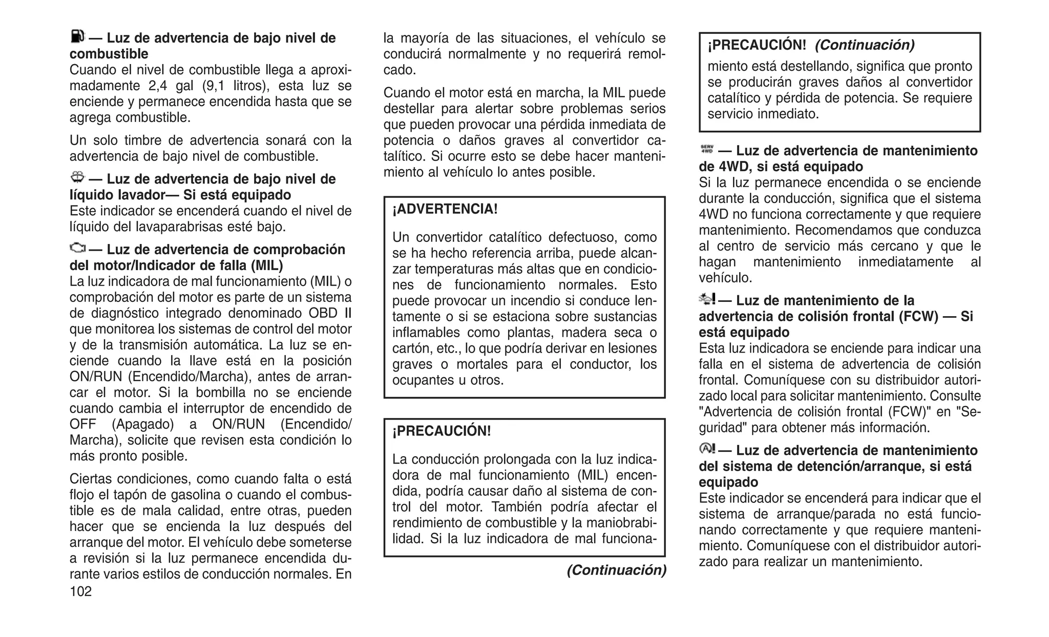 — Luz de advertencia de bajo nivel de
combustible
Cuando el nivel de combustible llega a aproxi-
madamente 2,4 gal (9,1 litros), esta luz se
enciende y permanece encendida hasta que se
agrega combustible.
Un solo timbre de advertencia sonará con la
advertencia de bajo nivel de combustible.
— Luz de advertencia de bajo nivel de
líquido lavador— Si está equipado
Este indicador se encenderá cuando el nivel de
líquido del lavaparabrisas esté bajo.
— Luz de advertencia de comprobación
del motor/Indicador de falla (MIL)
La luz indicadora de mal funcionamiento (MIL) o
comprobación del motor es parte de un sistema
de diagnóstico integrado denominado OBD II
que monitorea los sistemas de control del motor
y de la transmisión automática. La luz se en-
ciende cuando la llave está en la posición
ON/RUN (Encendido/Marcha), antes de arran-
car el motor. Si la bombilla no se enciende
cuando cambia el interruptor de encendido de
OFF (Apagado) a ON/RUN (Encendido/
Marcha), solicite que revisen esta condición lo
más pronto posible.
Ciertas condiciones, como cuando falta o está
flojo el tapón de gasolina o cuando el combus-
tible es de mala calidad, entre otras, pueden
hacer que se encienda la luz después del
arranque del motor. El vehículo debe someterse
a revisión si la luz permanece encendida du-
rante varios estilos de conducción normales. En
la mayoría de las situaciones, el vehículo se
conducirá normalmente y no requerirá remol-
cado.
Cuando el motor está en marcha, la MIL puede
destellar para alertar sobre problemas serios
que pueden provocar una pérdida inmediata de
potencia o daños graves al convertidor ca-
talítico. Si ocurre esto se debe hacer manteni-
miento al vehículo lo antes posible.
¡ADVERTENCIA!
Un convertidor catalítico defectuoso, como
se ha hecho referencia arriba, puede alcan-
zar temperaturas más altas que en condicio-
nes de funcionamiento normales. Esto
puede provocar un incendio si conduce len-
tamente o si se estaciona sobre sustancias
inflamables como plantas, madera seca o
cartón, etc., lo que podría derivar en lesiones
graves o mortales para el conductor, los
ocupantes u otros.
¡PRECAUCIÓN!
La conducción prolongada con la luz indica-
dora de mal funcionamiento (MIL) encen-
dida, podría causar daño al sistema de con-
trol del motor. También podría afectar el
rendimiento de combustible y la maniobrabi-
lidad. Si la luz indicadora de mal funciona-
(Continuación)
¡PRECAUCIÓN! (Continuación)
miento está destellando, significa que pronto
se producirán graves daños al convertidor
catalítico y pérdida de potencia. Se requiere
servicio inmediato.
— Luz de advertencia de mantenimiento
de 4WD, si está equipado
Si la luz permanece encendida o se enciende
durante la conducción, significa que el sistema
4WD no funciona correctamente y que requiere
mantenimiento. Recomendamos que conduzca
al centro de servicio más cercano y que le
hagan mantenimiento inmediatamente al
vehículo.
— Luz de mantenimiento de la
advertencia de colisión frontal (FCW) — Si
está equipado
Esta luz indicadora se enciende para indicar una
falla en el sistema de advertencia de colisión
frontal. Comuníquese con su distribuidor autori-
zado local para solicitar mantenimiento. Consulte
"Advertencia de colisión frontal (FCW)" en "Se-
guridad" para obtener más información.
— Luz de advertencia de mantenimiento
del sistema de detención/arranque, si está
equipado
Este indicador se encenderá para indicar que el
sistema de arranque/parada no está funcio-
nando correctamente y que requiere manteni-
miento. Comuníquese con el distribuidor autori-
zado para realizar un mantenimiento.
102
 
