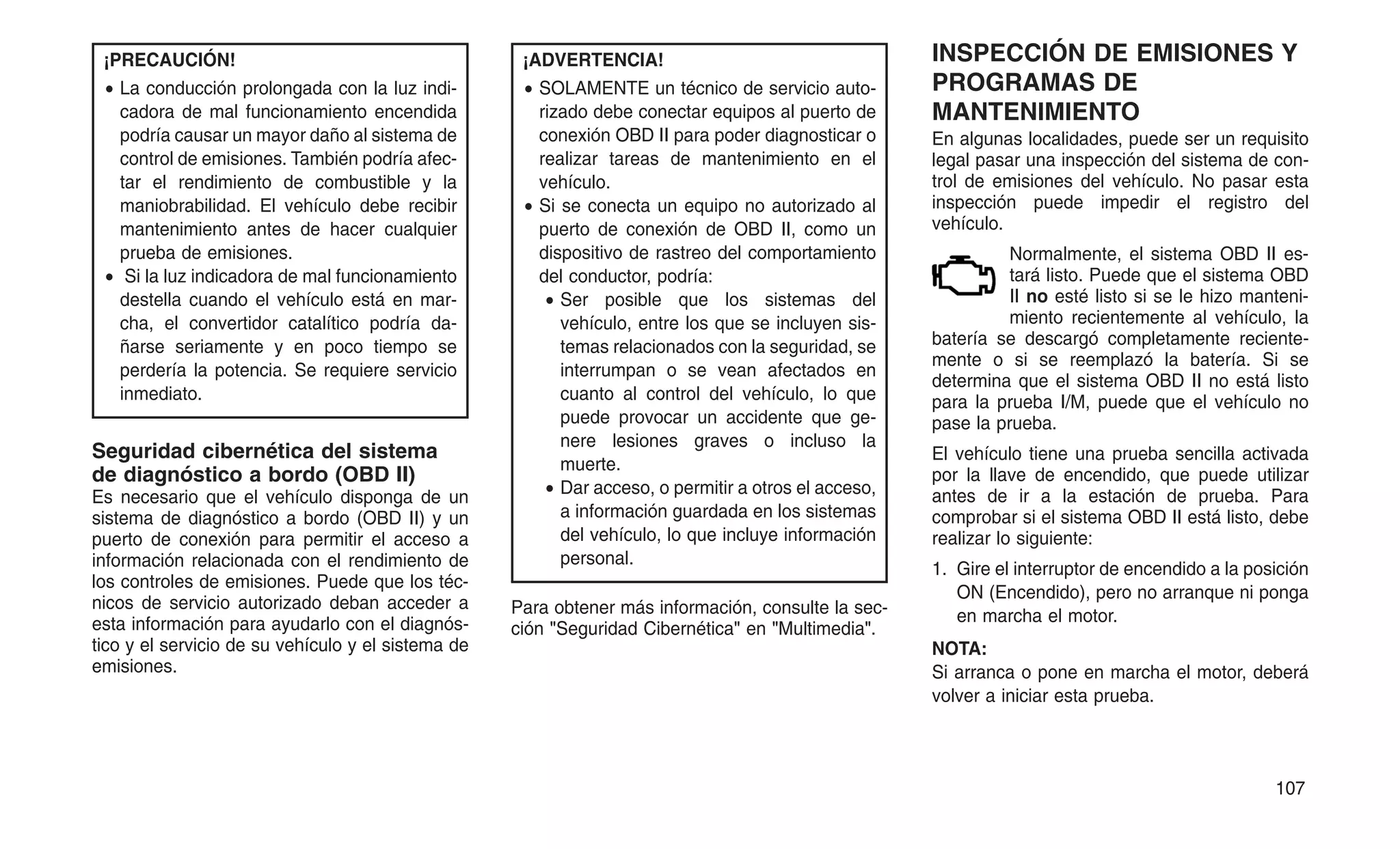 ¡PRECAUCIÓN!
• La conducción prolongada con la luz indi-
cadora de mal funcionamiento encendida
podría causar un mayor daño al sistema de
control de emisiones. También podría afec-
tar el rendimiento de combustible y la
maniobrabilidad. El vehículo debe recibir
mantenimiento antes de hacer cualquier
prueba de emisiones.
• Si la luz indicadora de mal funcionamiento
destella cuando el vehículo está en mar-
cha, el convertidor catalítico podría da-
ñarse seriamente y en poco tiempo se
perdería la potencia. Se requiere servicio
inmediato.
Seguridad cibernética del sistema
de diagnóstico a bordo (OBD II)
Es necesario que el vehículo disponga de un
sistema de diagnóstico a bordo (OBD II) y un
puerto de conexión para permitir el acceso a
información relacionada con el rendimiento de
los controles de emisiones. Puede que los téc-
nicos de servicio autorizado deban acceder a
esta información para ayudarlo con el diagnós-
tico y el servicio de su vehículo y el sistema de
emisiones.
¡ADVERTENCIA!
• SOLAMENTE un técnico de servicio auto-
rizado debe conectar equipos al puerto de
conexión OBD II para poder diagnosticar o
realizar tareas de mantenimiento en el
vehículo.
• Si se conecta un equipo no autorizado al
puerto de conexión de OBD II, como un
dispositivo de rastreo del comportamiento
del conductor, podría:
• Ser posible que los sistemas del
vehículo, entre los que se incluyen sis-
temas relacionados con la seguridad, se
interrumpan o se vean afectados en
cuanto al control del vehículo, lo que
puede provocar un accidente que ge-
nere lesiones graves o incluso la
muerte.
• Dar acceso, o permitir a otros el acceso,
a información guardada en los sistemas
del vehículo, lo que incluye información
personal.
Para obtener más información, consulte la sec-
ción "Seguridad Cibernética" en "Multimedia".
INSPECCIÓN DE EMISIONES Y
PROGRAMAS DE
MANTENIMIENTO
En algunas localidades, puede ser un requisito
legal pasar una inspección del sistema de con-
trol de emisiones del vehículo. No pasar esta
inspección puede impedir el registro del
vehículo.
Normalmente, el sistema OBD II es-
tará listo. Puede que el sistema OBD
II no esté listo si se le hizo manteni-
miento recientemente al vehículo, la
batería se descargó completamente reciente-
mente o si se reemplazó la batería. Si se
determina que el sistema OBD II no está listo
para la prueba I/M, puede que el vehículo no
pase la prueba.
El vehículo tiene una prueba sencilla activada
por la llave de encendido, que puede utilizar
antes de ir a la estación de prueba. Para
comprobar si el sistema OBD II está listo, debe
realizar lo siguiente:
1. Gire el interruptor de encendido a la posición
ON (Encendido), pero no arranque ni ponga
en marcha el motor.
NOTA:
Si arranca o pone en marcha el motor, deberá
volver a iniciar esta prueba.
107
 