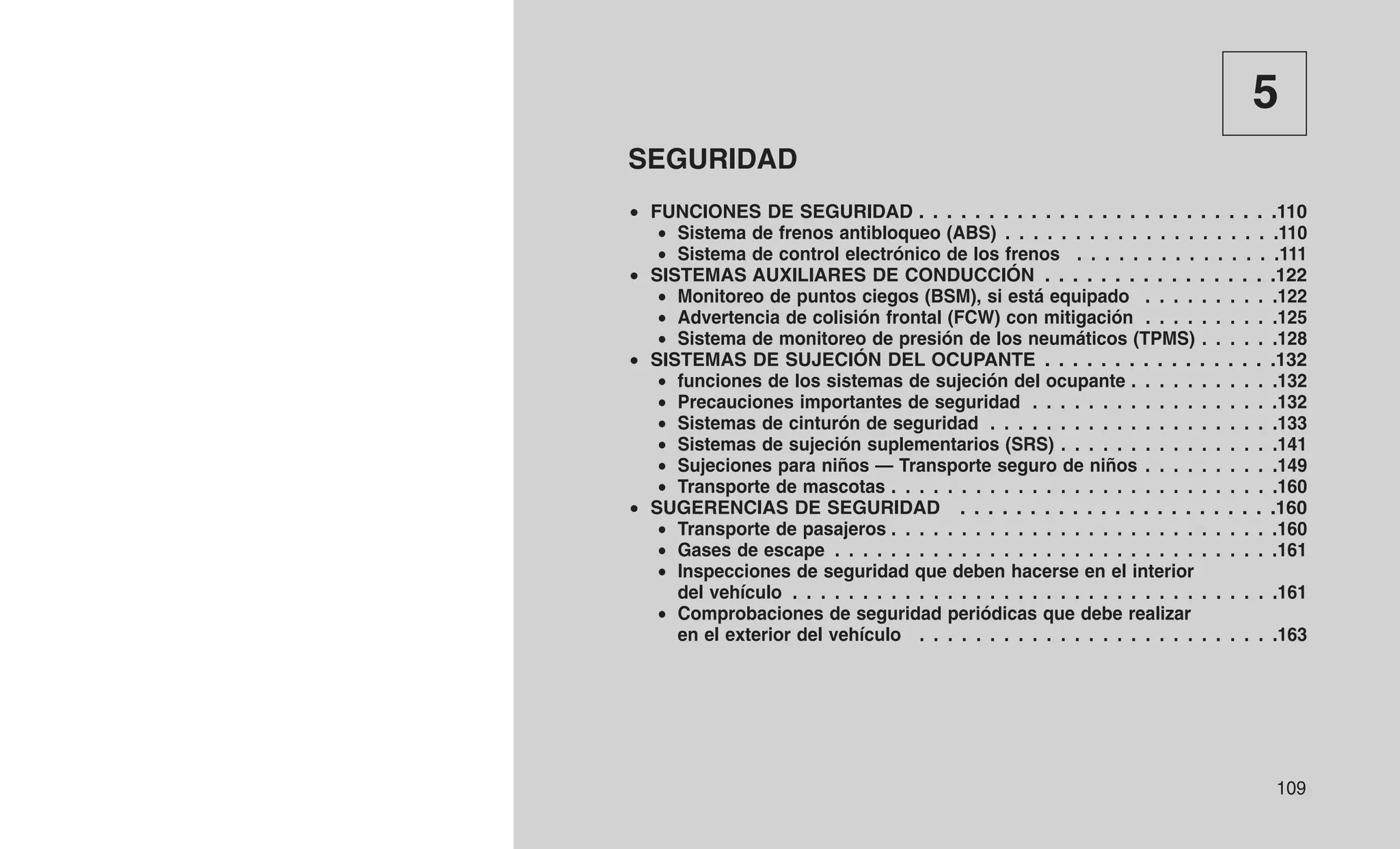 5
SEGURIDAD
• FUNCIONES DE SEGURIDAD . . . . . . . . . . . . . . . . . . . . . . . . . .110
• Sistema de frenos antibloqueo (ABS) . . . . . . . . . . . . . . . . . . . .110
• Sistema de control electrónico de los frenos . . . . . . . . . . . . . . .111
• SISTEMAS AUXILIARES DE CONDUCCIÓN . . . . . . . . . . . . . . . . .122
• Monitoreo de puntos ciegos (BSM), si está equipado . . . . . . . . . .122
• Advertencia de colisión frontal (FCW) con mitigación . . . . . . . . . .125
• Sistema de monitoreo de presión de los neumáticos (TPMS) . . . . . .128
• SISTEMAS DE SUJECIÓN DEL OCUPANTE . . . . . . . . . . . . . . . . .132
• funciones de los sistemas de sujeción del ocupante . . . . . . . . . . .132
• Precauciones importantes de seguridad . . . . . . . . . . . . . . . . . .132
• Sistemas de cinturón de seguridad . . . . . . . . . . . . . . . . . . . . .133
• Sistemas de sujeción suplementarios (SRS) . . . . . . . . . . . . . . . .141
• Sujeciones para niños — Transporte seguro de niños . . . . . . . . . .149
• Transporte de mascotas . . . . . . . . . . . . . . . . . . . . . . . . . . . .160
• SUGERENCIAS DE SEGURIDAD . . . . . . . . . . . . . . . . . . . . . . .160
• Transporte de pasajeros . . . . . . . . . . . . . . . . . . . . . . . . . . . .160
• Gases de escape . . . . . . . . . . . . . . . . . . . . . . . . . . . . . . . .161
• Inspecciones de seguridad que deben hacerse en el interior
del vehículo . . . . . . . . . . . . . . . . . . . . . . . . . . . . . . . . . . .161
• Comprobaciones de seguridad periódicas que debe realizar
en el exterior del vehículo . . . . . . . . . . . . . . . . . . . . . . . . . .163
109
 