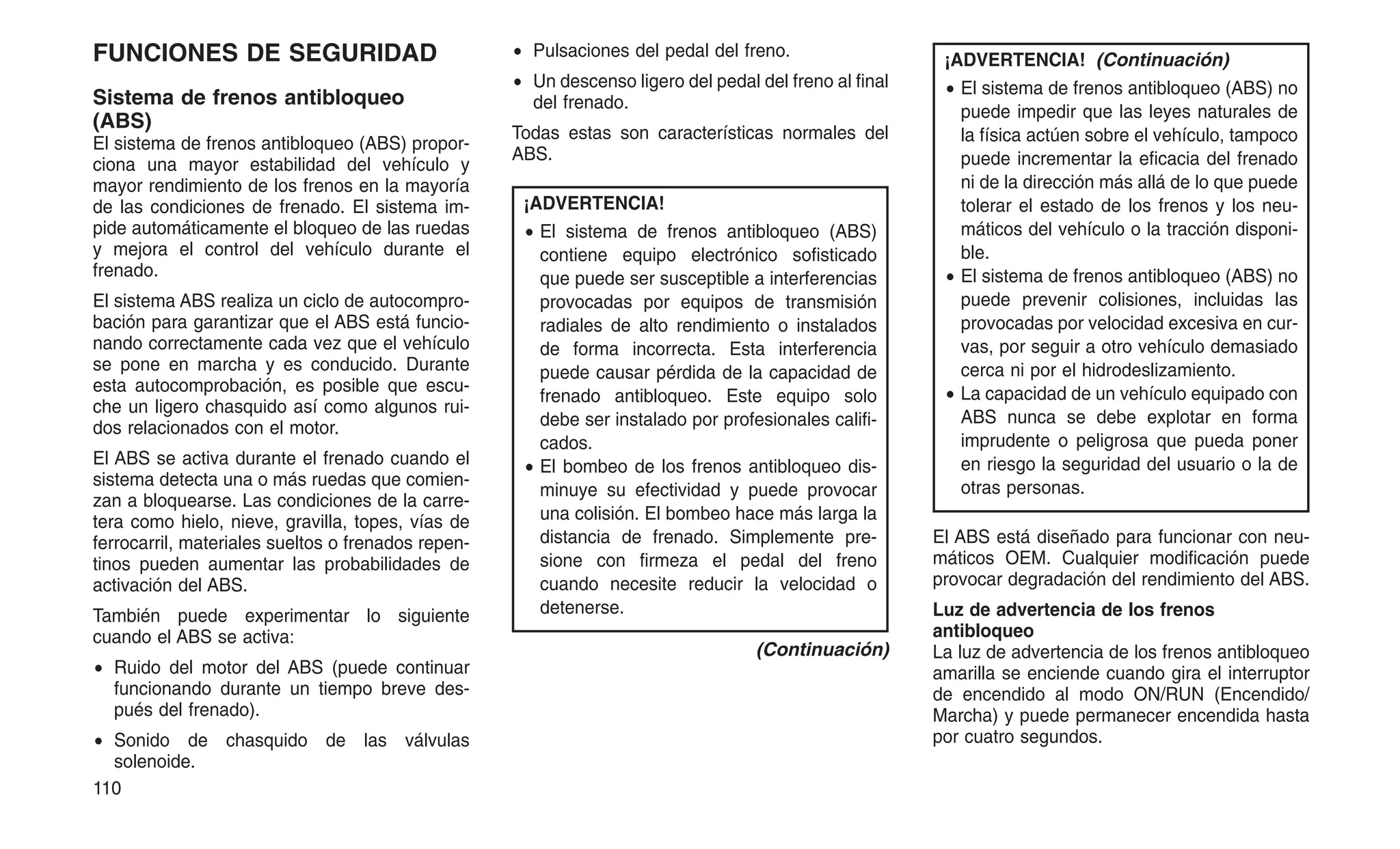 FUNCIONES DE SEGURIDAD
Sistema de frenos antibloqueo
(ABS)
El sistema de frenos antibloqueo (ABS) propor-
ciona una mayor estabilidad del vehículo y
mayor rendimiento de los frenos en la mayoría
de las condiciones de frenado. El sistema im-
pide automáticamente el bloqueo de las ruedas
y mejora el control del vehículo durante el
frenado.
El sistema ABS realiza un ciclo de autocompro-
bación para garantizar que el ABS está funcio-
nando correctamente cada vez que el vehículo
se pone en marcha y es conducido. Durante
esta autocomprobación, es posible que escu-
che un ligero chasquido así como algunos rui-
dos relacionados con el motor.
El ABS se activa durante el frenado cuando el
sistema detecta una o más ruedas que comien-
zan a bloquearse. Las condiciones de la carre-
tera como hielo, nieve, gravilla, topes, vías de
ferrocarril, materiales sueltos o frenados repen-
tinos pueden aumentar las probabilidades de
activación del ABS.
También puede experimentar lo siguiente
cuando el ABS se activa:
• Ruido del motor del ABS (puede continuar
funcionando durante un tiempo breve des-
pués del frenado).
• Sonido de chasquido de las válvulas
solenoide.
• Pulsaciones del pedal del freno.
• Un descenso ligero del pedal del freno al final
del frenado.
Todas estas son características normales del
ABS.
¡ADVERTENCIA!
• El sistema de frenos antibloqueo (ABS)
contiene equipo electrónico sofisticado
que puede ser susceptible a interferencias
provocadas por equipos de transmisión
radiales de alto rendimiento o instalados
de forma incorrecta. Esta interferencia
puede causar pérdida de la capacidad de
frenado antibloqueo. Este equipo solo
debe ser instalado por profesionales califi-
cados.
• El bombeo de los frenos antibloqueo dis-
minuye su efectividad y puede provocar
una colisión. El bombeo hace más larga la
distancia de frenado. Simplemente pre-
sione con firmeza el pedal del freno
cuando necesite reducir la velocidad o
detenerse.
(Continuación)
¡ADVERTENCIA! (Continuación)
• El sistema de frenos antibloqueo (ABS) no
puede impedir que las leyes naturales de
la física actúen sobre el vehículo, tampoco
puede incrementar la eficacia del frenado
ni de la dirección más allá de lo que puede
tolerar el estado de los frenos y los neu-
máticos del vehículo o la tracción disponi-
ble.
• El sistema de frenos antibloqueo (ABS) no
puede prevenir colisiones, incluidas las
provocadas por velocidad excesiva en cur-
vas, por seguir a otro vehículo demasiado
cerca ni por el hidrodeslizamiento.
• La capacidad de un vehículo equipado con
ABS nunca se debe explotar en forma
imprudente o peligrosa que pueda poner
en riesgo la seguridad del usuario o la de
otras personas.
El ABS está diseñado para funcionar con neu-
máticos OEM. Cualquier modificación puede
provocar degradación del rendimiento del ABS.
Luz de advertencia de los frenos
antibloqueo
La luz de advertencia de los frenos antibloqueo
amarilla se enciende cuando gira el interruptor
de encendido al modo ON/RUN (Encendido/
Marcha) y puede permanecer encendida hasta
por cuatro segundos.
110
 
