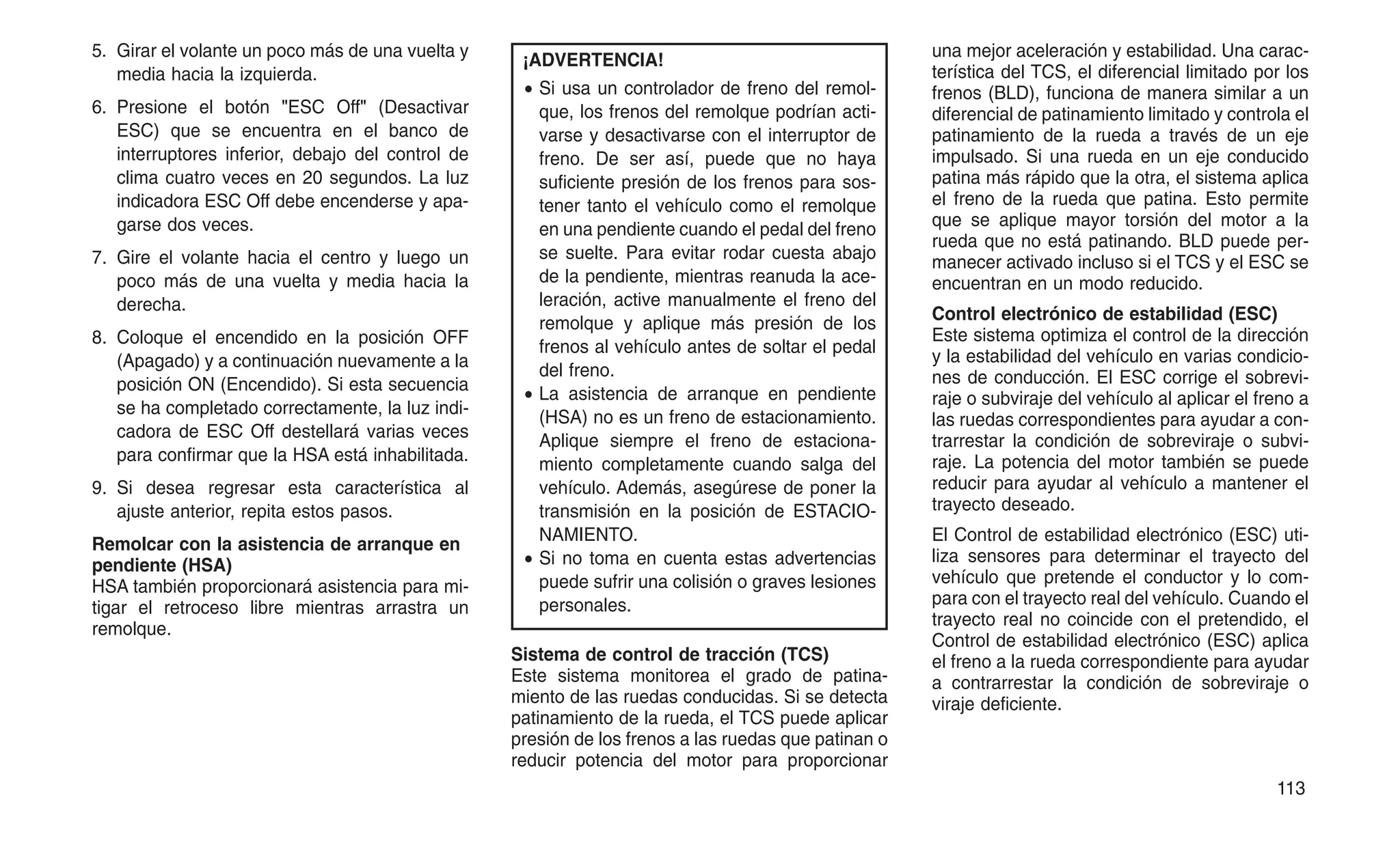 5. Girar el volante un poco más de una vuelta y
media hacia la izquierda.
6. Presione el botón "ESC Off" (Desactivar
ESC) que se encuentra en el banco de
interruptores inferior, debajo del control de
clima cuatro veces en 20 segundos. La luz
indicadora ESC Off debe encenderse y apa-
garse dos veces.
7. Gire el volante hacia el centro y luego un
poco más de una vuelta y media hacia la
derecha.
8. Coloque el encendido en la posición OFF
(Apagado) y a continuación nuevamente a la
posición ON (Encendido). Si esta secuencia
se ha completado correctamente, la luz indi-
cadora de ESC Off destellará varias veces
para confirmar que la HSA está inhabilitada.
9. Si desea regresar esta característica al
ajuste anterior, repita estos pasos.
Remolcar con la asistencia de arranque en
pendiente (HSA)
HSA también proporcionará asistencia para mi-
tigar el retroceso libre mientras arrastra un
remolque.
¡ADVERTENCIA!
• Si usa un controlador de freno del remol-
que, los frenos del remolque podrían acti-
varse y desactivarse con el interruptor de
freno. De ser así, puede que no haya
suficiente presión de los frenos para sos-
tener tanto el vehículo como el remolque
en una pendiente cuando el pedal del freno
se suelte. Para evitar rodar cuesta abajo
de la pendiente, mientras reanuda la ace-
leración, active manualmente el freno del
remolque y aplique más presión de los
frenos al vehículo antes de soltar el pedal
del freno.
• La asistencia de arranque en pendiente
(HSA) no es un freno de estacionamiento.
Aplique siempre el freno de estaciona-
miento completamente cuando salga del
vehículo. Además, asegúrese de poner la
transmisión en la posición de ESTACIO-
NAMIENTO.
• Si no toma en cuenta estas advertencias
puede sufrir una colisión o graves lesiones
personales.
Sistema de control de tracción (TCS)
Este sistema monitorea el grado de patina-
miento de las ruedas conducidas. Si se detecta
patinamiento de la rueda, el TCS puede aplicar
presión de los frenos a las ruedas que patinan o
reducir potencia del motor para proporcionar
una mejor aceleración y estabilidad. Una carac-
terística del TCS, el diferencial limitado por los
frenos (BLD), funciona de manera similar a un
diferencial de patinamiento limitado y controla el
patinamiento de la rueda a través de un eje
impulsado. Si una rueda en un eje conducido
patina más rápido que la otra, el sistema aplica
el freno de la rueda que patina. Esto permite
que se aplique mayor torsión del motor a la
rueda que no está patinando. BLD puede per-
manecer activado incluso si el TCS y el ESC se
encuentran en un modo reducido.
Control electrónico de estabilidad (ESC)
Este sistema optimiza el control de la dirección
y la estabilidad del vehículo en varias condicio-
nes de conducción. El ESC corrige el sobrevi-
raje o subviraje del vehículo al aplicar el freno a
las ruedas correspondientes para ayudar a con-
trarrestar la condición de sobreviraje o subvi-
raje. La potencia del motor también se puede
reducir para ayudar al vehículo a mantener el
trayecto deseado.
El Control de estabilidad electrónico (ESC) uti-
liza sensores para determinar el trayecto del
vehículo que pretende el conductor y lo com-
para con el trayecto real del vehículo. Cuando el
trayecto real no coincide con el pretendido, el
Control de estabilidad electrónico (ESC) aplica
el freno a la rueda correspondiente para ayudar
a contrarrestar la condición de sobreviraje o
viraje deficiente.
113
 