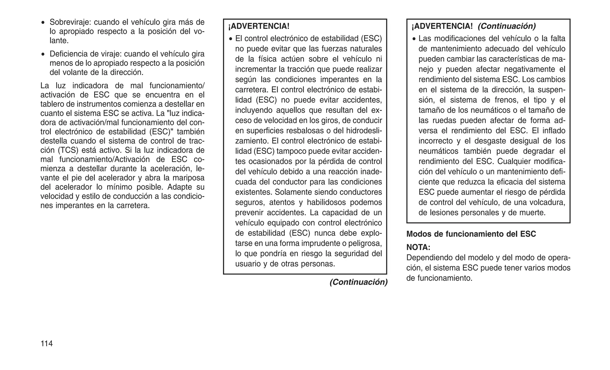 • Sobreviraje: cuando el vehículo gira más de
lo apropiado respecto a la posición del vo-
lante.
• Deficiencia de viraje: cuando el vehículo gira
menos de lo apropiado respecto a la posición
del volante de la dirección.
La luz indicadora de mal funcionamiento/
activación de ESC que se encuentra en el
tablero de instrumentos comienza a destellar en
cuanto el sistema ESC se activa. La "luz indica-
dora de activación/mal funcionamiento del con-
trol electrónico de estabilidad (ESC)" también
destella cuando el sistema de control de trac-
ción (TCS) está activo. Si la luz indicadora de
mal funcionamiento/Activación de ESC co-
mienza a destellar durante la aceleración, le-
vante el pie del acelerador y abra la mariposa
del acelerador lo mínimo posible. Adapte su
velocidad y estilo de conducción a las condicio-
nes imperantes en la carretera.
¡ADVERTENCIA!
• El control electrónico de estabilidad (ESC)
no puede evitar que las fuerzas naturales
de la física actúen sobre el vehículo ni
incrementar la tracción que puede realizar
según las condiciones imperantes en la
carretera. El control electrónico de estabi-
lidad (ESC) no puede evitar accidentes,
incluyendo aquellos que resultan del ex-
ceso de velocidad en los giros, de conducir
en superficies resbalosas o del hidrodesli-
zamiento. El control electrónico de estabi-
lidad (ESC) tampoco puede evitar acciden-
tes ocasionados por la pérdida de control
del vehículo debido a una reacción inade-
cuada del conductor para las condiciones
existentes. Solamente siendo conductores
seguros, atentos y habilidosos podemos
prevenir accidentes. La capacidad de un
vehículo equipado con control electrónico
de estabilidad (ESC) nunca debe explo-
tarse en una forma imprudente o peligrosa,
lo que pondría en riesgo la seguridad del
usuario y de otras personas.
(Continuación)
¡ADVERTENCIA! (Continuación)
• Las modificaciones del vehículo o la falta
de mantenimiento adecuado del vehículo
pueden cambiar las características de ma-
nejo y pueden afectar negativamente el
rendimiento del sistema ESC. Los cambios
en el sistema de la dirección, la suspen-
sión, el sistema de frenos, el tipo y el
tamaño de los neumáticos o el tamaño de
las ruedas pueden afectar de forma ad-
versa el rendimiento del ESC. El inflado
incorrecto y el desgaste desigual de los
neumáticos también puede degradar el
rendimiento del ESC. Cualquier modifica-
ción del vehículo o un mantenimiento defi-
ciente que reduzca la eficacia del sistema
ESC puede aumentar el riesgo de pérdida
de control del vehículo, de una volcadura,
de lesiones personales y de muerte.
Modos de funcionamiento del ESC
NOTA:
Dependiendo del modelo y del modo de opera-
ción, el sistema ESC puede tener varios modos
de funcionamiento.
114
 
