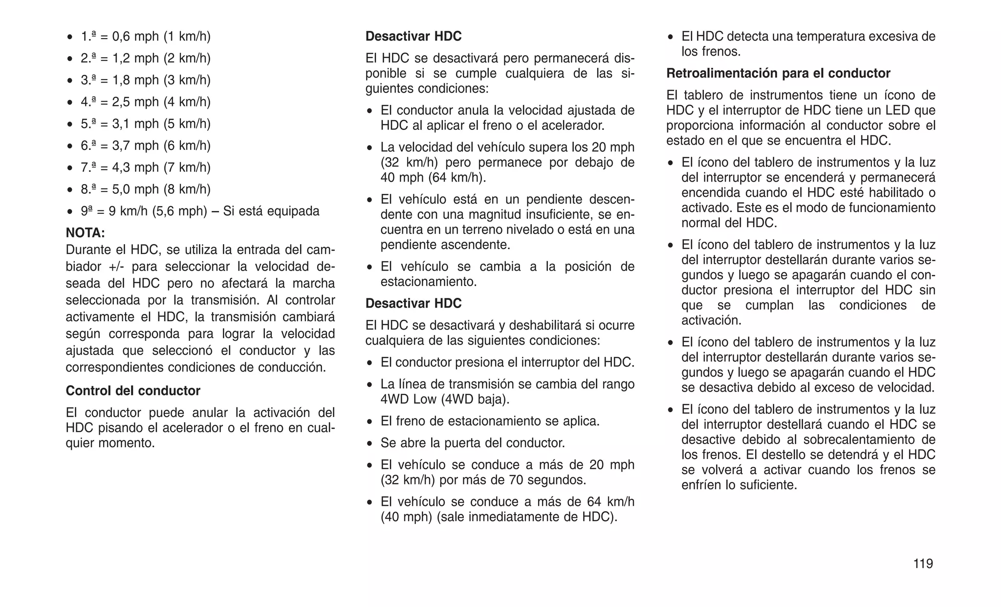 • 1.ª = 0,6 mph (1 km/h)
• 2.ª = 1,2 mph (2 km/h)
• 3.ª = 1,8 mph (3 km/h)
• 4.ª = 2,5 mph (4 km/h)
• 5.ª = 3,1 mph (5 km/h)
• 6.ª = 3,7 mph (6 km/h)
• 7.ª = 4,3 mph (7 km/h)
• 8.ª = 5,0 mph (8 km/h)
• 9ª = 9 km/h (5,6 mph) – Si está equipada
NOTA:
Durante el HDC, se utiliza la entrada del cam-
biador +/- para seleccionar la velocidad de-
seada del HDC pero no afectará la marcha
seleccionada por la transmisión. Al controlar
activamente el HDC, la transmisión cambiará
según corresponda para lograr la velocidad
ajustada que seleccionó el conductor y las
correspondientes condiciones de conducción.
Control del conductor
El conductor puede anular la activación del
HDC pisando el acelerador o el freno en cual-
quier momento.
Desactivar HDC
El HDC se desactivará pero permanecerá dis-
ponible si se cumple cualquiera de las si-
guientes condiciones:
• El conductor anula la velocidad ajustada de
HDC al aplicar el freno o el acelerador.
• La velocidad del vehículo supera los 20 mph
(32 km/h) pero permanece por debajo de
40 mph (64 km/h).
• El vehículo está en un pendiente descen-
dente con una magnitud insuficiente, se en-
cuentra en un terreno nivelado o está en una
pendiente ascendente.
• El vehículo se cambia a la posición de
estacionamiento.
Desactivar HDC
El HDC se desactivará y deshabilitará si ocurre
cualquiera de las siguientes condiciones:
• El conductor presiona el interruptor del HDC.
• La línea de transmisión se cambia del rango
4WD Low (4WD baja).
• El freno de estacionamiento se aplica.
• Se abre la puerta del conductor.
• El vehículo se conduce a más de 20 mph
(32 km/h) por más de 70 segundos.
• El vehículo se conduce a más de 64 km/h
(40 mph) (sale inmediatamente de HDC).
• El HDC detecta una temperatura excesiva de
los frenos.
Retroalimentación para el conductor
El tablero de instrumentos tiene un ícono de
HDC y el interruptor de HDC tiene un LED que
proporciona información al conductor sobre el
estado en el que se encuentra el HDC.
• El ícono del tablero de instrumentos y la luz
del interruptor se encenderá y permanecerá
encendida cuando el HDC esté habilitado o
activado. Este es el modo de funcionamiento
normal del HDC.
• El ícono del tablero de instrumentos y la luz
del interruptor destellarán durante varios se-
gundos y luego se apagarán cuando el con-
ductor presiona el interruptor del HDC sin
que se cumplan las condiciones de
activación.
• El ícono del tablero de instrumentos y la luz
del interruptor destellarán durante varios se-
gundos y luego se apagarán cuando el HDC
se desactiva debido al exceso de velocidad.
• El ícono del tablero de instrumentos y la luz
del interruptor destellará cuando el HDC se
desactive debido al sobrecalentamiento de
los frenos. El destello se detendrá y el HDC
se volverá a activar cuando los frenos se
enfríen lo suficiente.
119
 
