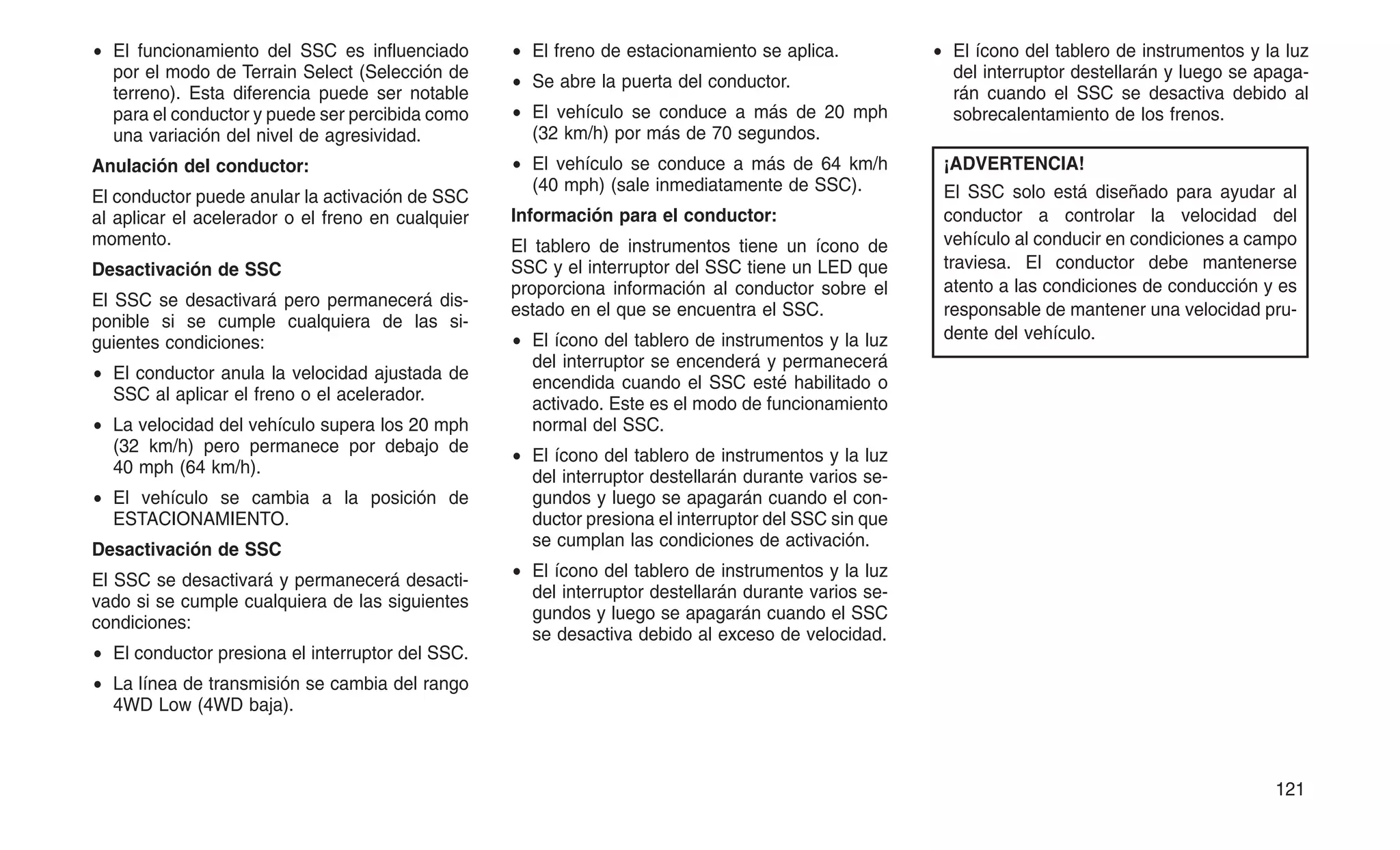 • El funcionamiento del SSC es influenciado
por el modo de Terrain Select (Selección de
terreno). Esta diferencia puede ser notable
para el conductor y puede ser percibida como
una variación del nivel de agresividad.
Anulación del conductor:
El conductor puede anular la activación de SSC
al aplicar el acelerador o el freno en cualquier
momento.
Desactivación de SSC
El SSC se desactivará pero permanecerá dis-
ponible si se cumple cualquiera de las si-
guientes condiciones:
• El conductor anula la velocidad ajustada de
SSC al aplicar el freno o el acelerador.
• La velocidad del vehículo supera los 20 mph
(32 km/h) pero permanece por debajo de
40 mph (64 km/h).
• El vehículo se cambia a la posición de
ESTACIONAMIENTO.
Desactivación de SSC
El SSC se desactivará y permanecerá desacti-
vado si se cumple cualquiera de las siguientes
condiciones:
• El conductor presiona el interruptor del SSC.
• La línea de transmisión se cambia del rango
4WD Low (4WD baja).
• El freno de estacionamiento se aplica.
• Se abre la puerta del conductor.
• El vehículo se conduce a más de 20 mph
(32 km/h) por más de 70 segundos.
• El vehículo se conduce a más de 64 km/h
(40 mph) (sale inmediatamente de SSC).
Información para el conductor:
El tablero de instrumentos tiene un ícono de
SSC y el interruptor del SSC tiene un LED que
proporciona información al conductor sobre el
estado en el que se encuentra el SSC.
• El ícono del tablero de instrumentos y la luz
del interruptor se encenderá y permanecerá
encendida cuando el SSC esté habilitado o
activado. Este es el modo de funcionamiento
normal del SSC.
• El ícono del tablero de instrumentos y la luz
del interruptor destellarán durante varios se-
gundos y luego se apagarán cuando el con-
ductor presiona el interruptor del SSC sin que
se cumplan las condiciones de activación.
• El ícono del tablero de instrumentos y la luz
del interruptor destellarán durante varios se-
gundos y luego se apagarán cuando el SSC
se desactiva debido al exceso de velocidad.
• El ícono del tablero de instrumentos y la luz
del interruptor destellarán y luego se apaga-
rán cuando el SSC se desactiva debido al
sobrecalentamiento de los frenos.
¡ADVERTENCIA!
El SSC solo está diseñado para ayudar al
conductor a controlar la velocidad del
vehículo al conducir en condiciones a campo
traviesa. El conductor debe mantenerse
atento a las condiciones de conducción y es
responsable de mantener una velocidad pru-
dente del vehículo.
121
 