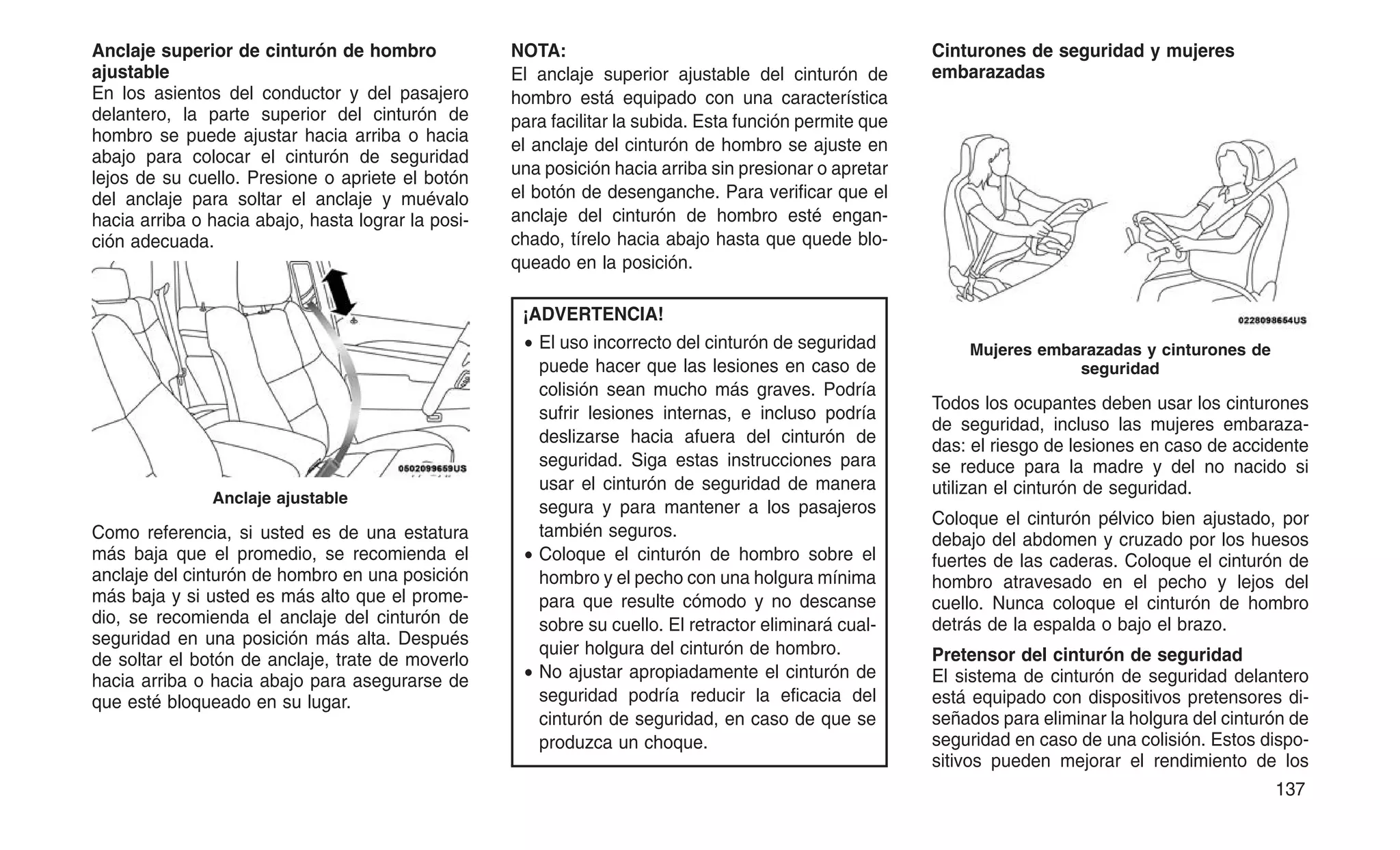 Anclaje superior de cinturón de hombro
ajustable
En los asientos del conductor y del pasajero
delantero, la parte superior del cinturón de
hombro se puede ajustar hacia arriba o hacia
abajo para colocar el cinturón de seguridad
lejos de su cuello. Presione o apriete el botón
del anclaje para soltar el anclaje y muévalo
hacia arriba o hacia abajo, hasta lograr la posi-
ción adecuada.
Como referencia, si usted es de una estatura
más baja que el promedio, se recomienda el
anclaje del cinturón de hombro en una posición
más baja y si usted es más alto que el prome-
dio, se recomienda el anclaje del cinturón de
seguridad en una posición más alta. Después
de soltar el botón de anclaje, trate de moverlo
hacia arriba o hacia abajo para asegurarse de
que esté bloqueado en su lugar.
NOTA:
El anclaje superior ajustable del cinturón de
hombro está equipado con una característica
para facilitar la subida. Esta función permite que
el anclaje del cinturón de hombro se ajuste en
una posición hacia arriba sin presionar o apretar
el botón de desenganche. Para verificar que el
anclaje del cinturón de hombro esté engan-
chado, tírelo hacia abajo hasta que quede blo-
queado en la posición.
¡ADVERTENCIA!
• El uso incorrecto del cinturón de seguridad
puede hacer que las lesiones en caso de
colisión sean mucho más graves. Podría
sufrir lesiones internas, e incluso podría
deslizarse hacia afuera del cinturón de
seguridad. Siga estas instrucciones para
usar el cinturón de seguridad de manera
segura y para mantener a los pasajeros
también seguros.
• Coloque el cinturón de hombro sobre el
hombro y el pecho con una holgura mínima
para que resulte cómodo y no descanse
sobre su cuello. El retractor eliminará cual-
quier holgura del cinturón de hombro.
• No ajustar apropiadamente el cinturón de
seguridad podría reducir la eficacia del
cinturón de seguridad, en caso de que se
produzca un choque.
Cinturones de seguridad y mujeres
embarazadas
Todos los ocupantes deben usar los cinturones
de seguridad, incluso las mujeres embaraza-
das: el riesgo de lesiones en caso de accidente
se reduce para la madre y del no nacido si
utilizan el cinturón de seguridad.
Coloque el cinturón pélvico bien ajustado, por
debajo del abdomen y cruzado por los huesos
fuertes de las caderas. Coloque el cinturón de
hombro atravesado en el pecho y lejos del
cuello. Nunca coloque el cinturón de hombro
detrás de la espalda o bajo el brazo.
Pretensor del cinturón de seguridad
El sistema de cinturón de seguridad delantero
está equipado con dispositivos pretensores di-
señados para eliminar la holgura del cinturón de
seguridad en caso de una colisión. Estos dispo-
sitivos pueden mejorar el rendimiento de los
Anclaje ajustable
Mujeres embarazadas y cinturones de
seguridad
137
 