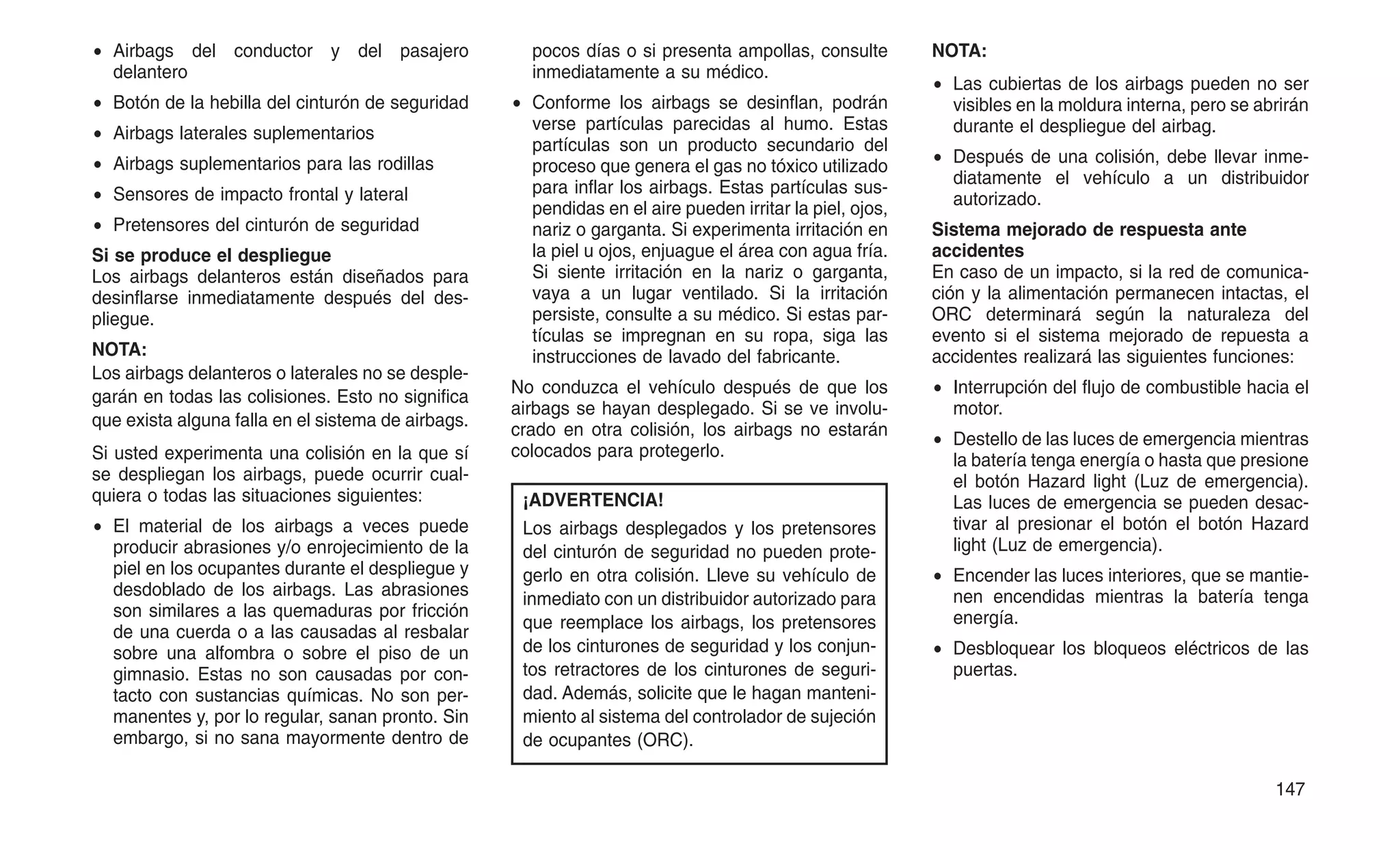 • Airbags del conductor y del pasajero
delantero
• Botón de la hebilla del cinturón de seguridad
• Airbags laterales suplementarios
• Airbags suplementarios para las rodillas
• Sensores de impacto frontal y lateral
• Pretensores del cinturón de seguridad
Si se produce el despliegue
Los airbags delanteros están diseñados para
desinflarse inmediatamente después del des-
pliegue.
NOTA:
Los airbags delanteros o laterales no se desple-
garán en todas las colisiones. Esto no significa
que exista alguna falla en el sistema de airbags.
Si usted experimenta una colisión en la que sí
se despliegan los airbags, puede ocurrir cual-
quiera o todas las situaciones siguientes:
• El material de los airbags a veces puede
producir abrasiones y/o enrojecimiento de la
piel en los ocupantes durante el despliegue y
desdoblado de los airbags. Las abrasiones
son similares a las quemaduras por fricción
de una cuerda o a las causadas al resbalar
sobre una alfombra o sobre el piso de un
gimnasio. Estas no son causadas por con-
tacto con sustancias químicas. No son per-
manentes y, por lo regular, sanan pronto. Sin
embargo, si no sana mayormente dentro de
pocos días o si presenta ampollas, consulte
inmediatamente a su médico.
• Conforme los airbags se desinflan, podrán
verse partículas parecidas al humo. Estas
partículas son un producto secundario del
proceso que genera el gas no tóxico utilizado
para inflar los airbags. Estas partículas sus-
pendidas en el aire pueden irritar la piel, ojos,
nariz o garganta. Si experimenta irritación en
la piel u ojos, enjuague el área con agua fría.
Si siente irritación en la nariz o garganta,
vaya a un lugar ventilado. Si la irritación
persiste, consulte a su médico. Si estas par-
tículas se impregnan en su ropa, siga las
instrucciones de lavado del fabricante.
No conduzca el vehículo después de que los
airbags se hayan desplegado. Si se ve involu-
crado en otra colisión, los airbags no estarán
colocados para protegerlo.
¡ADVERTENCIA!
Los airbags desplegados y los pretensores
del cinturón de seguridad no pueden prote-
gerlo en otra colisión. Lleve su vehículo de
inmediato con un distribuidor autorizado para
que reemplace los airbags, los pretensores
de los cinturones de seguridad y los conjun-
tos retractores de los cinturones de seguri-
dad. Además, solicite que le hagan manteni-
miento al sistema del controlador de sujeción
de ocupantes (ORC).
NOTA:
• Las cubiertas de los airbags pueden no ser
visibles en la moldura interna, pero se abrirán
durante el despliegue del airbag.
• Después de una colisión, debe llevar inme-
diatamente el vehículo a un distribuidor
autorizado.
Sistema mejorado de respuesta ante
accidentes
En caso de un impacto, si la red de comunica-
ción y la alimentación permanecen intactas, el
ORC determinará según la naturaleza del
evento si el sistema mejorado de repuesta a
accidentes realizará las siguientes funciones:
• Interrupción del flujo de combustible hacia el
motor.
• Destello de las luces de emergencia mientras
la batería tenga energía o hasta que presione
el botón Hazard light (Luz de emergencia).
Las luces de emergencia se pueden desac-
tivar al presionar el botón el botón Hazard
light (Luz de emergencia).
• Encender las luces interiores, que se mantie-
nen encendidas mientras la batería tenga
energía.
• Desbloquear los bloqueos eléctricos de las
puertas.
147
 