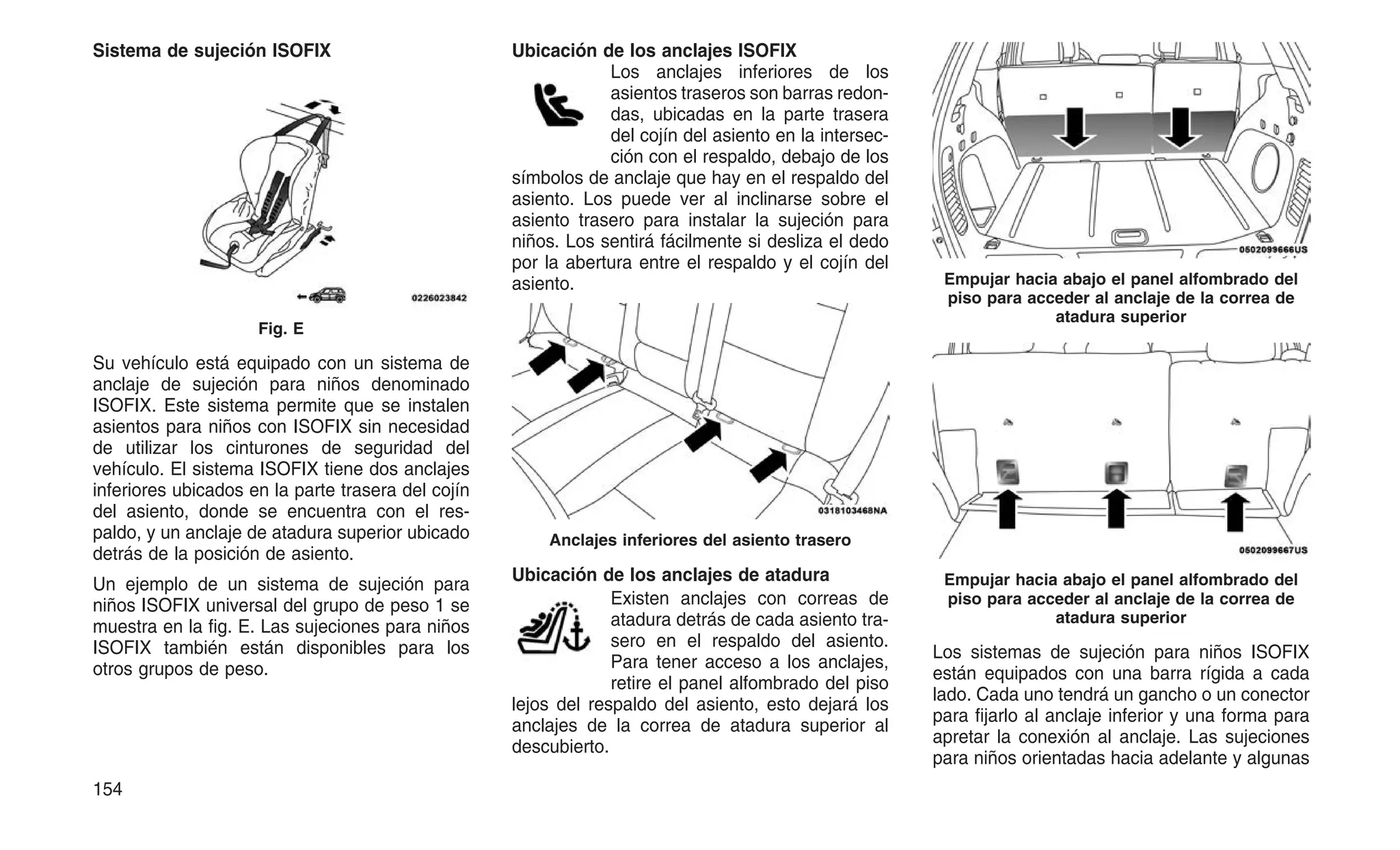 Sistema de sujeción ISOFIX
Su vehículo está equipado con un sistema de
anclaje de sujeción para niños denominado
ISOFIX. Este sistema permite que se instalen
asientos para niños con ISOFIX sin necesidad
de utilizar los cinturones de seguridad del
vehículo. El sistema ISOFIX tiene dos anclajes
inferiores ubicados en la parte trasera del cojín
del asiento, donde se encuentra con el res-
paldo, y un anclaje de atadura superior ubicado
detrás de la posición de asiento.
Un ejemplo de un sistema de sujeción para
niños ISOFIX universal del grupo de peso 1 se
muestra en la fig. E. Las sujeciones para niños
ISOFIX también están disponibles para los
otros grupos de peso.
Ubicación de los anclajes ISOFIX
Los anclajes inferiores de los
asientos traseros son barras redon-
das, ubicadas en la parte trasera
del cojín del asiento en la intersec-
ción con el respaldo, debajo de los
símbolos de anclaje que hay en el respaldo del
asiento. Los puede ver al inclinarse sobre el
asiento trasero para instalar la sujeción para
niños. Los sentirá fácilmente si desliza el dedo
por la abertura entre el respaldo y el cojín del
asiento.
Ubicación de los anclajes de atadura
Existen anclajes con correas de
atadura detrás de cada asiento tra-
sero en el respaldo del asiento.
Para tener acceso a los anclajes,
retire el panel alfombrado del piso
lejos del respaldo del asiento, esto dejará los
anclajes de la correa de atadura superior al
descubierto.
Los sistemas de sujeción para niños ISOFIX
están equipados con una barra rígida a cada
lado. Cada uno tendrá un gancho o un conector
para fijarlo al anclaje inferior y una forma para
apretar la conexión al anclaje. Las sujeciones
para niños orientadas hacia adelante y algunas
Fig. E
Anclajes inferiores del asiento trasero
Empujar hacia abajo el panel alfombrado del
piso para acceder al anclaje de la correa de
atadura superior
Empujar hacia abajo el panel alfombrado del
piso para acceder al anclaje de la correa de
atadura superior
154
 
