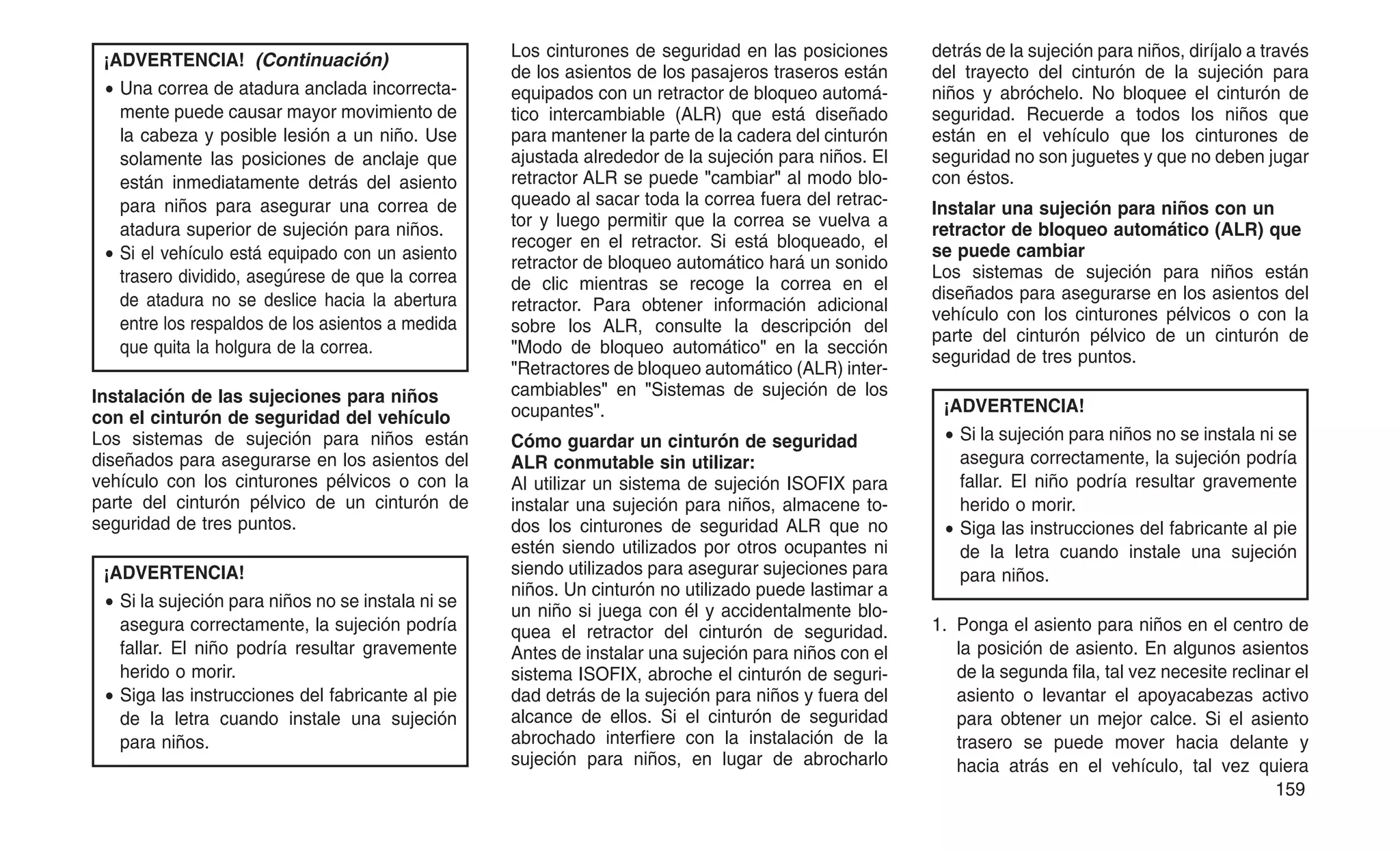 ¡ADVERTENCIA! (Continuación)
• Una correa de atadura anclada incorrecta-
mente puede causar mayor movimiento de
la cabeza y posible lesión a un niño. Use
solamente las posiciones de anclaje que
están inmediatamente detrás del asiento
para niños para asegurar una correa de
atadura superior de sujeción para niños.
• Si el vehículo está equipado con un asiento
trasero dividido, asegúrese de que la correa
de atadura no se deslice hacia la abertura
entre los respaldos de los asientos a medida
que quita la holgura de la correa.
Instalación de las sujeciones para niños
con el cinturón de seguridad del vehículo
Los sistemas de sujeción para niños están
diseñados para asegurarse en los asientos del
vehículo con los cinturones pélvicos o con la
parte del cinturón pélvico de un cinturón de
seguridad de tres puntos.
¡ADVERTENCIA!
• Si la sujeción para niños no se instala ni se
asegura correctamente, la sujeción podría
fallar. El niño podría resultar gravemente
herido o morir.
• Siga las instrucciones del fabricante al pie
de la letra cuando instale una sujeción
para niños.
Los cinturones de seguridad en las posiciones
de los asientos de los pasajeros traseros están
equipados con un retractor de bloqueo automá-
tico intercambiable (ALR) que está diseñado
para mantener la parte de la cadera del cinturón
ajustada alrededor de la sujeción para niños. El
retractor ALR se puede "cambiar" al modo blo-
queado al sacar toda la correa fuera del retrac-
tor y luego permitir que la correa se vuelva a
recoger en el retractor. Si está bloqueado, el
retractor de bloqueo automático hará un sonido
de clic mientras se recoge la correa en el
retractor. Para obtener información adicional
sobre los ALR, consulte la descripción del
"Modo de bloqueo automático" en la sección
"Retractores de bloqueo automático (ALR) inter-
cambiables" en "Sistemas de sujeción de los
ocupantes".
Cómo guardar un cinturón de seguridad
ALR conmutable sin utilizar:
Al utilizar un sistema de sujeción ISOFIX para
instalar una sujeción para niños, almacene to-
dos los cinturones de seguridad ALR que no
estén siendo utilizados por otros ocupantes ni
siendo utilizados para asegurar sujeciones para
niños. Un cinturón no utilizado puede lastimar a
un niño si juega con él y accidentalmente blo-
quea el retractor del cinturón de seguridad.
Antes de instalar una sujeción para niños con el
sistema ISOFIX, abroche el cinturón de seguri-
dad detrás de la sujeción para niños y fuera del
alcance de ellos. Si el cinturón de seguridad
abrochado interfiere con la instalación de la
sujeción para niños, en lugar de abrocharlo
detrás de la sujeción para niños, diríjalo a través
del trayecto del cinturón de la sujeción para
niños y abróchelo. No bloquee el cinturón de
seguridad. Recuerde a todos los niños que
están en el vehículo que los cinturones de
seguridad no son juguetes y que no deben jugar
con éstos.
Instalar una sujeción para niños con un
retractor de bloqueo automático (ALR) que
se puede cambiar
Los sistemas de sujeción para niños están
diseñados para asegurarse en los asientos del
vehículo con los cinturones pélvicos o con la
parte del cinturón pélvico de un cinturón de
seguridad de tres puntos.
¡ADVERTENCIA!
• Si la sujeción para niños no se instala ni se
asegura correctamente, la sujeción podría
fallar. El niño podría resultar gravemente
herido o morir.
• Siga las instrucciones del fabricante al pie
de la letra cuando instale una sujeción
para niños.
1. Ponga el asiento para niños en el centro de
la posición de asiento. En algunos asientos
de la segunda fila, tal vez necesite reclinar el
asiento o levantar el apoyacabezas activo
para obtener un mejor calce. Si el asiento
trasero se puede mover hacia delante y
hacia atrás en el vehículo, tal vez quiera
159
 