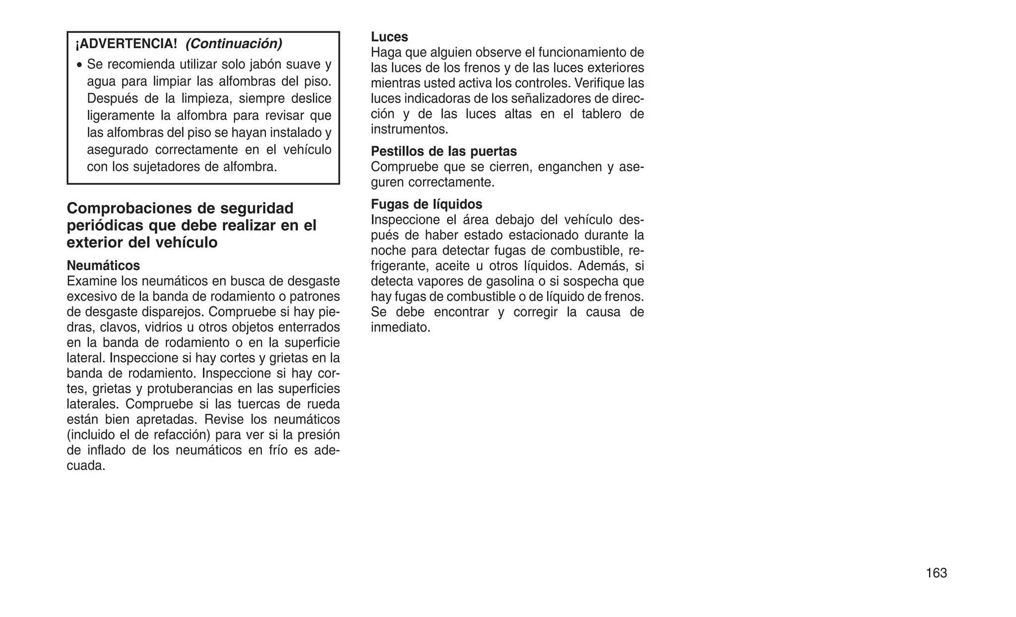 ¡ADVERTENCIA! (Continuación)
• Se recomienda utilizar solo jabón suave y
agua para limpiar las alfombras del piso.
Después de la limpieza, siempre deslice
ligeramente la alfombra para revisar que
las alfombras del piso se hayan instalado y
asegurado correctamente en el vehículo
con los sujetadores de alfombra.
Comprobaciones de seguridad
periódicas que debe realizar en el
exterior del vehículo
Neumáticos
Examine los neumáticos en busca de desgaste
excesivo de la banda de rodamiento o patrones
de desgaste disparejos. Compruebe si hay pie-
dras, clavos, vidrios u otros objetos enterrados
en la banda de rodamiento o en la superficie
lateral. Inspeccione si hay cortes y grietas en la
banda de rodamiento. Inspeccione si hay cor-
tes, grietas y protuberancias en las superficies
laterales. Compruebe si las tuercas de rueda
están bien apretadas. Revise los neumáticos
(incluido el de refacción) para ver si la presión
de inflado de los neumáticos en frío es ade-
cuada.
Luces
Haga que alguien observe el funcionamiento de
las luces de los frenos y de las luces exteriores
mientras usted activa los controles. Verifique las
luces indicadoras de los señalizadores de direc-
ción y de las luces altas en el tablero de
instrumentos.
Pestillos de las puertas
Compruebe que se cierren, enganchen y ase-
guren correctamente.
Fugas de líquidos
Inspeccione el área debajo del vehículo des-
pués de haber estado estacionado durante la
noche para detectar fugas de combustible, re-
frigerante, aceite u otros líquidos. Además, si
detecta vapores de gasolina o si sospecha que
hay fugas de combustible o de líquido de frenos.
Se debe encontrar y corregir la causa de
inmediato.
163
 