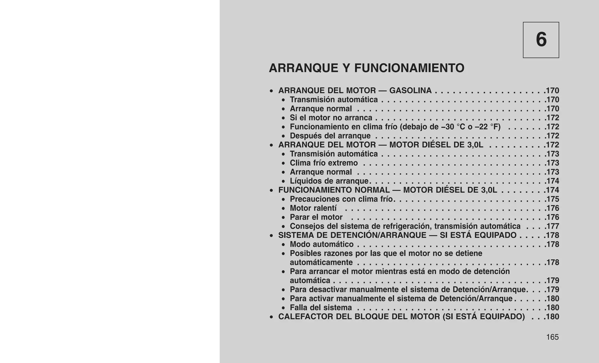 6
ARRANQUE Y FUNCIONAMIENTO
• ARRANQUE DEL MOTOR — GASOLINA . . . . . . . . . . . . . . . . . . .170
• Transmisión automática . . . . . . . . . . . . . . . . . . . . . . . . . . . .170
• Arranque normal . . . . . . . . . . . . . . . . . . . . . . . . . . . . . . . .170
• Si el motor no arranca . . . . . . . . . . . . . . . . . . . . . . . . . . . . .172
• Funcionamiento en clima frío (debajo de −30 °C o –22 °F) . . . . . . .172
• Después del arranque . . . . . . . . . . . . . . . . . . . . . . . . . . . . .172
• ARRANQUE DEL MOTOR — MOTOR DIÉSEL DE 3,0L . . . . . . . . . .172
• Transmisión automática . . . . . . . . . . . . . . . . . . . . . . . . . . . .173
• Clima frío extremo . . . . . . . . . . . . . . . . . . . . . . . . . . . . . . .173
• Arranque normal . . . . . . . . . . . . . . . . . . . . . . . . . . . . . . . .173
• Líquidos de arranque. . . . . . . . . . . . . . . . . . . . . . . . . . . . . .174
• FUNCIONAMIENTO NORMAL — MOTOR DIÉSEL DE 3,0L . . . . . . . .174
• Precauciones con clima frío. . . . . . . . . . . . . . . . . . . . . . . . . .175
• Motor ralentí . . . . . . . . . . . . . . . . . . . . . . . . . . . . . . . . . .176
• Parar el motor . . . . . . . . . . . . . . . . . . . . . . . . . . . . . . . . .176
• Consejos del sistema de refrigeración, transmisión automática . . . .177
• SISTEMA DE DETENCIÓN/ARRANQUE — SI ESTÁ EQUIPADO . . . . .178
• Modo automático . . . . . . . . . . . . . . . . . . . . . . . . . . . . . . . .178
• Posibles razones por las que el motor no se detiene
automáticamente . . . . . . . . . . . . . . . . . . . . . . . . . . . . . . . .178
• Para arrancar el motor mientras está en modo de detención
automática . . . . . . . . . . . . . . . . . . . . . . . . . . . . . . . . . . . .179
• Para desactivar manualmente el sistema de Detención/Arranque. . . .179
• Para activar manualmente el sistema de Detención/Arranque . . . . . .180
• Falla del sistema . . . . . . . . . . . . . . . . . . . . . . . . . . . . . . . .180
• CALEFACTOR DEL BLOQUE DEL MOTOR (SI ESTÁ EQUIPADO) . . .180
165
 