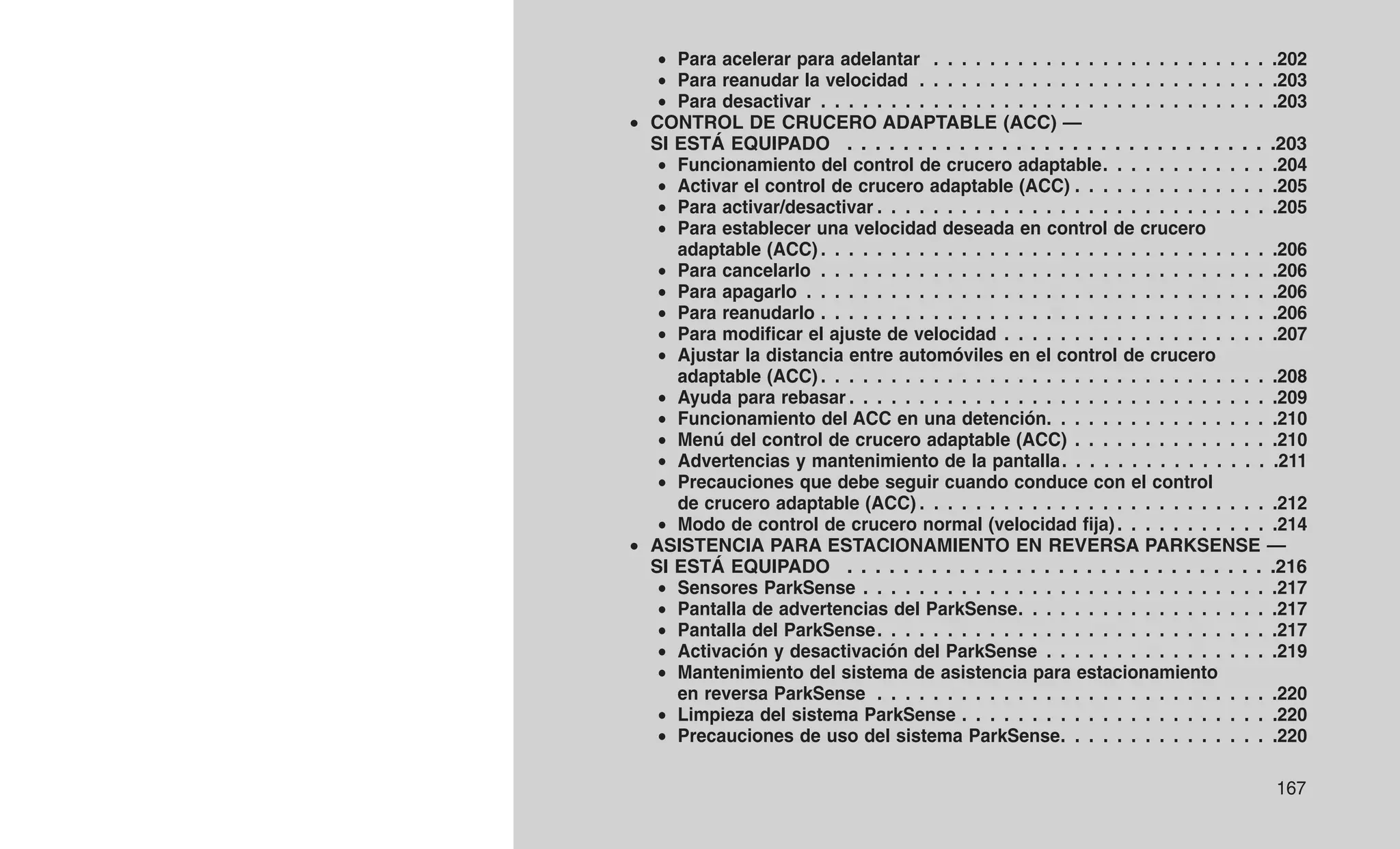 • Para acelerar para adelantar . . . . . . . . . . . . . . . . . . . . . . . . .202
• Para reanudar la velocidad . . . . . . . . . . . . . . . . . . . . . . . . . .203
• Para desactivar . . . . . . . . . . . . . . . . . . . . . . . . . . . . . . . . .203
• CONTROL DE CRUCERO ADAPTABLE (ACC) —
SI ESTÁ EQUIPADO . . . . . . . . . . . . . . . . . . . . . . . . . . . . . . .203
• Funcionamiento del control de crucero adaptable. . . . . . . . . . . . .204
• Activar el control de crucero adaptable (ACC) . . . . . . . . . . . . . . .205
• Para activar/desactivar . . . . . . . . . . . . . . . . . . . . . . . . . . . . .205
• Para establecer una velocidad deseada en control de crucero
adaptable (ACC) . . . . . . . . . . . . . . . . . . . . . . . . . . . . . . . . .206
• Para cancelarlo . . . . . . . . . . . . . . . . . . . . . . . . . . . . . . . . .206
• Para apagarlo . . . . . . . . . . . . . . . . . . . . . . . . . . . . . . . . . .206
• Para reanudarlo . . . . . . . . . . . . . . . . . . . . . . . . . . . . . . . . .206
• Para modificar el ajuste de velocidad . . . . . . . . . . . . . . . . . . . .207
• Ajustar la distancia entre automóviles en el control de crucero
adaptable (ACC) . . . . . . . . . . . . . . . . . . . . . . . . . . . . . . . . .208
• Ayuda para rebasar . . . . . . . . . . . . . . . . . . . . . . . . . . . . . . .209
• Funcionamiento del ACC en una detención. . . . . . . . . . . . . . . . .210
• Menú del control de crucero adaptable (ACC) . . . . . . . . . . . . . . .210
• Advertencias y mantenimiento de la pantalla. . . . . . . . . . . . . . . .211
• Precauciones que debe seguir cuando conduce con el control
de crucero adaptable (ACC) . . . . . . . . . . . . . . . . . . . . . . . . . .212
• Modo de control de crucero normal (velocidad fija). . . . . . . . . . . .214
• ASISTENCIA PARA ESTACIONAMIENTO EN REVERSA PARKSENSE —
SI ESTÁ EQUIPADO . . . . . . . . . . . . . . . . . . . . . . . . . . . . . . .216
• Sensores ParkSense . . . . . . . . . . . . . . . . . . . . . . . . . . . . . .217
• Pantalla de advertencias del ParkSense. . . . . . . . . . . . . . . . . . .217
• Pantalla del ParkSense. . . . . . . . . . . . . . . . . . . . . . . . . . . . .217
• Activación y desactivación del ParkSense . . . . . . . . . . . . . . . . .219
• Mantenimiento del sistema de asistencia para estacionamiento
en reversa ParkSense . . . . . . . . . . . . . . . . . . . . . . . . . . . . .220
• Limpieza del sistema ParkSense . . . . . . . . . . . . . . . . . . . . . . .220
• Precauciones de uso del sistema ParkSense. . . . . . . . . . . . . . . .220
167
 
