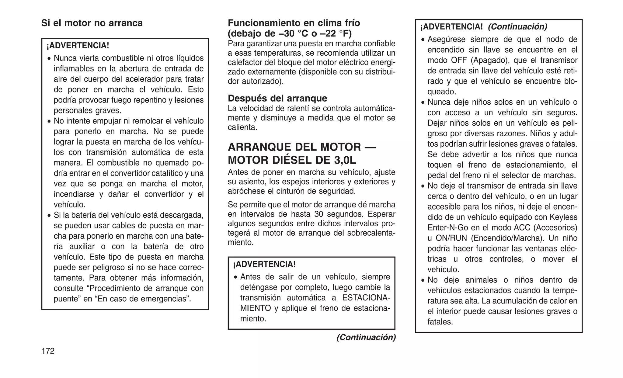 Si el motor no arranca
¡ADVERTENCIA!
• Nunca vierta combustible ni otros líquidos
inflamables en la abertura de entrada de
aire del cuerpo del acelerador para tratar
de poner en marcha el vehículo. Esto
podría provocar fuego repentino y lesiones
personales graves.
• No intente empujar ni remolcar el vehículo
para ponerlo en marcha. No se puede
lograr la puesta en marcha de los vehícu-
los con transmisión automática de esta
manera. El combustible no quemado po-
dría entrar en el convertidor catalítico y una
vez que se ponga en marcha el motor,
incendiarse y dañar el convertidor y el
vehículo.
• Si la batería del vehículo está descargada,
se pueden usar cables de puesta en mar-
cha para ponerlo en marcha con una bate-
ría auxiliar o con la batería de otro
vehículo. Este tipo de puesta en marcha
puede ser peligroso si no se hace correc-
tamente. Para obtener más información,
consulte “Procedimiento de arranque con
puente” en “En caso de emergencias”.
Funcionamiento en clima frío
(debajo de −30 °C o –22 °F)
Para garantizar una puesta en marcha confiable
a esas temperaturas, se recomienda utilizar un
calefactor del bloque del motor eléctrico energi-
zado externamente (disponible con su distribui-
dor autorizado).
Después del arranque
La velocidad de ralentí se controla automática-
mente y disminuye a medida que el motor se
calienta.
ARRANQUE DEL MOTOR —
MOTOR DIÉSEL DE 3,0L
Antes de poner en marcha su vehículo, ajuste
su asiento, los espejos interiores y exteriores y
abróchese el cinturón de seguridad.
Se permite que el motor de arranque dé marcha
en intervalos de hasta 30 segundos. Esperar
algunos segundos entre dichos intervalos pro-
tegerá al motor de arranque del sobrecalenta-
miento.
¡ADVERTENCIA!
• Antes de salir de un vehículo, siempre
deténgase por completo, luego cambie la
transmisión automática a ESTACIONA-
MIENTO y aplique el freno de estaciona-
miento.
(Continuación)
¡ADVERTENCIA! (Continuación)
• Asegúrese siempre de que el nodo de
encendido sin llave se encuentre en el
modo OFF (Apagado), que el transmisor
de entrada sin llave del vehículo esté reti-
rado y que el vehículo se encuentre blo-
queado.
• Nunca deje niños solos en un vehículo o
con acceso a un vehículo sin seguros.
Dejar niños solos en un vehículo es peli-
groso por diversas razones. Niños y adul-
tos podrían sufrir lesiones graves o fatales.
Se debe advertir a los niños que nunca
toquen el freno de estacionamiento, el
pedal del freno ni el selector de marchas.
• No deje el transmisor de entrada sin llave
cerca o dentro del vehículo, o en un lugar
accesible para los niños, ni deje el encen-
dido de un vehículo equipado con Keyless
Enter-N-Go en el modo ACC (Accesorios)
u ON/RUN (Encendido/Marcha). Un niño
podría hacer funcionar las ventanas eléc-
tricas u otros controles, o mover el
vehículo.
• No deje animales o niños dentro de
vehículos estacionados cuando la tempe-
ratura sea alta. La acumulación de calor en
el interior puede causar lesiones graves o
fatales.
172
 