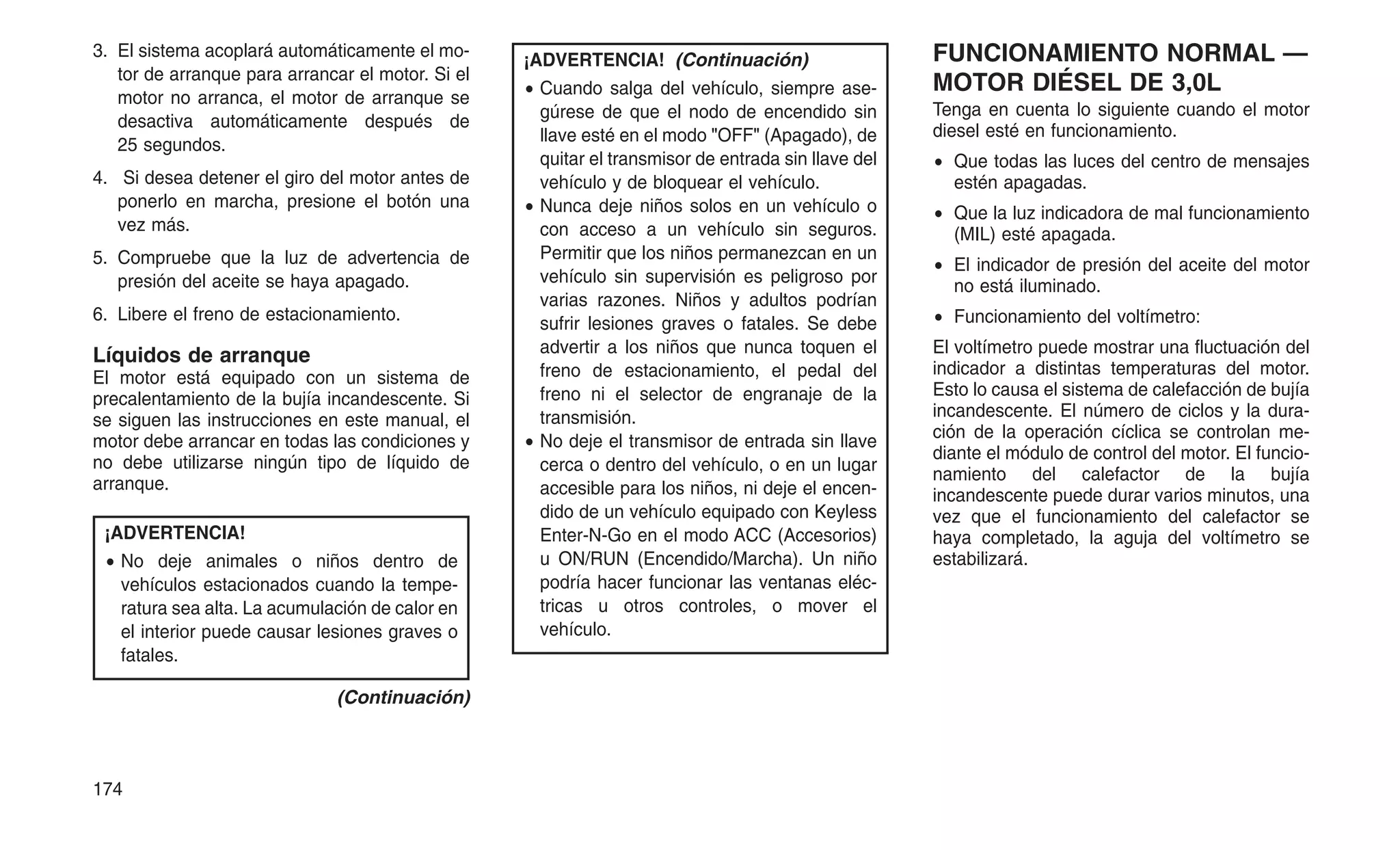 3. El sistema acoplará automáticamente el mo-
tor de arranque para arrancar el motor. Si el
motor no arranca, el motor de arranque se
desactiva automáticamente después de
25 segundos.
4. Si desea detener el giro del motor antes de
ponerlo en marcha, presione el botón una
vez más.
5. Compruebe que la luz de advertencia de
presión del aceite se haya apagado.
6. Libere el freno de estacionamiento.
Líquidos de arranque
El motor está equipado con un sistema de
precalentamiento de la bujía incandescente. Si
se siguen las instrucciones en este manual, el
motor debe arrancar en todas las condiciones y
no debe utilizarse ningún tipo de líquido de
arranque.
¡ADVERTENCIA!
• No deje animales o niños dentro de
vehículos estacionados cuando la tempe-
ratura sea alta. La acumulación de calor en
el interior puede causar lesiones graves o
fatales.
(Continuación)
¡ADVERTENCIA! (Continuación)
• Cuando salga del vehículo, siempre ase-
gúrese de que el nodo de encendido sin
llave esté en el modo "OFF" (Apagado), de
quitar el transmisor de entrada sin llave del
vehículo y de bloquear el vehículo.
• Nunca deje niños solos en un vehículo o
con acceso a un vehículo sin seguros.
Permitir que los niños permanezcan en un
vehículo sin supervisión es peligroso por
varias razones. Niños y adultos podrían
sufrir lesiones graves o fatales. Se debe
advertir a los niños que nunca toquen el
freno de estacionamiento, el pedal del
freno ni el selector de engranaje de la
transmisión.
• No deje el transmisor de entrada sin llave
cerca o dentro del vehículo, o en un lugar
accesible para los niños, ni deje el encen-
dido de un vehículo equipado con Keyless
Enter-N-Go en el modo ACC (Accesorios)
u ON/RUN (Encendido/Marcha). Un niño
podría hacer funcionar las ventanas eléc-
tricas u otros controles, o mover el
vehículo.
FUNCIONAMIENTO NORMAL —
MOTOR DIÉSEL DE 3,0L
Tenga en cuenta lo siguiente cuando el motor
diesel esté en funcionamiento.
• Que todas las luces del centro de mensajes
estén apagadas.
• Que la luz indicadora de mal funcionamiento
(MIL) esté apagada.
• El indicador de presión del aceite del motor
no está iluminado.
• Funcionamiento del voltímetro:
El voltímetro puede mostrar una fluctuación del
indicador a distintas temperaturas del motor.
Esto lo causa el sistema de calefacción de bujía
incandescente. El número de ciclos y la dura-
ción de la operación cíclica se controlan me-
diante el módulo de control del motor. El funcio-
namiento del calefactor de la bujía
incandescente puede durar varios minutos, una
vez que el funcionamiento del calefactor se
haya completado, la aguja del voltímetro se
estabilizará.
174
 