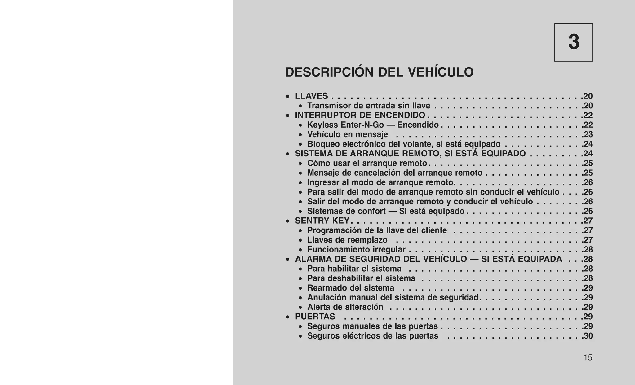 3
DESCRIPCIÓN DEL VEHÍCULO
• LLAVES . . . . . . . . . . . . . . . . . . . . . . . . . . . . . . . . . . . . . . . .20
• Transmisor de entrada sin llave . . . . . . . . . . . . . . . . . . . . . . . .20
• INTERRUPTOR DE ENCENDIDO . . . . . . . . . . . . . . . . . . . . . . . . .22
• Keyless Enter-N-Go — Encendido . . . . . . . . . . . . . . . . . . . . . . .22
• Vehículo en mensaje . . . . . . . . . . . . . . . . . . . . . . . . . . . . . .23
• Bloqueo electrónico del volante, si está equipado . . . . . . . . . . . . .24
• SISTEMA DE ARRANQUE REMOTO, SI ESTÁ EQUIPADO . . . . . . . . .24
• Cómo usar el arranque remoto. . . . . . . . . . . . . . . . . . . . . . . . .25
• Mensaje de cancelación del arranque remoto . . . . . . . . . . . . . . . .25
• Ingresar al modo de arranque remoto. . . . . . . . . . . . . . . . . . . . .26
• Para salir del modo de arranque remoto sin conducir el vehículo . . . .26
• Salir del modo de arranque remoto y conducir el vehículo . . . . . . . .26
• Sistemas de confort — Si está equipado . . . . . . . . . . . . . . . . . . .26
• SENTRY KEY. . . . . . . . . . . . . . . . . . . . . . . . . . . . . . . . . . . . .27
• Programación de la llave del cliente . . . . . . . . . . . . . . . . . . . . .27
• Llaves de reemplazo . . . . . . . . . . . . . . . . . . . . . . . . . . . . . .27
• Funcionamiento irregular . . . . . . . . . . . . . . . . . . . . . . . . . . . .28
• ALARMA DE SEGURIDAD DEL VEHÍCULO — SI ESTÁ EQUIPADA . . .28
• Para habilitar el sistema . . . . . . . . . . . . . . . . . . . . . . . . . . . .28
• Para deshabilitar el sistema . . . . . . . . . . . . . . . . . . . . . . . . . .28
• Rearmado del sistema . . . . . . . . . . . . . . . . . . . . . . . . . . . . .29
• Anulación manual del sistema de seguridad. . . . . . . . . . . . . . . . .29
• Alerta de alteración . . . . . . . . . . . . . . . . . . . . . . . . . . . . . . .29
• PUERTAS . . . . . . . . . . . . . . . . . . . . . . . . . . . . . . . . . . . . . .29
• Seguros manuales de las puertas . . . . . . . . . . . . . . . . . . . . . . .29
• Seguros eléctricos de las puertas . . . . . . . . . . . . . . . . . . . . . .30
15
 