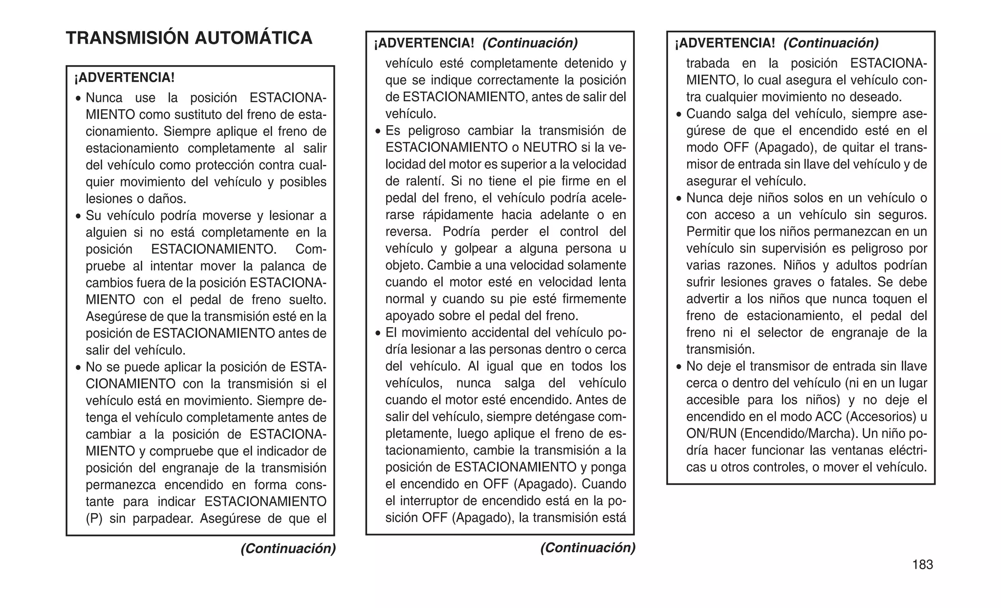 TRANSMISIÓN AUTOMÁTICA
¡ADVERTENCIA!
• Nunca use la posición ESTACIONA-
MIENTO como sustituto del freno de esta-
cionamiento. Siempre aplique el freno de
estacionamiento completamente al salir
del vehículo como protección contra cual-
quier movimiento del vehículo y posibles
lesiones o daños.
• Su vehículo podría moverse y lesionar a
alguien si no está completamente en la
posición ESTACIONAMIENTO. Com-
pruebe al intentar mover la palanca de
cambios fuera de la posición ESTACIONA-
MIENTO con el pedal de freno suelto.
Asegúrese de que la transmisión esté en la
posición de ESTACIONAMIENTO antes de
salir del vehículo.
• No se puede aplicar la posición de ESTA-
CIONAMIENTO con la transmisión si el
vehículo está en movimiento. Siempre de-
tenga el vehículo completamente antes de
cambiar a la posición de ESTACIONA-
MIENTO y compruebe que el indicador de
posición del engranaje de la transmisión
permanezca encendido en forma cons-
tante para indicar ESTACIONAMIENTO
(P) sin parpadear. Asegúrese de que el
(Continuación)
¡ADVERTENCIA! (Continuación)
vehículo esté completamente detenido y
que se indique correctamente la posición
de ESTACIONAMIENTO, antes de salir del
vehículo.
• Es peligroso cambiar la transmisión de
ESTACIONAMIENTO o NEUTRO si la ve-
locidad del motor es superior a la velocidad
de ralentí. Si no tiene el pie firme en el
pedal del freno, el vehículo podría acele-
rarse rápidamente hacia adelante o en
reversa. Podría perder el control del
vehículo y golpear a alguna persona u
objeto. Cambie a una velocidad solamente
cuando el motor esté en velocidad lenta
normal y cuando su pie esté firmemente
apoyado sobre el pedal del freno.
• El movimiento accidental del vehículo po-
dría lesionar a las personas dentro o cerca
del vehículo. Al igual que en todos los
vehículos, nunca salga del vehículo
cuando el motor esté encendido. Antes de
salir del vehículo, siempre deténgase com-
pletamente, luego aplique el freno de es-
tacionamiento, cambie la transmisión a la
posición de ESTACIONAMIENTO y ponga
el encendido en OFF (Apagado). Cuando
el interruptor de encendido está en la po-
sición OFF (Apagado), la transmisión está
(Continuación)
¡ADVERTENCIA! (Continuación)
trabada en la posición ESTACIONA-
MIENTO, lo cual asegura el vehículo con-
tra cualquier movimiento no deseado.
• Cuando salga del vehículo, siempre ase-
gúrese de que el encendido esté en el
modo OFF (Apagado), de quitar el trans-
misor de entrada sin llave del vehículo y de
asegurar el vehículo.
• Nunca deje niños solos en un vehículo o
con acceso a un vehículo sin seguros.
Permitir que los niños permanezcan en un
vehículo sin supervisión es peligroso por
varias razones. Niños y adultos podrían
sufrir lesiones graves o fatales. Se debe
advertir a los niños que nunca toquen el
freno de estacionamiento, el pedal del
freno ni el selector de engranaje de la
transmisión.
• No deje el transmisor de entrada sin llave
cerca o dentro del vehículo (ni en un lugar
accesible para los niños) y no deje el
encendido en el modo ACC (Accesorios) u
ON/RUN (Encendido/Marcha). Un niño po-
dría hacer funcionar las ventanas eléctri-
cas u otros controles, o mover el vehículo.
183
 