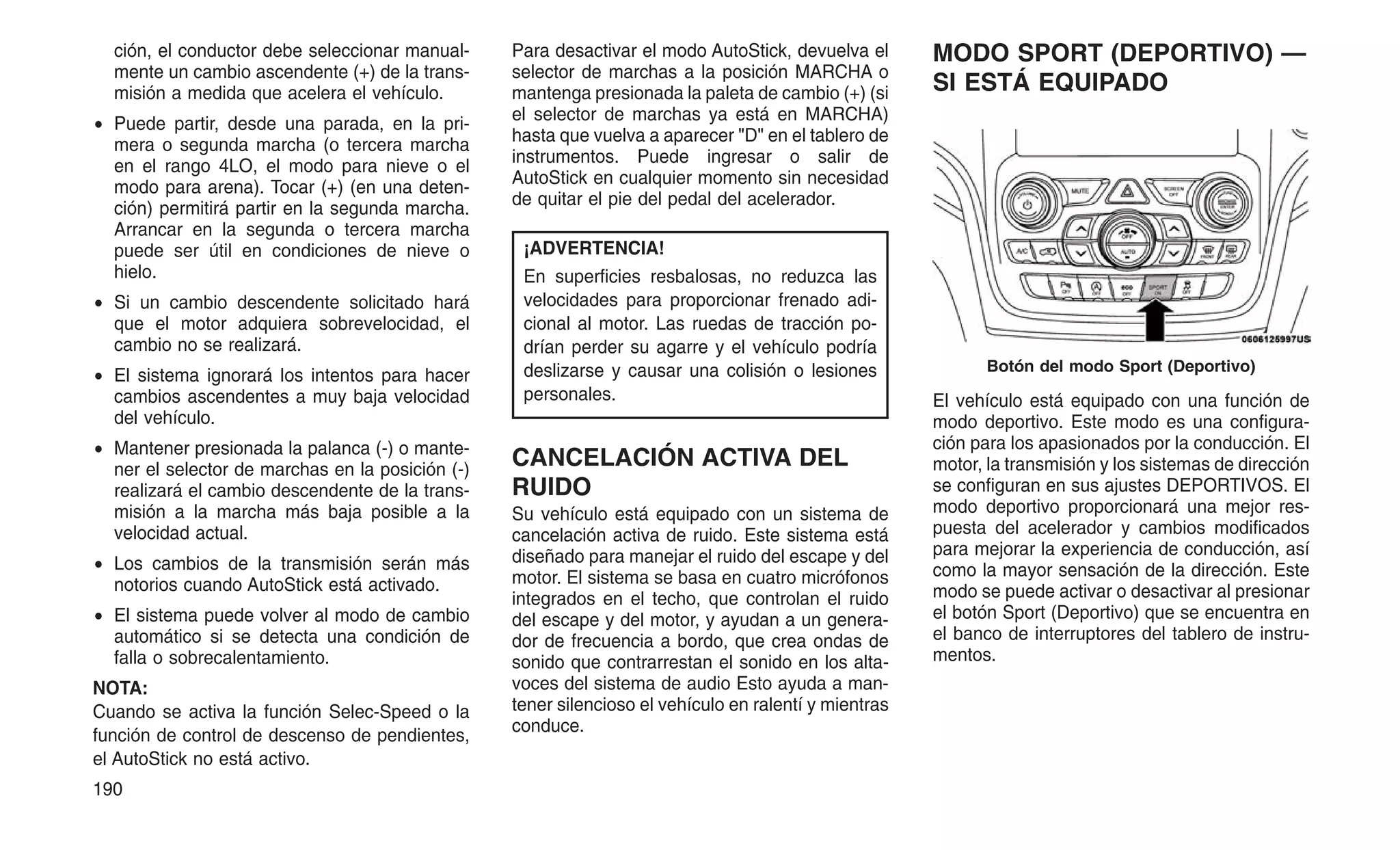 ción, el conductor debe seleccionar manual-
mente un cambio ascendente (+) de la trans-
misión a medida que acelera el vehículo.
• Puede partir, desde una parada, en la pri-
mera o segunda marcha (o tercera marcha
en el rango 4LO, el modo para nieve o el
modo para arena). Tocar (+) (en una deten-
ción) permitirá partir en la segunda marcha.
Arrancar en la segunda o tercera marcha
puede ser útil en condiciones de nieve o
hielo.
• Si un cambio descendente solicitado hará
que el motor adquiera sobrevelocidad, el
cambio no se realizará.
• El sistema ignorará los intentos para hacer
cambios ascendentes a muy baja velocidad
del vehículo.
• Mantener presionada la palanca (-) o mante-
ner el selector de marchas en la posición (-)
realizará el cambio descendente de la trans-
misión a la marcha más baja posible a la
velocidad actual.
• Los cambios de la transmisión serán más
notorios cuando AutoStick está activado.
• El sistema puede volver al modo de cambio
automático si se detecta una condición de
falla o sobrecalentamiento.
NOTA:
Cuando se activa la función Selec-Speed o la
función de control de descenso de pendientes,
el AutoStick no está activo.
Para desactivar el modo AutoStick, devuelva el
selector de marchas a la posición MARCHA o
mantenga presionada la paleta de cambio (+) (si
el selector de marchas ya está en MARCHA)
hasta que vuelva a aparecer "D" en el tablero de
instrumentos. Puede ingresar o salir de
AutoStick en cualquier momento sin necesidad
de quitar el pie del pedal del acelerador.
¡ADVERTENCIA!
En superficies resbalosas, no reduzca las
velocidades para proporcionar frenado adi-
cional al motor. Las ruedas de tracción po-
drían perder su agarre y el vehículo podría
deslizarse y causar una colisión o lesiones
personales.
CANCELACIÓN ACTIVA DEL
RUIDO
Su vehículo está equipado con un sistema de
cancelación activa de ruido. Este sistema está
diseñado para manejar el ruido del escape y del
motor. El sistema se basa en cuatro micrófonos
integrados en el techo, que controlan el ruido
del escape y del motor, y ayudan a un genera-
dor de frecuencia a bordo, que crea ondas de
sonido que contrarrestan el sonido en los alta-
voces del sistema de audio Esto ayuda a man-
tener silencioso el vehículo en ralentí y mientras
conduce.
MODO SPORT (DEPORTIVO) —
SI ESTÁ EQUIPADO
El vehículo está equipado con una función de
modo deportivo. Este modo es una configura-
ción para los apasionados por la conducción. El
motor, la transmisión y los sistemas de dirección
se configuran en sus ajustes DEPORTIVOS. El
modo deportivo proporcionará una mejor res-
puesta del acelerador y cambios modificados
para mejorar la experiencia de conducción, así
como la mayor sensación de la dirección. Este
modo se puede activar o desactivar al presionar
el botón Sport (Deportivo) que se encuentra en
el banco de interruptores del tablero de instru-
mentos.
Botón del modo Sport (Deportivo)
190
 