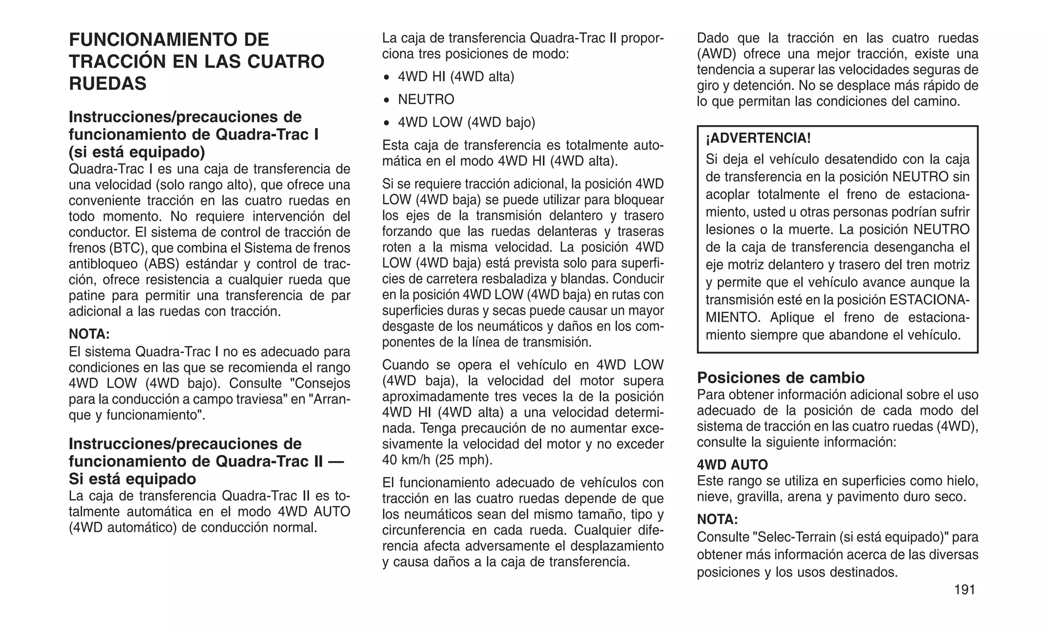 FUNCIONAMIENTO DE
TRACCIÓN EN LAS CUATRO
RUEDAS
Instrucciones/precauciones de
funcionamiento de Quadra-Trac I
(si está equipado)
Quadra-Trac I es una caja de transferencia de
una velocidad (solo rango alto), que ofrece una
conveniente tracción en las cuatro ruedas en
todo momento. No requiere intervención del
conductor. El sistema de control de tracción de
frenos (BTC), que combina el Sistema de frenos
antibloqueo (ABS) estándar y control de trac-
ción, ofrece resistencia a cualquier rueda que
patine para permitir una transferencia de par
adicional a las ruedas con tracción.
NOTA:
El sistema Quadra-Trac I no es adecuado para
condiciones en las que se recomienda el rango
4WD LOW (4WD bajo). Consulte "Consejos
para la conducción a campo traviesa" en "Arran-
que y funcionamiento".
Instrucciones/precauciones de
funcionamiento de Quadra-Trac II —
Si está equipado
La caja de transferencia Quadra-Trac II es to-
talmente automática en el modo 4WD AUTO
(4WD automático) de conducción normal.
La caja de transferencia Quadra-Trac II propor-
ciona tres posiciones de modo:
• 4WD HI (4WD alta)
• NEUTRO
• 4WD LOW (4WD bajo)
Esta caja de transferencia es totalmente auto-
mática en el modo 4WD HI (4WD alta).
Si se requiere tracción adicional, la posición 4WD
LOW (4WD baja) se puede utilizar para bloquear
los ejes de la transmisión delantero y trasero
forzando que las ruedas delanteras y traseras
roten a la misma velocidad. La posición 4WD
LOW (4WD baja) está prevista solo para superfi-
cies de carretera resbaladiza y blandas. Conducir
en la posición 4WD LOW (4WD baja) en rutas con
superficies duras y secas puede causar un mayor
desgaste de los neumáticos y daños en los com-
ponentes de la línea de transmisión.
Cuando se opera el vehículo en 4WD LOW
(4WD baja), la velocidad del motor supera
aproximadamente tres veces la de la posición
4WD HI (4WD alta) a una velocidad determi-
nada. Tenga precaución de no aumentar exce-
sivamente la velocidad del motor y no exceder
40 km/h (25 mph).
El funcionamiento adecuado de vehículos con
tracción en las cuatro ruedas depende de que
los neumáticos sean del mismo tamaño, tipo y
circunferencia en cada rueda. Cualquier dife-
rencia afecta adversamente el desplazamiento
y causa daños a la caja de transferencia.
Dado que la tracción en las cuatro ruedas
(AWD) ofrece una mejor tracción, existe una
tendencia a superar las velocidades seguras de
giro y detención. No se desplace más rápido de
lo que permitan las condiciones del camino.
¡ADVERTENCIA!
Si deja el vehículo desatendido con la caja
de transferencia en la posición NEUTRO sin
acoplar totalmente el freno de estaciona-
miento, usted u otras personas podrían sufrir
lesiones o la muerte. La posición NEUTRO
de la caja de transferencia desengancha el
eje motriz delantero y trasero del tren motriz
y permite que el vehículo avance aunque la
transmisión esté en la posición ESTACIONA-
MIENTO. Aplique el freno de estaciona-
miento siempre que abandone el vehículo.
Posiciones de cambio
Para obtener información adicional sobre el uso
adecuado de la posición de cada modo del
sistema de tracción en las cuatro ruedas (4WD),
consulte la siguiente información:
4WD AUTO
Este rango se utiliza en superficies como hielo,
nieve, gravilla, arena y pavimento duro seco.
NOTA:
Consulte "Selec-Terrain (si está equipado)" para
obtener más información acerca de las diversas
posiciones y los usos destinados.
191
 