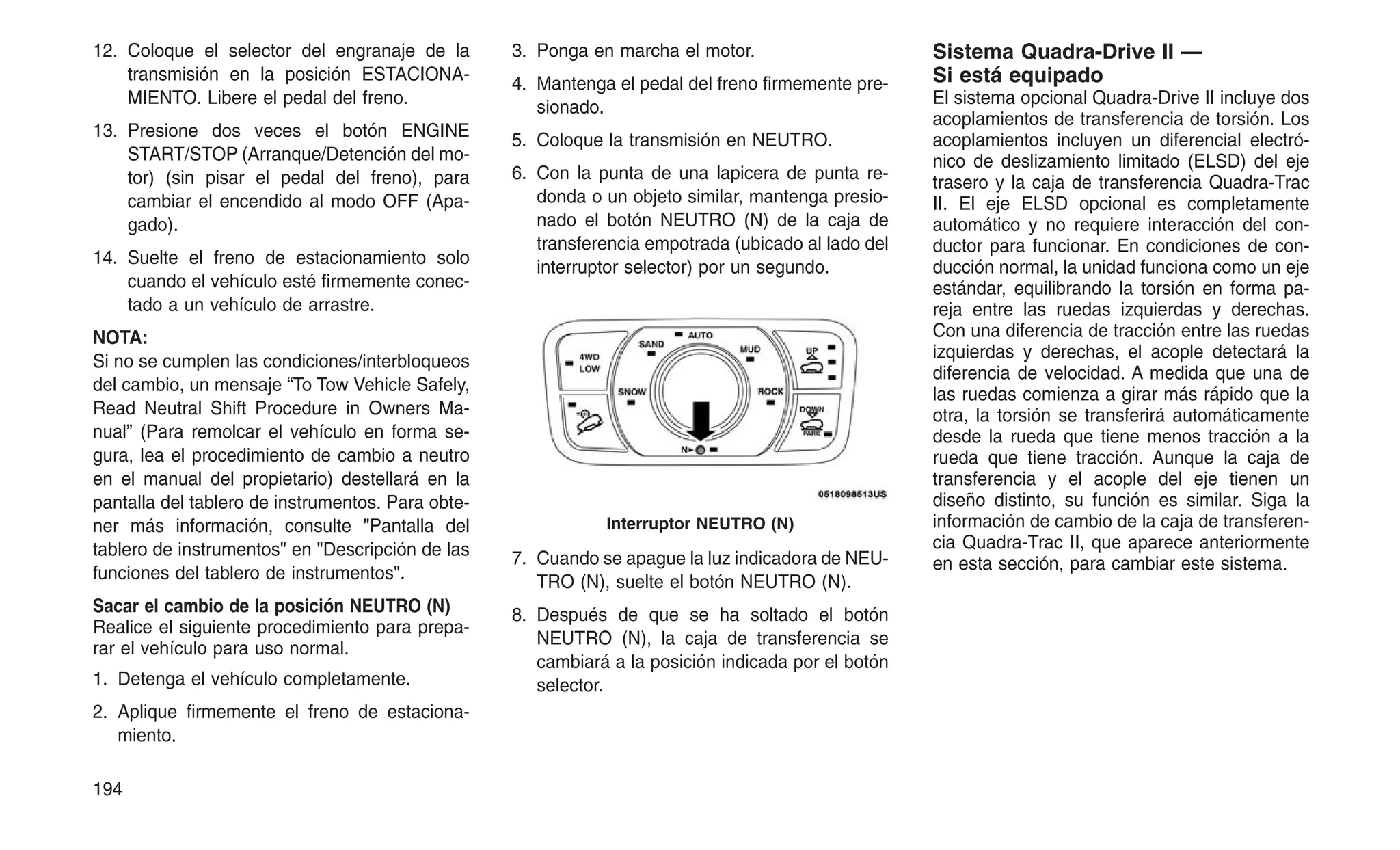 12. Coloque el selector del engranaje de la
transmisión en la posición ESTACIONA-
MIENTO. Libere el pedal del freno.
13. Presione dos veces el botón ENGINE
START/STOP (Arranque/Detención del mo-
tor) (sin pisar el pedal del freno), para
cambiar el encendido al modo OFF (Apa-
gado).
14. Suelte el freno de estacionamiento solo
cuando el vehículo esté firmemente conec-
tado a un vehículo de arrastre.
NOTA:
Si no se cumplen las condiciones/interbloqueos
del cambio, un mensaje “To Tow Vehicle Safely,
Read Neutral Shift Procedure in Owners Ma-
nual” (Para remolcar el vehículo en forma se-
gura, lea el procedimiento de cambio a neutro
en el manual del propietario) destellará en la
pantalla del tablero de instrumentos. Para obte-
ner más información, consulte "Pantalla del
tablero de instrumentos" en "Descripción de las
funciones del tablero de instrumentos".
Sacar el cambio de la posición NEUTRO (N)
Realice el siguiente procedimiento para prepa-
rar el vehículo para uso normal.
1. Detenga el vehículo completamente.
2. Aplique firmemente el freno de estaciona-
miento.
3. Ponga en marcha el motor.
4. Mantenga el pedal del freno firmemente pre-
sionado.
5. Coloque la transmisión en NEUTRO.
6. Con la punta de una lapicera de punta re-
donda o un objeto similar, mantenga presio-
nado el botón NEUTRO (N) de la caja de
transferencia empotrada (ubicado al lado del
interruptor selector) por un segundo.
7. Cuando se apague la luz indicadora de NEU-
TRO (N), suelte el botón NEUTRO (N).
8. Después de que se ha soltado el botón
NEUTRO (N), la caja de transferencia se
cambiará a la posición indicada por el botón
selector.
Sistema Quadra-Drive II —
Si está equipado
El sistema opcional Quadra-Drive II incluye dos
acoplamientos de transferencia de torsión. Los
acoplamientos incluyen un diferencial electró-
nico de deslizamiento limitado (ELSD) del eje
trasero y la caja de transferencia Quadra-Trac
II. El eje ELSD opcional es completamente
automático y no requiere interacción del con-
ductor para funcionar. En condiciones de con-
ducción normal, la unidad funciona como un eje
estándar, equilibrando la torsión en forma pa-
reja entre las ruedas izquierdas y derechas.
Con una diferencia de tracción entre las ruedas
izquierdas y derechas, el acople detectará la
diferencia de velocidad. A medida que una de
las ruedas comienza a girar más rápido que la
otra, la torsión se transferirá automáticamente
desde la rueda que tiene menos tracción a la
rueda que tiene tracción. Aunque la caja de
transferencia y el acople del eje tienen un
diseño distinto, su función es similar. Siga la
información de cambio de la caja de transferen-
cia Quadra-Trac II, que aparece anteriormente
en esta sección, para cambiar este sistema.
Interruptor NEUTRO (N)
194
 