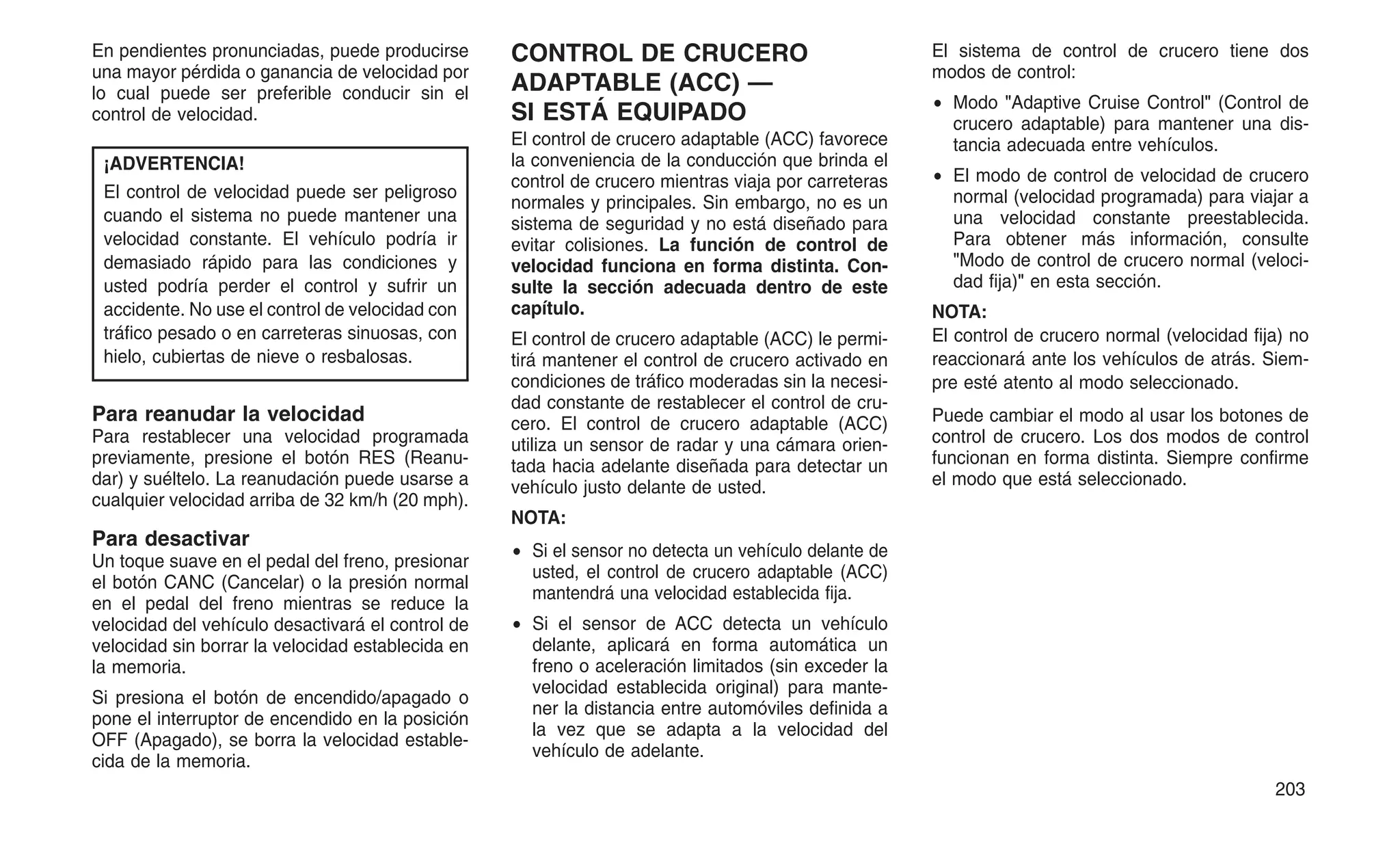 En pendientes pronunciadas, puede producirse
una mayor pérdida o ganancia de velocidad por
lo cual puede ser preferible conducir sin el
control de velocidad.
¡ADVERTENCIA!
El control de velocidad puede ser peligroso
cuando el sistema no puede mantener una
velocidad constante. El vehículo podría ir
demasiado rápido para las condiciones y
usted podría perder el control y sufrir un
accidente. No use el control de velocidad con
tráfico pesado o en carreteras sinuosas, con
hielo, cubiertas de nieve o resbalosas.
Para reanudar la velocidad
Para restablecer una velocidad programada
previamente, presione el botón RES (Reanu-
dar) y suéltelo. La reanudación puede usarse a
cualquier velocidad arriba de 32 km/h (20 mph).
Para desactivar
Un toque suave en el pedal del freno, presionar
el botón CANC (Cancelar) o la presión normal
en el pedal del freno mientras se reduce la
velocidad del vehículo desactivará el control de
velocidad sin borrar la velocidad establecida en
la memoria.
Si presiona el botón de encendido/apagado o
pone el interruptor de encendido en la posición
OFF (Apagado), se borra la velocidad estable-
cida de la memoria.
CONTROL DE CRUCERO
ADAPTABLE (ACC) —
SI ESTÁ EQUIPADO
El control de crucero adaptable (ACC) favorece
la conveniencia de la conducción que brinda el
control de crucero mientras viaja por carreteras
normales y principales. Sin embargo, no es un
sistema de seguridad y no está diseñado para
evitar colisiones. La función de control de
velocidad funciona en forma distinta. Con-
sulte la sección adecuada dentro de este
capítulo.
El control de crucero adaptable (ACC) le permi-
tirá mantener el control de crucero activado en
condiciones de tráfico moderadas sin la necesi-
dad constante de restablecer el control de cru-
cero. El control de crucero adaptable (ACC)
utiliza un sensor de radar y una cámara orien-
tada hacia adelante diseñada para detectar un
vehículo justo delante de usted.
NOTA:
• Si el sensor no detecta un vehículo delante de
usted, el control de crucero adaptable (ACC)
mantendrá una velocidad establecida fija.
• Si el sensor de ACC detecta un vehículo
delante, aplicará en forma automática un
freno o aceleración limitados (sin exceder la
velocidad establecida original) para mante-
ner la distancia entre automóviles definida a
la vez que se adapta a la velocidad del
vehículo de adelante.
El sistema de control de crucero tiene dos
modos de control:
• Modo "Adaptive Cruise Control" (Control de
crucero adaptable) para mantener una dis-
tancia adecuada entre vehículos.
• El modo de control de velocidad de crucero
normal (velocidad programada) para viajar a
una velocidad constante preestablecida.
Para obtener más información, consulte
"Modo de control de crucero normal (veloci-
dad fija)" en esta sección.
NOTA:
El control de crucero normal (velocidad fija) no
reaccionará ante los vehículos de atrás. Siem-
pre esté atento al modo seleccionado.
Puede cambiar el modo al usar los botones de
control de crucero. Los dos modos de control
funcionan en forma distinta. Siempre confirme
el modo que está seleccionado.
203
 