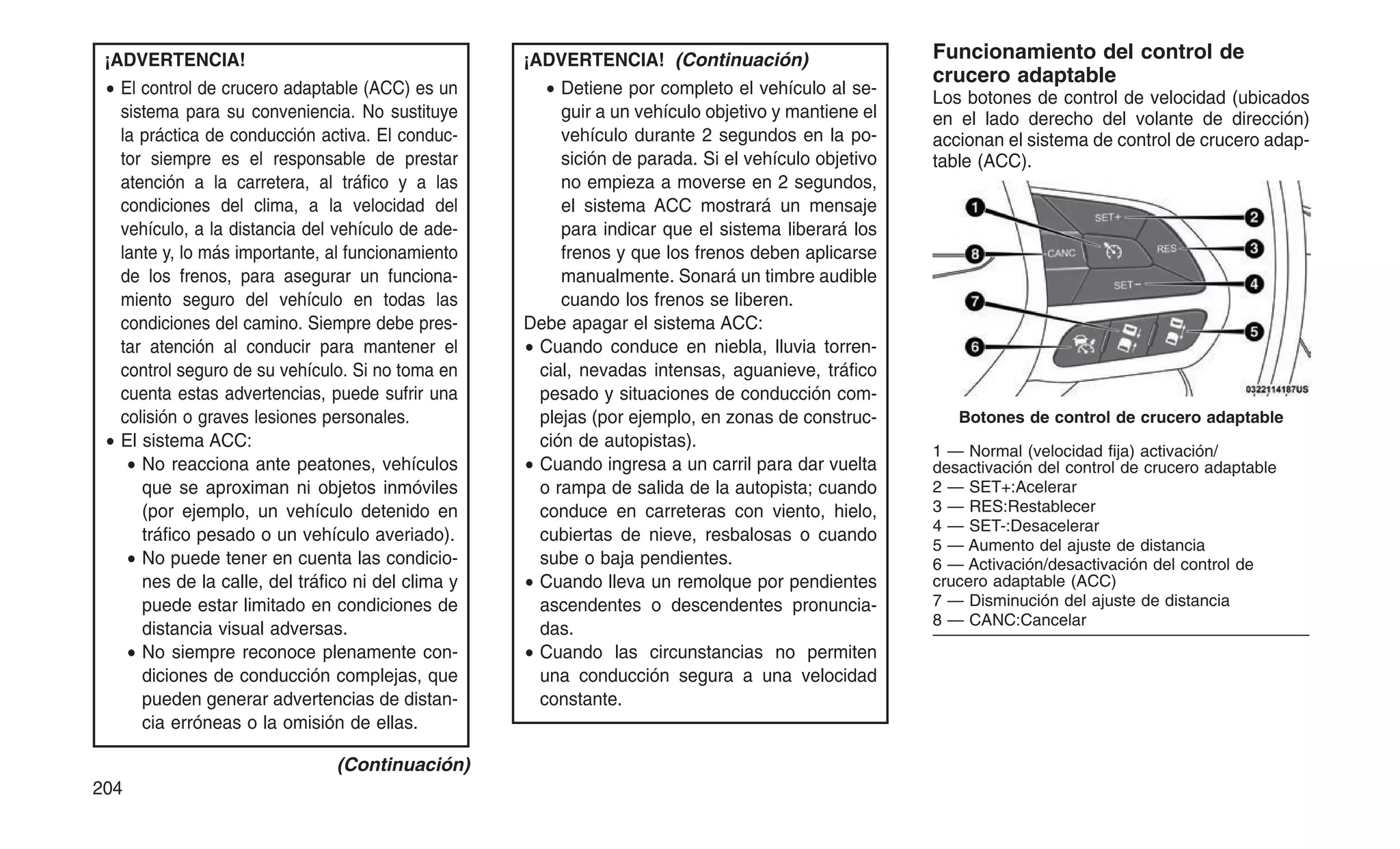 ¡ADVERTENCIA!
• El control de crucero adaptable (ACC) es un
sistema para su conveniencia. No sustituye
la práctica de conducción activa. El conduc-
tor siempre es el responsable de prestar
atención a la carretera, al tráfico y a las
condiciones del clima, a la velocidad del
vehículo, a la distancia del vehículo de ade-
lante y, lo más importante, al funcionamiento
de los frenos, para asegurar un funciona-
miento seguro del vehículo en todas las
condiciones del camino. Siempre debe pres-
tar atención al conducir para mantener el
control seguro de su vehículo. Si no toma en
cuenta estas advertencias, puede sufrir una
colisión o graves lesiones personales.
• El sistema ACC:
• No reacciona ante peatones, vehículos
que se aproximan ni objetos inmóviles
(por ejemplo, un vehículo detenido en
tráfico pesado o un vehículo averiado).
• No puede tener en cuenta las condicio-
nes de la calle, del tráfico ni del clima y
puede estar limitado en condiciones de
distancia visual adversas.
• No siempre reconoce plenamente con-
diciones de conducción complejas, que
pueden generar advertencias de distan-
cia erróneas o la omisión de ellas.
(Continuación)
¡ADVERTENCIA! (Continuación)
• Detiene por completo el vehículo al se-
guir a un vehículo objetivo y mantiene el
vehículo durante 2 segundos en la po-
sición de parada. Si el vehículo objetivo
no empieza a moverse en 2 segundos,
el sistema ACC mostrará un mensaje
para indicar que el sistema liberará los
frenos y que los frenos deben aplicarse
manualmente. Sonará un timbre audible
cuando los frenos se liberen.
Debe apagar el sistema ACC:
• Cuando conduce en niebla, lluvia torren-
cial, nevadas intensas, aguanieve, tráfico
pesado y situaciones de conducción com-
plejas (por ejemplo, en zonas de construc-
ción de autopistas).
• Cuando ingresa a un carril para dar vuelta
o rampa de salida de la autopista; cuando
conduce en carreteras con viento, hielo,
cubiertas de nieve, resbalosas o cuando
sube o baja pendientes.
• Cuando lleva un remolque por pendientes
ascendentes o descendentes pronuncia-
das.
• Cuando las circunstancias no permiten
una conducción segura a una velocidad
constante.
Funcionamiento del control de
crucero adaptable
Los botones de control de velocidad (ubicados
en el lado derecho del volante de dirección)
accionan el sistema de control de crucero adap-
table (ACC).
Botones de control de crucero adaptable
1 — Normal (velocidad fija) activación/
desactivación del control de crucero adaptable
2 — SET+:Acelerar
3 — RES:Restablecer
4 — SET-:Desacelerar
5 — Aumento del ajuste de distancia
6 — Activación/desactivación del control de
crucero adaptable (ACC)
7 — Disminución del ajuste de distancia
8 — CANC:Cancelar
204
 