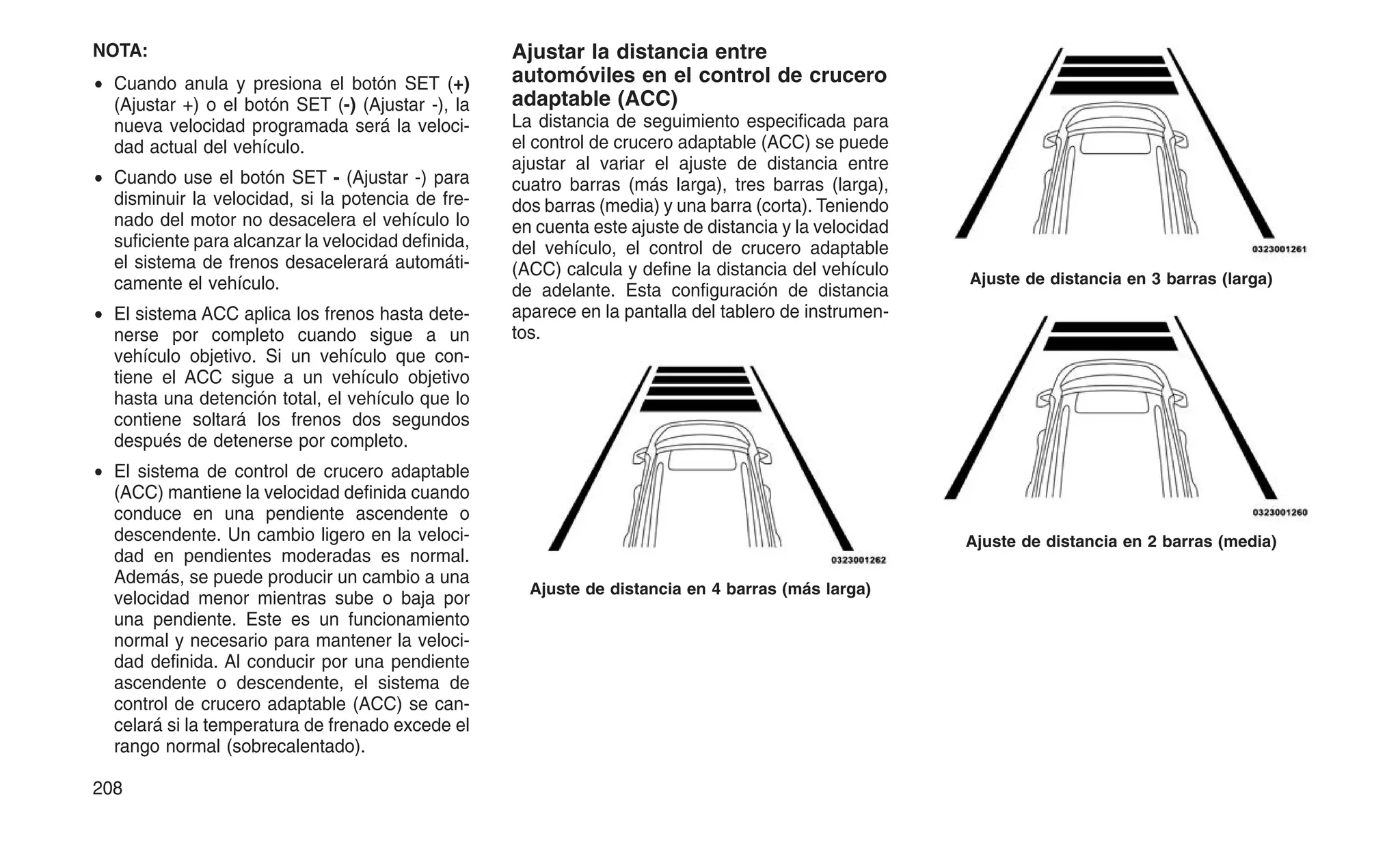 NOTA:
• Cuando anula y presiona el botón SET (+)
(Ajustar +) o el botón SET (-) (Ajustar -), la
nueva velocidad programada será la veloci-
dad actual del vehículo.
• Cuando use el botón SET - (Ajustar -) para
disminuir la velocidad, si la potencia de fre-
nado del motor no desacelera el vehículo lo
suficiente para alcanzar la velocidad definida,
el sistema de frenos desacelerará automáti-
camente el vehículo.
• El sistema ACC aplica los frenos hasta dete-
nerse por completo cuando sigue a un
vehículo objetivo. Si un vehículo que con-
tiene el ACC sigue a un vehículo objetivo
hasta una detención total, el vehículo que lo
contiene soltará los frenos dos segundos
después de detenerse por completo.
• El sistema de control de crucero adaptable
(ACC) mantiene la velocidad definida cuando
conduce en una pendiente ascendente o
descendente. Un cambio ligero en la veloci-
dad en pendientes moderadas es normal.
Además, se puede producir un cambio a una
velocidad menor mientras sube o baja por
una pendiente. Este es un funcionamiento
normal y necesario para mantener la veloci-
dad definida. Al conducir por una pendiente
ascendente o descendente, el sistema de
control de crucero adaptable (ACC) se can-
celará si la temperatura de frenado excede el
rango normal (sobrecalentado).
Ajustar la distancia entre
automóviles en el control de crucero
adaptable (ACC)
La distancia de seguimiento especificada para
el control de crucero adaptable (ACC) se puede
ajustar al variar el ajuste de distancia entre
cuatro barras (más larga), tres barras (larga),
dos barras (media) y una barra (corta). Teniendo
en cuenta este ajuste de distancia y la velocidad
del vehículo, el control de crucero adaptable
(ACC) calcula y define la distancia del vehículo
de adelante. Esta configuración de distancia
aparece en la pantalla del tablero de instrumen-
tos.
Ajuste de distancia en 4 barras (más larga)
Ajuste de distancia en 3 barras (larga)
Ajuste de distancia en 2 barras (media)
208
 