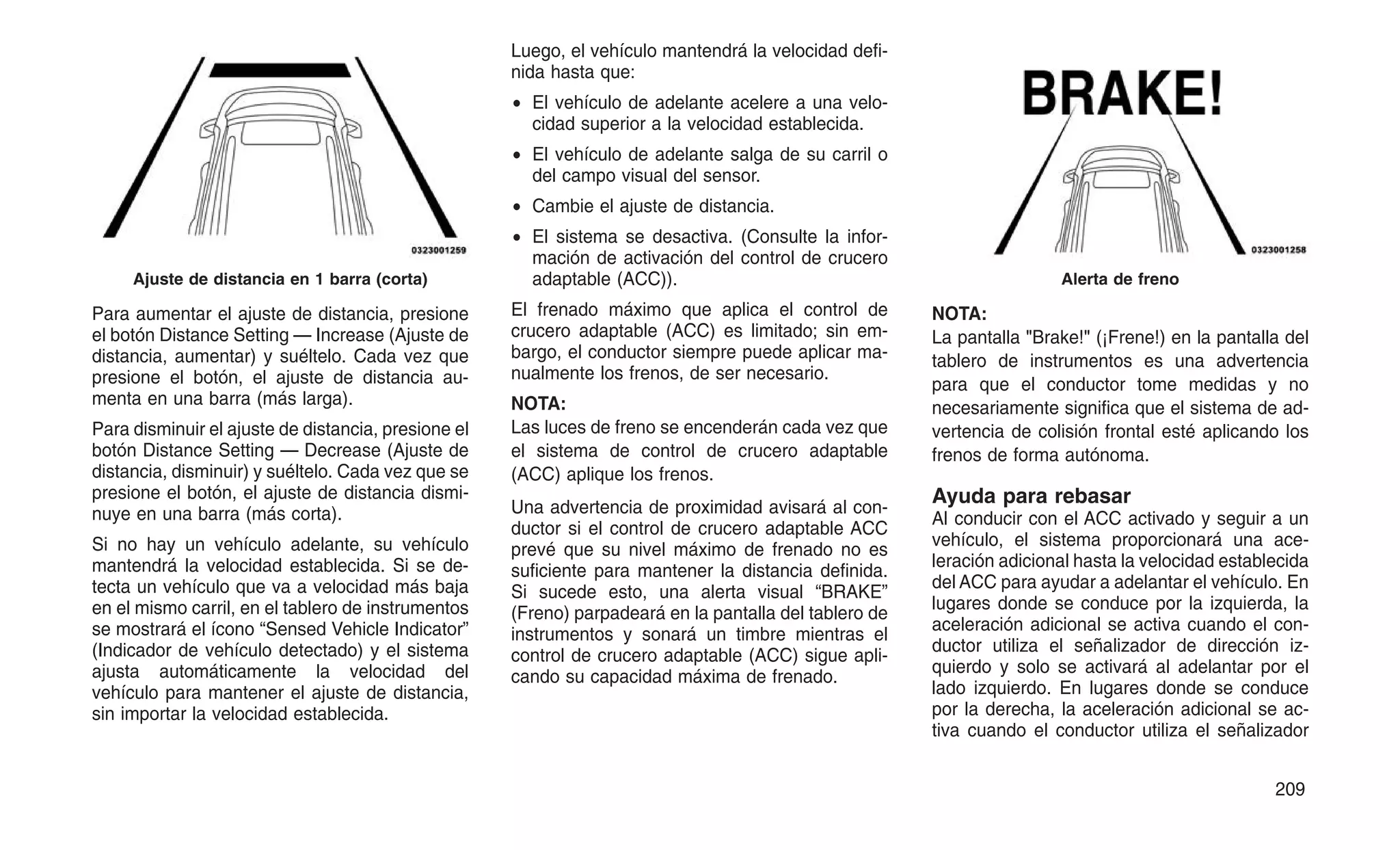 Para aumentar el ajuste de distancia, presione
el botón Distance Setting — Increase (Ajuste de
distancia, aumentar) y suéltelo. Cada vez que
presione el botón, el ajuste de distancia au-
menta en una barra (más larga).
Para disminuir el ajuste de distancia, presione el
botón Distance Setting — Decrease (Ajuste de
distancia, disminuir) y suéltelo. Cada vez que se
presione el botón, el ajuste de distancia dismi-
nuye en una barra (más corta).
Si no hay un vehículo adelante, su vehículo
mantendrá la velocidad establecida. Si se de-
tecta un vehículo que va a velocidad más baja
en el mismo carril, en el tablero de instrumentos
se mostrará el ícono “Sensed Vehicle Indicator”
(Indicador de vehículo detectado) y el sistema
ajusta automáticamente la velocidad del
vehículo para mantener el ajuste de distancia,
sin importar la velocidad establecida.
Luego, el vehículo mantendrá la velocidad defi-
nida hasta que:
• El vehículo de adelante acelere a una velo-
cidad superior a la velocidad establecida.
• El vehículo de adelante salga de su carril o
del campo visual del sensor.
• Cambie el ajuste de distancia.
• El sistema se desactiva. (Consulte la infor-
mación de activación del control de crucero
adaptable (ACC)).
El frenado máximo que aplica el control de
crucero adaptable (ACC) es limitado; sin em-
bargo, el conductor siempre puede aplicar ma-
nualmente los frenos, de ser necesario.
NOTA:
Las luces de freno se encenderán cada vez que
el sistema de control de crucero adaptable
(ACC) aplique los frenos.
Una advertencia de proximidad avisará al con-
ductor si el control de crucero adaptable ACC
prevé que su nivel máximo de frenado no es
suficiente para mantener la distancia definida.
Si sucede esto, una alerta visual “BRAKE”
(Freno) parpadeará en la pantalla del tablero de
instrumentos y sonará un timbre mientras el
control de crucero adaptable (ACC) sigue apli-
cando su capacidad máxima de frenado.
NOTA:
La pantalla "Brake!" (¡Frene!) en la pantalla del
tablero de instrumentos es una advertencia
para que el conductor tome medidas y no
necesariamente significa que el sistema de ad-
vertencia de colisión frontal esté aplicando los
frenos de forma autónoma.
Ayuda para rebasar
Al conducir con el ACC activado y seguir a un
vehículo, el sistema proporcionará una ace-
leración adicional hasta la velocidad establecida
del ACC para ayudar a adelantar el vehículo. En
lugares donde se conduce por la izquierda, la
aceleración adicional se activa cuando el con-
ductor utiliza el señalizador de dirección iz-
quierdo y solo se activará al adelantar por el
lado izquierdo. En lugares donde se conduce
por la derecha, la aceleración adicional se ac-
tiva cuando el conductor utiliza el señalizador
Ajuste de distancia en 1 barra (corta) Alerta de freno
209
 