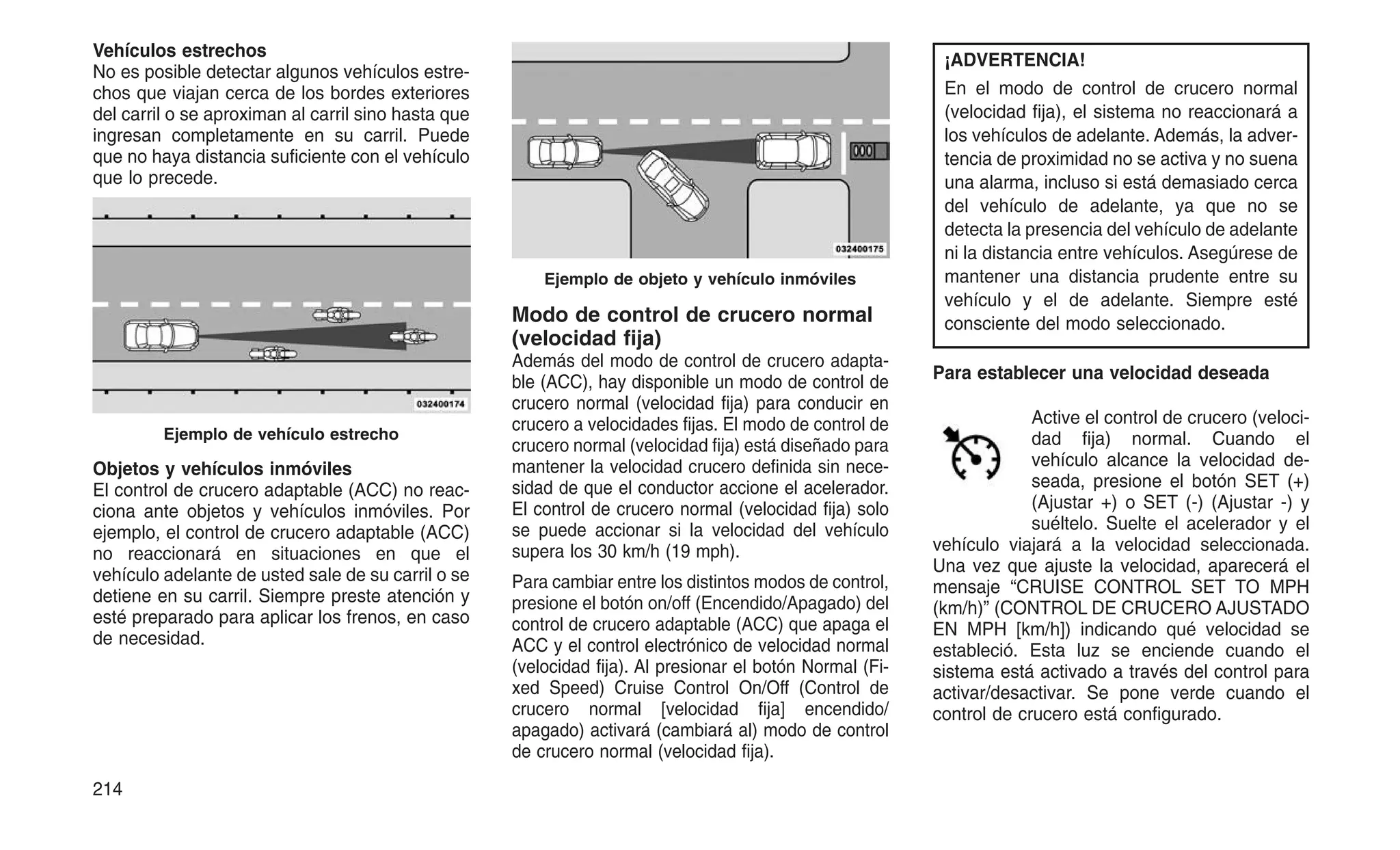 Vehículos estrechos
No es posible detectar algunos vehículos estre-
chos que viajan cerca de los bordes exteriores
del carril o se aproximan al carril sino hasta que
ingresan completamente en su carril. Puede
que no haya distancia suficiente con el vehículo
que lo precede.
Objetos y vehículos inmóviles
El control de crucero adaptable (ACC) no reac-
ciona ante objetos y vehículos inmóviles. Por
ejemplo, el control de crucero adaptable (ACC)
no reaccionará en situaciones en que el
vehículo adelante de usted sale de su carril o se
detiene en su carril. Siempre preste atención y
esté preparado para aplicar los frenos, en caso
de necesidad.
Modo de control de crucero normal
(velocidad fija)
Además del modo de control de crucero adapta-
ble (ACC), hay disponible un modo de control de
crucero normal (velocidad fija) para conducir en
crucero a velocidades fijas. El modo de control de
crucero normal (velocidad fija) está diseñado para
mantener la velocidad crucero definida sin nece-
sidad de que el conductor accione el acelerador.
El control de crucero normal (velocidad fija) solo
se puede accionar si la velocidad del vehículo
supera los 30 km/h (19 mph).
Para cambiar entre los distintos modos de control,
presione el botón on/off (Encendido/Apagado) del
control de crucero adaptable (ACC) que apaga el
ACC y el control electrónico de velocidad normal
(velocidad fija). Al presionar el botón Normal (Fi-
xed Speed) Cruise Control On/Off (Control de
crucero normal [velocidad fija] encendido/
apagado) activará (cambiará al) modo de control
de crucero normal (velocidad fija).
¡ADVERTENCIA!
En el modo de control de crucero normal
(velocidad fija), el sistema no reaccionará a
los vehículos de adelante. Además, la adver-
tencia de proximidad no se activa y no suena
una alarma, incluso si está demasiado cerca
del vehículo de adelante, ya que no se
detecta la presencia del vehículo de adelante
ni la distancia entre vehículos. Asegúrese de
mantener una distancia prudente entre su
vehículo y el de adelante. Siempre esté
consciente del modo seleccionado.
Para establecer una velocidad deseada
Active el control de crucero (veloci-
dad fija) normal. Cuando el
vehículo alcance la velocidad de-
seada, presione el botón SET (+)
(Ajustar +) o SET (-) (Ajustar -) y
suéltelo. Suelte el acelerador y el
vehículo viajará a la velocidad seleccionada.
Una vez que ajuste la velocidad, aparecerá el
mensaje “CRUISE CONTROL SET TO MPH
(km/h)” (CONTROL DE CRUCERO AJUSTADO
EN MPH [km/h]) indicando qué velocidad se
estableció. Esta luz se enciende cuando el
sistema está activado a través del control para
activar/desactivar. Se pone verde cuando el
control de crucero está configurado.
Ejemplo de vehículo estrecho
Ejemplo de objeto y vehículo inmóviles
214
 