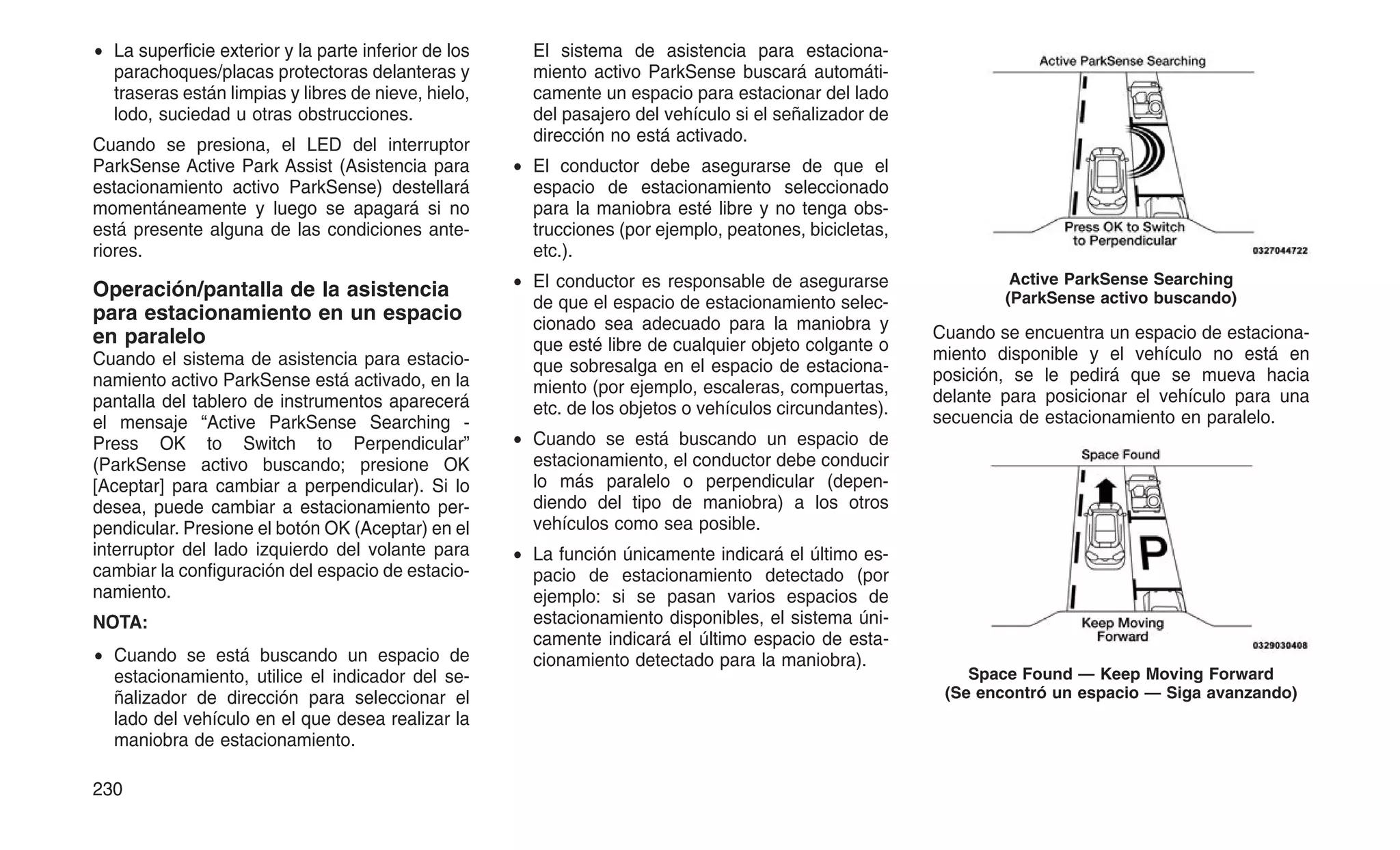 • La superficie exterior y la parte inferior de los
parachoques/placas protectoras delanteras y
traseras están limpias y libres de nieve, hielo,
lodo, suciedad u otras obstrucciones.
Cuando se presiona, el LED del interruptor
ParkSense Active Park Assist (Asistencia para
estacionamiento activo ParkSense) destellará
momentáneamente y luego se apagará si no
está presente alguna de las condiciones ante-
riores.
Operación/pantalla de la asistencia
para estacionamiento en un espacio
en paralelo
Cuando el sistema de asistencia para estacio-
namiento activo ParkSense está activado, en la
pantalla del tablero de instrumentos aparecerá
el mensaje “Active ParkSense Searching -
Press OK to Switch to Perpendicular”
(ParkSense activo buscando; presione OK
[Aceptar] para cambiar a perpendicular). Si lo
desea, puede cambiar a estacionamiento per-
pendicular. Presione el botón OK (Aceptar) en el
interruptor del lado izquierdo del volante para
cambiar la configuración del espacio de estacio-
namiento.
NOTA:
• Cuando se está buscando un espacio de
estacionamiento, utilice el indicador del se-
ñalizador de dirección para seleccionar el
lado del vehículo en el que desea realizar la
maniobra de estacionamiento.
El sistema de asistencia para estaciona-
miento activo ParkSense buscará automáti-
camente un espacio para estacionar del lado
del pasajero del vehículo si el señalizador de
dirección no está activado.
• El conductor debe asegurarse de que el
espacio de estacionamiento seleccionado
para la maniobra esté libre y no tenga obs-
trucciones (por ejemplo, peatones, bicicletas,
etc.).
• El conductor es responsable de asegurarse
de que el espacio de estacionamiento selec-
cionado sea adecuado para la maniobra y
que esté libre de cualquier objeto colgante o
que sobresalga en el espacio de estaciona-
miento (por ejemplo, escaleras, compuertas,
etc. de los objetos o vehículos circundantes).
• Cuando se está buscando un espacio de
estacionamiento, el conductor debe conducir
lo más paralelo o perpendicular (depen-
diendo del tipo de maniobra) a los otros
vehículos como sea posible.
• La función únicamente indicará el último es-
pacio de estacionamiento detectado (por
ejemplo: si se pasan varios espacios de
estacionamiento disponibles, el sistema úni-
camente indicará el último espacio de esta-
cionamiento detectado para la maniobra).
Cuando se encuentra un espacio de estaciona-
miento disponible y el vehículo no está en
posición, se le pedirá que se mueva hacia
delante para posicionar el vehículo para una
secuencia de estacionamiento en paralelo.
Active ParkSense Searching
(ParkSense activo buscando)
Space Found — Keep Moving Forward
(Se encontró un espacio — Siga avanzando)
230
 