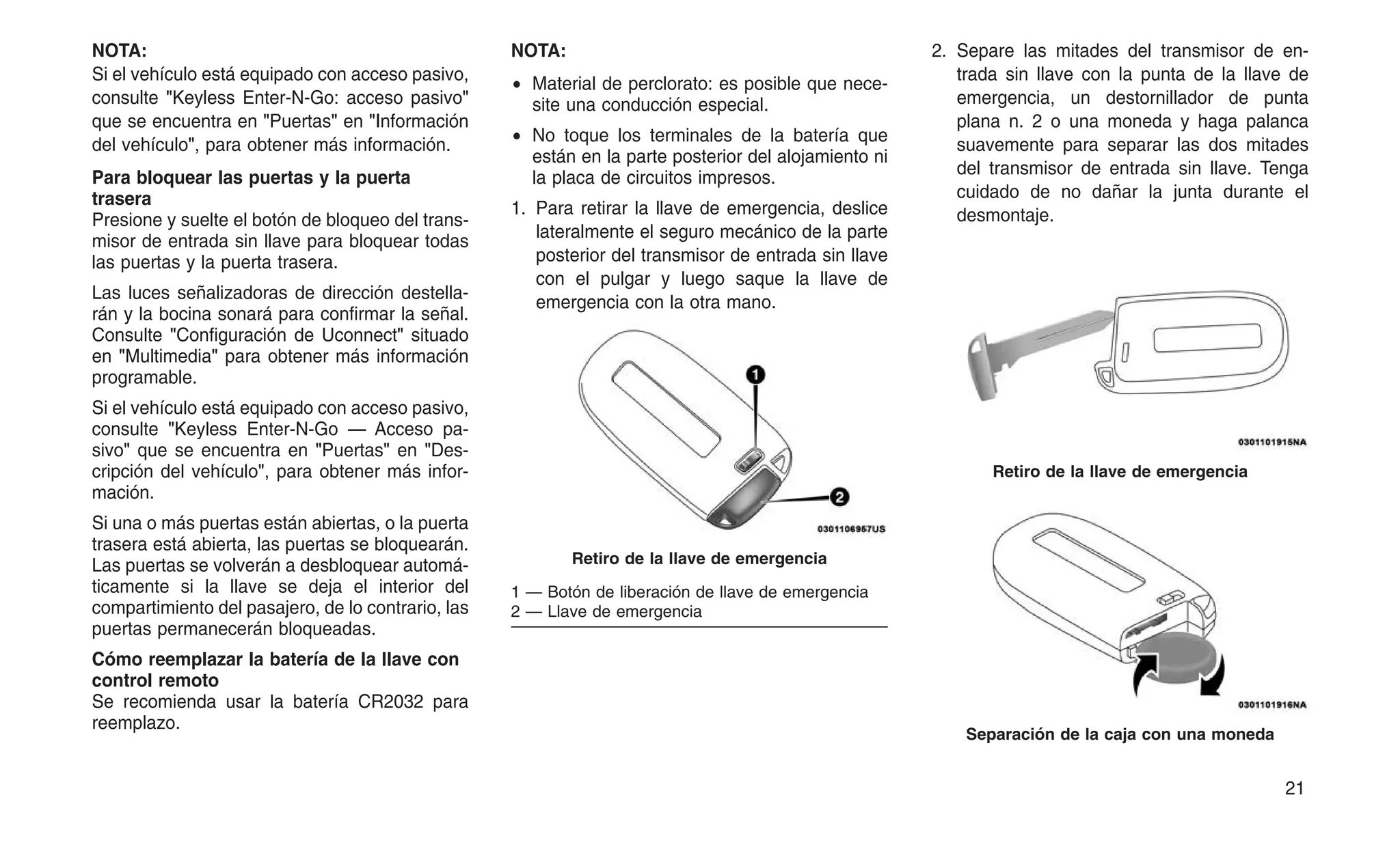 NOTA:
Si el vehículo está equipado con acceso pasivo,
consulte "Keyless Enter-N-Go: acceso pasivo"
que se encuentra en "Puertas" en "Información
del vehículo", para obtener más información.
Para bloquear las puertas y la puerta
trasera
Presione y suelte el botón de bloqueo del trans-
misor de entrada sin llave para bloquear todas
las puertas y la puerta trasera.
Las luces señalizadoras de dirección destella-
rán y la bocina sonará para confirmar la señal.
Consulte "Configuración de Uconnect" situado
en "Multimedia" para obtener más información
programable.
Si el vehículo está equipado con acceso pasivo,
consulte "Keyless Enter-N-Go — Acceso pa-
sivo" que se encuentra en "Puertas" en "Des-
cripción del vehículo", para obtener más infor-
mación.
Si una o más puertas están abiertas, o la puerta
trasera está abierta, las puertas se bloquearán.
Las puertas se volverán a desbloquear automá-
ticamente si la llave se deja el interior del
compartimiento del pasajero, de lo contrario, las
puertas permanecerán bloqueadas.
Cómo reemplazar la batería de la llave con
control remoto
Se recomienda usar la batería CR2032 para
reemplazo.
NOTA:
• Material de perclorato: es posible que nece-
site una conducción especial.
• No toque los terminales de la batería que
están en la parte posterior del alojamiento ni
la placa de circuitos impresos.
1. Para retirar la llave de emergencia, deslice
lateralmente el seguro mecánico de la parte
posterior del transmisor de entrada sin llave
con el pulgar y luego saque la llave de
emergencia con la otra mano.
2. Separe las mitades del transmisor de en-
trada sin llave con la punta de la llave de
emergencia, un destornillador de punta
plana n. 2 o una moneda y haga palanca
suavemente para separar las dos mitades
del transmisor de entrada sin llave. Tenga
cuidado de no dañar la junta durante el
desmontaje.
Retiro de la llave de emergencia
1 — Botón de liberación de llave de emergencia
2 — Llave de emergencia
Retiro de la llave de emergencia
Separación de la caja con una moneda
21
 