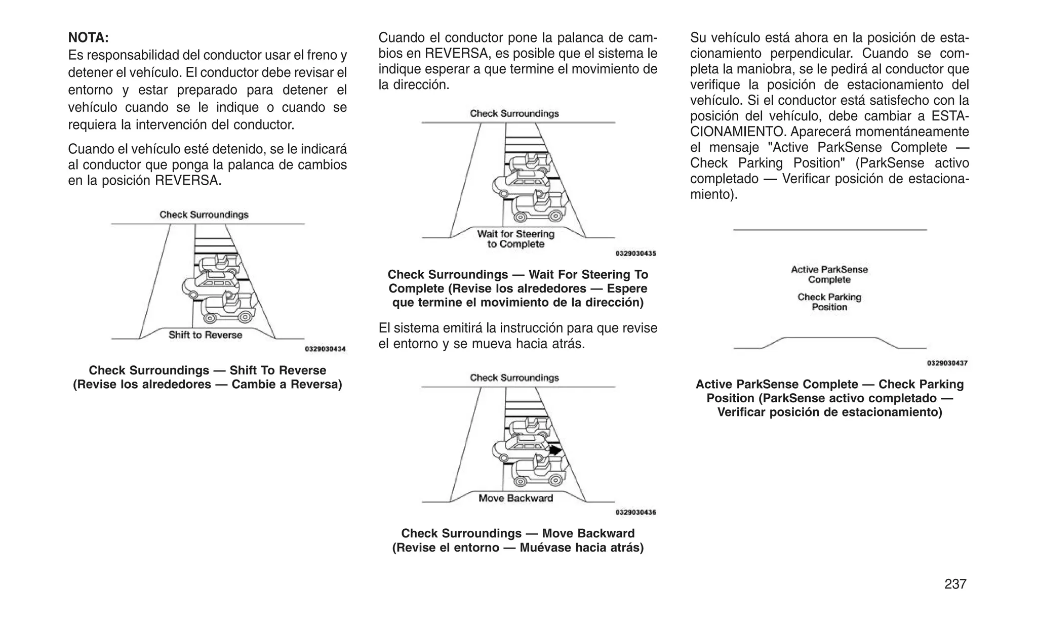NOTA:
Es responsabilidad del conductor usar el freno y
detener el vehículo. El conductor debe revisar el
entorno y estar preparado para detener el
vehículo cuando se le indique o cuando se
requiera la intervención del conductor.
Cuando el vehículo esté detenido, se le indicará
al conductor que ponga la palanca de cambios
en la posición REVERSA.
Cuando el conductor pone la palanca de cam-
bios en REVERSA, es posible que el sistema le
indique esperar a que termine el movimiento de
la dirección.
El sistema emitirá la instrucción para que revise
el entorno y se mueva hacia atrás.
Su vehículo está ahora en la posición de esta-
cionamiento perpendicular. Cuando se com-
pleta la maniobra, se le pedirá al conductor que
verifique la posición de estacionamiento del
vehículo. Si el conductor está satisfecho con la
posición del vehículo, debe cambiar a ESTA-
CIONAMIENTO. Aparecerá momentáneamente
el mensaje "Active ParkSense Complete —
Check Parking Position" (ParkSense activo
completado — Verificar posición de estaciona-
miento).
Check Surroundings — Shift To Reverse
(Revise los alrededores — Cambie a Reversa)
Check Surroundings — Wait For Steering To
Complete (Revise los alrededores — Espere
que termine el movimiento de la dirección)
Check Surroundings — Move Backward
(Revise el entorno — Muévase hacia atrás)
Active ParkSense Complete — Check Parking
Position (ParkSense activo completado —
Verificar posición de estacionamiento)
237
 