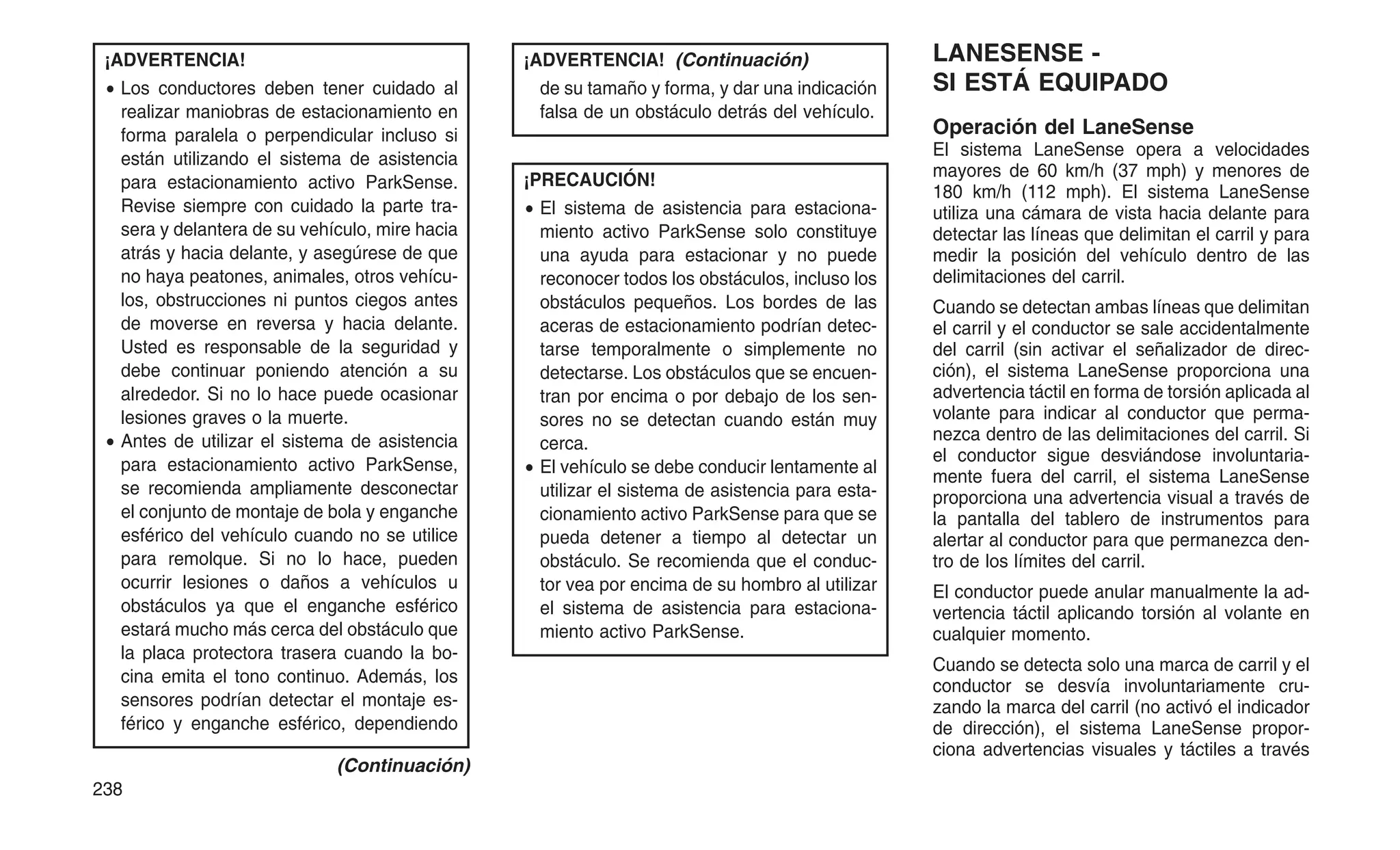 ¡ADVERTENCIA!
• Los conductores deben tener cuidado al
realizar maniobras de estacionamiento en
forma paralela o perpendicular incluso si
están utilizando el sistema de asistencia
para estacionamiento activo ParkSense.
Revise siempre con cuidado la parte tra-
sera y delantera de su vehículo, mire hacia
atrás y hacia delante, y asegúrese de que
no haya peatones, animales, otros vehícu-
los, obstrucciones ni puntos ciegos antes
de moverse en reversa y hacia delante.
Usted es responsable de la seguridad y
debe continuar poniendo atención a su
alrededor. Si no lo hace puede ocasionar
lesiones graves o la muerte.
• Antes de utilizar el sistema de asistencia
para estacionamiento activo ParkSense,
se recomienda ampliamente desconectar
el conjunto de montaje de bola y enganche
esférico del vehículo cuando no se utilice
para remolque. Si no lo hace, pueden
ocurrir lesiones o daños a vehículos u
obstáculos ya que el enganche esférico
estará mucho más cerca del obstáculo que
la placa protectora trasera cuando la bo-
cina emita el tono continuo. Además, los
sensores podrían detectar el montaje es-
férico y enganche esférico, dependiendo
(Continuación)
¡ADVERTENCIA! (Continuación)
de su tamaño y forma, y dar una indicación
falsa de un obstáculo detrás del vehículo.
¡PRECAUCIÓN!
• El sistema de asistencia para estaciona-
miento activo ParkSense solo constituye
una ayuda para estacionar y no puede
reconocer todos los obstáculos, incluso los
obstáculos pequeños. Los bordes de las
aceras de estacionamiento podrían detec-
tarse temporalmente o simplemente no
detectarse. Los obstáculos que se encuen-
tran por encima o por debajo de los sen-
sores no se detectan cuando están muy
cerca.
• El vehículo se debe conducir lentamente al
utilizar el sistema de asistencia para esta-
cionamiento activo ParkSense para que se
pueda detener a tiempo al detectar un
obstáculo. Se recomienda que el conduc-
tor vea por encima de su hombro al utilizar
el sistema de asistencia para estaciona-
miento activo ParkSense.
LANESENSE -
SI ESTÁ EQUIPADO
Operación del LaneSense
El sistema LaneSense opera a velocidades
mayores de 60 km/h (37 mph) y menores de
180 km/h (112 mph). El sistema LaneSense
utiliza una cámara de vista hacia delante para
detectar las líneas que delimitan el carril y para
medir la posición del vehículo dentro de las
delimitaciones del carril.
Cuando se detectan ambas líneas que delimitan
el carril y el conductor se sale accidentalmente
del carril (sin activar el señalizador de direc-
ción), el sistema LaneSense proporciona una
advertencia táctil en forma de torsión aplicada al
volante para indicar al conductor que perma-
nezca dentro de las delimitaciones del carril. Si
el conductor sigue desviándose involuntaria-
mente fuera del carril, el sistema LaneSense
proporciona una advertencia visual a través de
la pantalla del tablero de instrumentos para
alertar al conductor para que permanezca den-
tro de los límites del carril.
El conductor puede anular manualmente la ad-
vertencia táctil aplicando torsión al volante en
cualquier momento.
Cuando se detecta solo una marca de carril y el
conductor se desvía involuntariamente cru-
zando la marca del carril (no activó el indicador
de dirección), el sistema LaneSense propor-
ciona advertencias visuales y táctiles a través
238
 