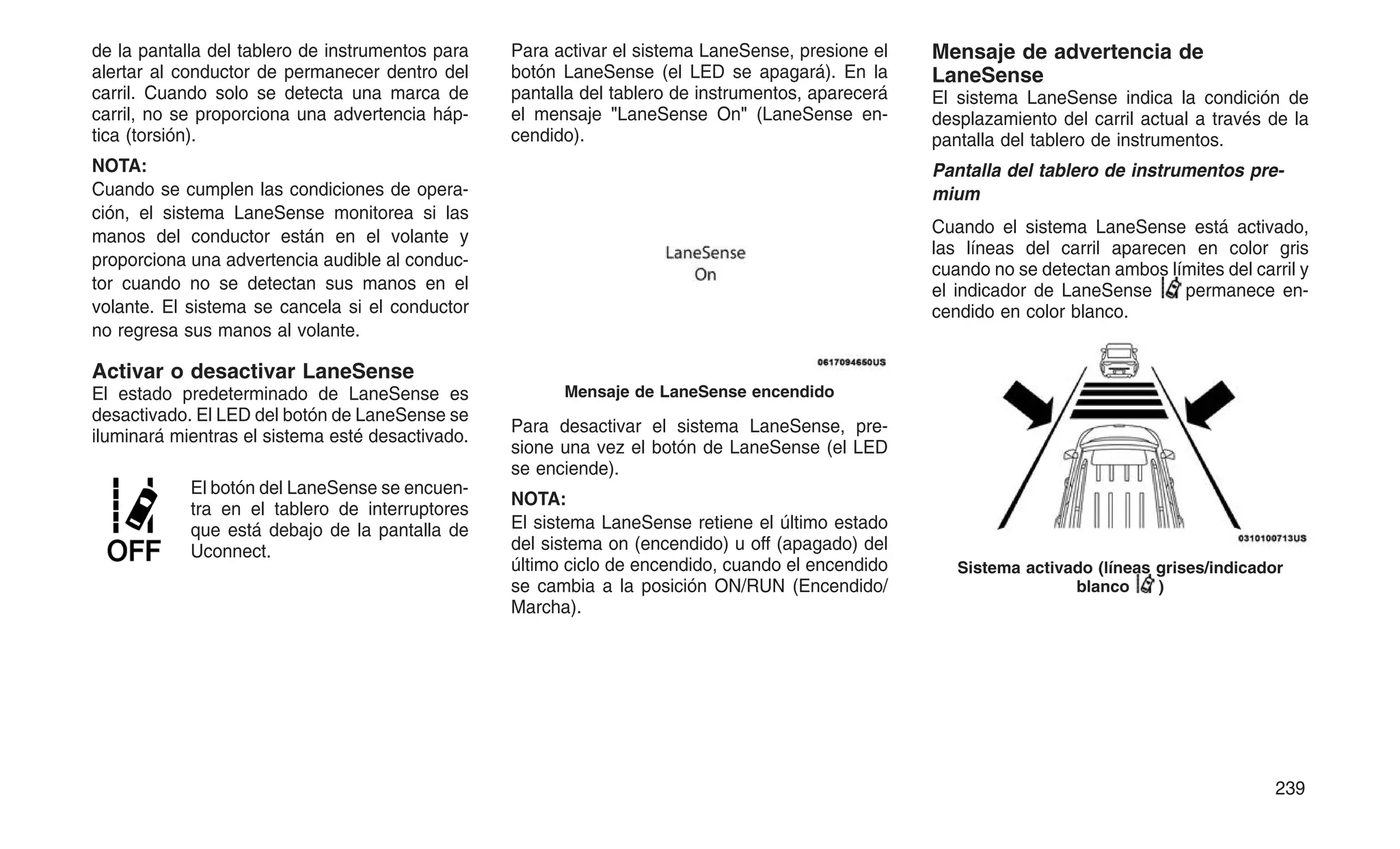 de la pantalla del tablero de instrumentos para
alertar al conductor de permanecer dentro del
carril. Cuando solo se detecta una marca de
carril, no se proporciona una advertencia háp-
tica (torsión).
NOTA:
Cuando se cumplen las condiciones de opera-
ción, el sistema LaneSense monitorea si las
manos del conductor están en el volante y
proporciona una advertencia audible al conduc-
tor cuando no se detectan sus manos en el
volante. El sistema se cancela si el conductor
no regresa sus manos al volante.
Activar o desactivar LaneSense
El estado predeterminado de LaneSense es
desactivado. El LED del botón de LaneSense se
iluminará mientras el sistema esté desactivado.
El botón del LaneSense se encuen-
tra en el tablero de interruptores
que está debajo de la pantalla de
Uconnect.
Para activar el sistema LaneSense, presione el
botón LaneSense (el LED se apagará). En la
pantalla del tablero de instrumentos, aparecerá
el mensaje "LaneSense On" (LaneSense en-
cendido).
Para desactivar el sistema LaneSense, pre-
sione una vez el botón de LaneSense (el LED
se enciende).
NOTA:
El sistema LaneSense retiene el último estado
del sistema on (encendido) u off (apagado) del
último ciclo de encendido, cuando el encendido
se cambia a la posición ON/RUN (Encendido/
Marcha).
Mensaje de advertencia de
LaneSense
El sistema LaneSense indica la condición de
desplazamiento del carril actual a través de la
pantalla del tablero de instrumentos.
Pantalla del tablero de instrumentos pre-
mium
Cuando el sistema LaneSense está activado,
las líneas del carril aparecen en color gris
cuando no se detectan ambos límites del carril y
el indicador de LaneSense permanece en-
cendido en color blanco.
Mensaje de LaneSense encendido
Sistema activado (líneas grises/indicador
blanco )
239
 
