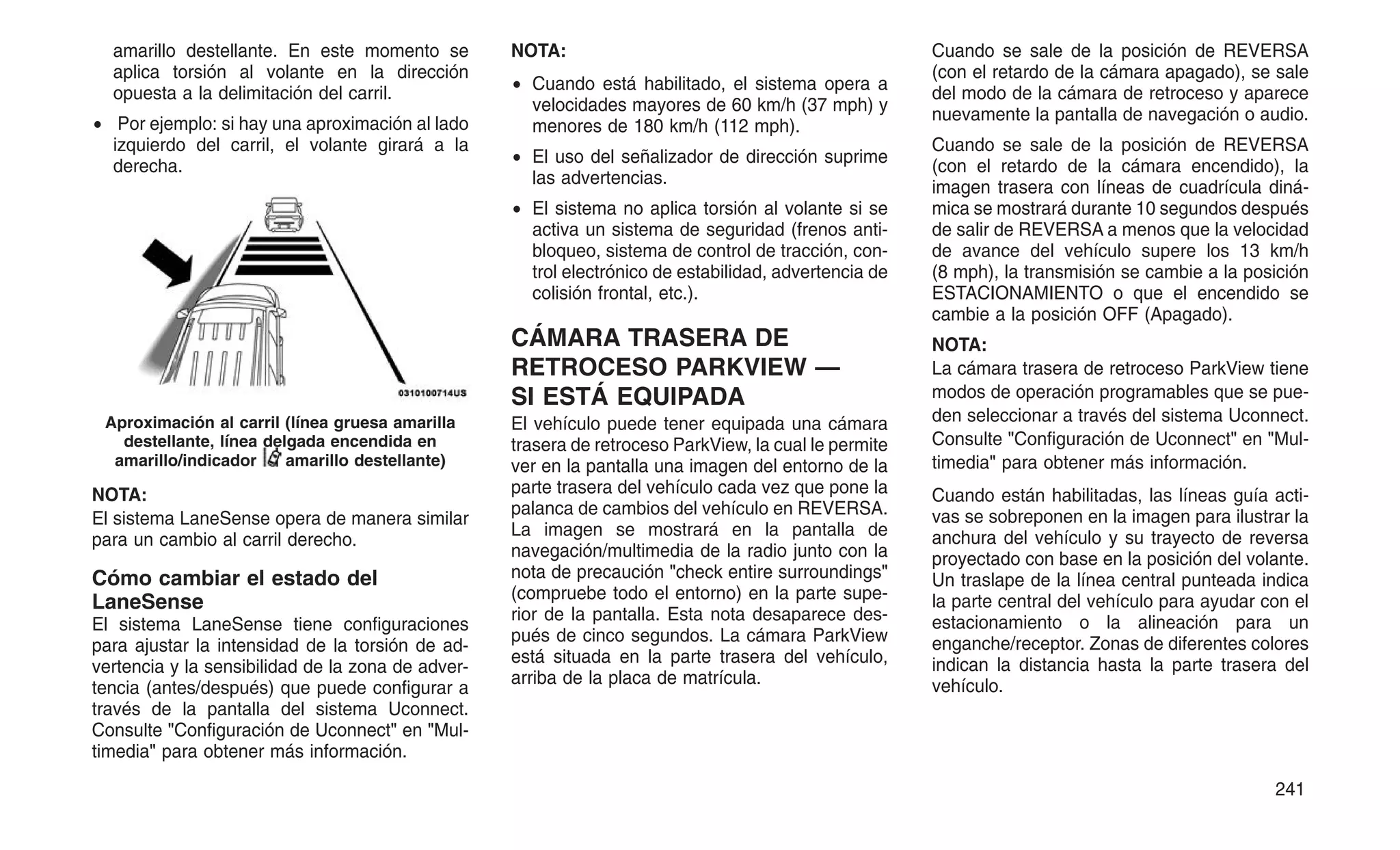 amarillo destellante. En este momento se
aplica torsión al volante en la dirección
opuesta a la delimitación del carril.
• Por ejemplo: si hay una aproximación al lado
izquierdo del carril, el volante girará a la
derecha.
NOTA:
El sistema LaneSense opera de manera similar
para un cambio al carril derecho.
Cómo cambiar el estado del
LaneSense
El sistema LaneSense tiene configuraciones
para ajustar la intensidad de la torsión de ad-
vertencia y la sensibilidad de la zona de adver-
tencia (antes/después) que puede configurar a
través de la pantalla del sistema Uconnect.
Consulte "Configuración de Uconnect" en "Mul-
timedia" para obtener más información.
NOTA:
• Cuando está habilitado, el sistema opera a
velocidades mayores de 60 km/h (37 mph) y
menores de 180 km/h (112 mph).
• El uso del señalizador de dirección suprime
las advertencias.
• El sistema no aplica torsión al volante si se
activa un sistema de seguridad (frenos anti-
bloqueo, sistema de control de tracción, con-
trol electrónico de estabilidad, advertencia de
colisión frontal, etc.).
CÁMARA TRASERA DE
RETROCESO PARKVIEW —
SI ESTÁ EQUIPADA
El vehículo puede tener equipada una cámara
trasera de retroceso ParkView, la cual le permite
ver en la pantalla una imagen del entorno de la
parte trasera del vehículo cada vez que pone la
palanca de cambios del vehículo en REVERSA.
La imagen se mostrará en la pantalla de
navegación/multimedia de la radio junto con la
nota de precaución "check entire surroundings"
(compruebe todo el entorno) en la parte supe-
rior de la pantalla. Esta nota desaparece des-
pués de cinco segundos. La cámara ParkView
está situada en la parte trasera del vehículo,
arriba de la placa de matrícula.
Cuando se sale de la posición de REVERSA
(con el retardo de la cámara apagado), se sale
del modo de la cámara de retroceso y aparece
nuevamente la pantalla de navegación o audio.
Cuando se sale de la posición de REVERSA
(con el retardo de la cámara encendido), la
imagen trasera con líneas de cuadrícula diná-
mica se mostrará durante 10 segundos después
de salir de REVERSA a menos que la velocidad
de avance del vehículo supere los 13 km/h
(8 mph), la transmisión se cambie a la posición
ESTACIONAMIENTO o que el encendido se
cambie a la posición OFF (Apagado).
NOTA:
La cámara trasera de retroceso ParkView tiene
modos de operación programables que se pue-
den seleccionar a través del sistema Uconnect.
Consulte "Configuración de Uconnect" en "Mul-
timedia" para obtener más información.
Cuando están habilitadas, las líneas guía acti-
vas se sobreponen en la imagen para ilustrar la
anchura del vehículo y su trayecto de reversa
proyectado con base en la posición del volante.
Un traslape de la línea central punteada indica
la parte central del vehículo para ayudar con el
estacionamiento o la alineación para un
enganche/receptor. Zonas de diferentes colores
indican la distancia hasta la parte trasera del
vehículo.
Aproximación al carril (línea gruesa amarilla
destellante, línea delgada encendida en
amarillo/indicador amarillo destellante)
241
 