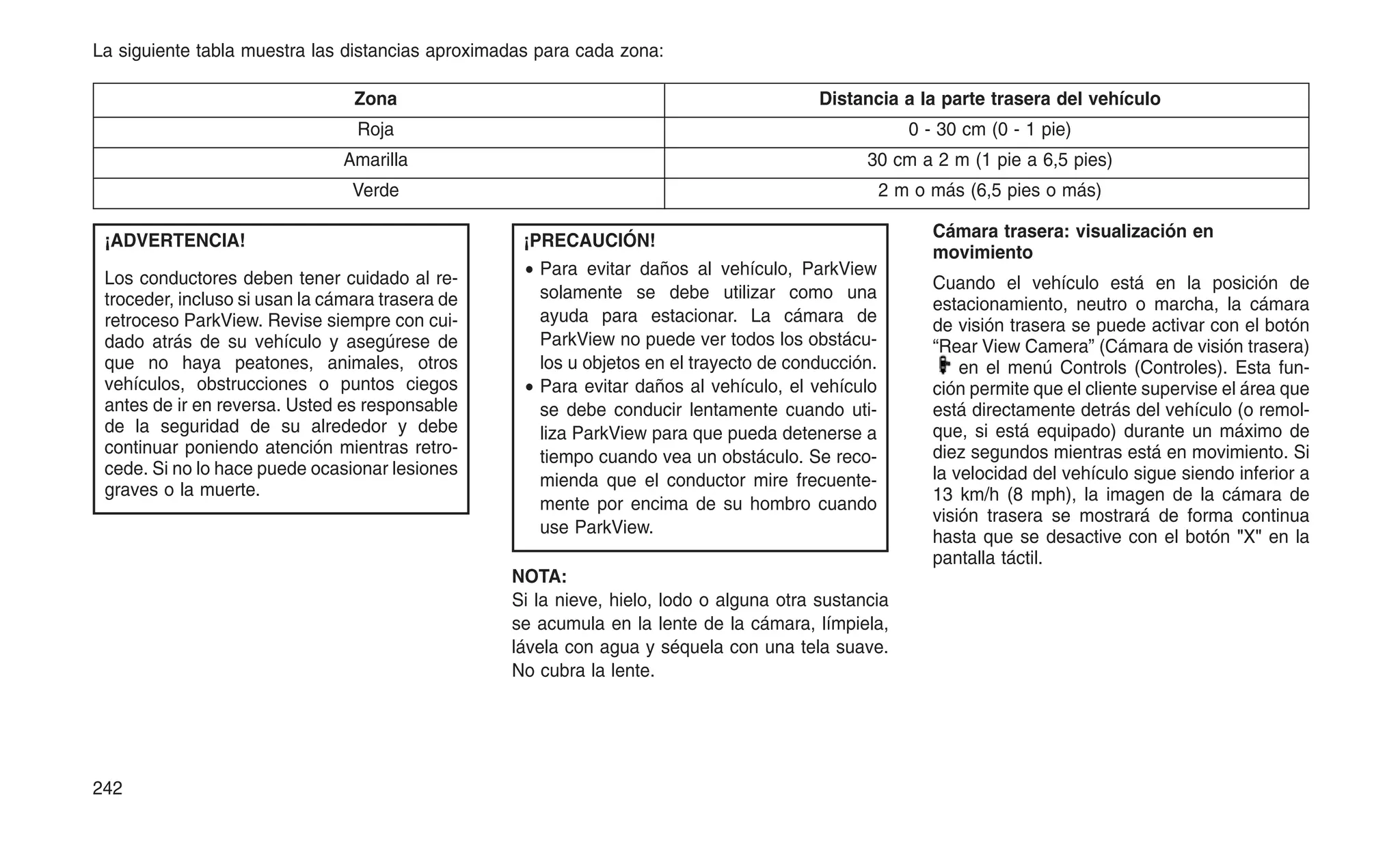 La siguiente tabla muestra las distancias aproximadas para cada zona:
Zona Distancia a la parte trasera del vehículo
Roja 0 - 30 cm (0 - 1 pie)
Amarilla 30 cm a 2 m (1 pie a 6,5 pies)
Verde 2 m o más (6,5 pies o más)
¡ADVERTENCIA!
Los conductores deben tener cuidado al re-
troceder, incluso si usan la cámara trasera de
retroceso ParkView. Revise siempre con cui-
dado atrás de su vehículo y asegúrese de
que no haya peatones, animales, otros
vehículos, obstrucciones o puntos ciegos
antes de ir en reversa. Usted es responsable
de la seguridad de su alrededor y debe
continuar poniendo atención mientras retro-
cede. Si no lo hace puede ocasionar lesiones
graves o la muerte.
¡PRECAUCIÓN!
• Para evitar daños al vehículo, ParkView
solamente se debe utilizar como una
ayuda para estacionar. La cámara de
ParkView no puede ver todos los obstácu-
los u objetos en el trayecto de conducción.
• Para evitar daños al vehículo, el vehículo
se debe conducir lentamente cuando uti-
liza ParkView para que pueda detenerse a
tiempo cuando vea un obstáculo. Se reco-
mienda que el conductor mire frecuente-
mente por encima de su hombro cuando
use ParkView.
NOTA:
Si la nieve, hielo, lodo o alguna otra sustancia
se acumula en la lente de la cámara, límpiela,
lávela con agua y séquela con una tela suave.
No cubra la lente.
Cámara trasera: visualización en
movimiento
Cuando el vehículo está en la posición de
estacionamiento, neutro o marcha, la cámara
de visión trasera se puede activar con el botón
“Rear View Camera” (Cámara de visión trasera)
en el menú Controls (Controles). Esta fun-
ción permite que el cliente supervise el área que
está directamente detrás del vehículo (o remol-
que, si está equipado) durante un máximo de
diez segundos mientras está en movimiento. Si
la velocidad del vehículo sigue siendo inferior a
13 km/h (8 mph), la imagen de la cámara de
visión trasera se mostrará de forma continua
hasta que se desactive con el botón "X" en la
pantalla táctil.
242
 