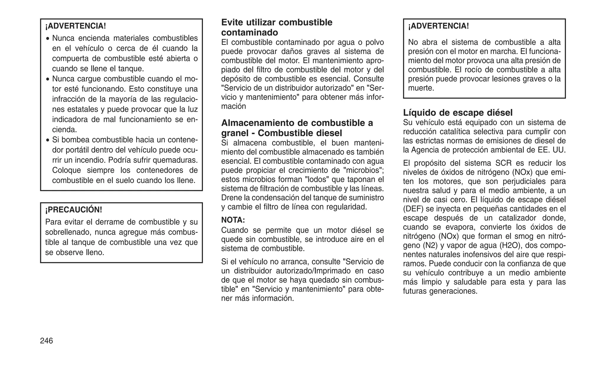 ¡ADVERTENCIA!
• Nunca encienda materiales combustibles
en el vehículo o cerca de él cuando la
compuerta de combustible esté abierta o
cuando se llene el tanque.
• Nunca cargue combustible cuando el mo-
tor esté funcionando. Esto constituye una
infracción de la mayoría de las regulacio-
nes estatales y puede provocar que la luz
indicadora de mal funcionamiento se en-
cienda.
• Si bombea combustible hacia un contene-
dor portátil dentro del vehículo puede ocu-
rrir un incendio. Podría sufrir quemaduras.
Coloque siempre los contenedores de
combustible en el suelo cuando los llene.
¡PRECAUCIÓN!
Para evitar el derrame de combustible y su
sobrellenado, nunca agregue más combus-
tible al tanque de combustible una vez que
se observe lleno.
Evite utilizar combustible
contaminado
El combustible contaminado por agua o polvo
puede provocar daños graves al sistema de
combustible del motor. El mantenimiento apro-
piado del filtro de combustible del motor y del
depósito de combustible es esencial. Consulte
"Servicio de un distribuidor autorizado" en "Ser-
vicio y mantenimiento" para obtener más infor-
mación
Almacenamiento de combustible a
granel - Combustible diesel
Si almacena combustible, el buen manteni-
miento del combustible almacenado es también
esencial. El combustible contaminado con agua
puede propiciar el crecimiento de "microbios";
estos microbios forman "lodos" que taponan el
sistema de filtración de combustible y las líneas.
Drene la condensación del tanque de suministro
y cambie el filtro de línea con regularidad.
NOTA:
Cuando se permite que un motor diésel se
quede sin combustible, se introduce aire en el
sistema de combustible.
Si el vehículo no arranca, consulte "Servicio de
un distribuidor autorizado/Imprimado en caso
de que el motor se haya quedado sin combus-
tible" en "Servicio y mantenimiento" para obte-
ner más información.
¡ADVERTENCIA!
No abra el sistema de combustible a alta
presión con el motor en marcha. El funciona-
miento del motor provoca una alta presión de
combustible. El rocío de combustible a alta
presión puede provocar lesiones graves o la
muerte.
Líquido de escape diésel
Su vehículo está equipado con un sistema de
reducción catalítica selectiva para cumplir con
las estrictas normas de emisiones de diesel de
la Agencia de protección ambiental de EE. UU.
El propósito del sistema SCR es reducir los
niveles de óxidos de nitrógeno (NOx) que emi-
ten los motores, que son perjudiciales para
nuestra salud y para el medio ambiente, a un
nivel de casi cero. El líquido de escape diésel
(DEF) se inyecta en pequeñas cantidades en el
escape después de un catalizador donde,
cuando se evapora, convierte los óxidos de
nitrógeno (NOx) que forman el smog en nitró-
geno (N2) y vapor de agua (H2O), dos compo-
nentes naturales inofensivos del aire que respi-
ramos. Puede conducir con la confianza de que
su vehículo contribuye a un medio ambiente
más limpio y saludable para esta y para las
futuras generaciones.
246
 