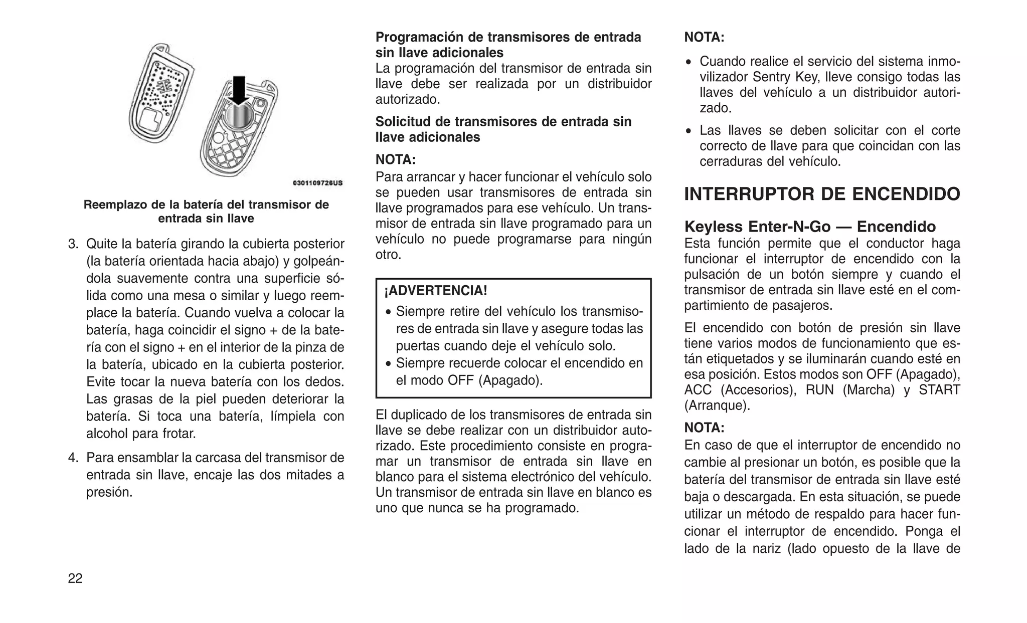 3. Quite la batería girando la cubierta posterior
(la batería orientada hacia abajo) y golpeán-
dola suavemente contra una superficie só-
lida como una mesa o similar y luego reem-
place la batería. Cuando vuelva a colocar la
batería, haga coincidir el signo + de la bate-
ría con el signo + en el interior de la pinza de
la batería, ubicado en la cubierta posterior.
Evite tocar la nueva batería con los dedos.
Las grasas de la piel pueden deteriorar la
batería. Si toca una batería, límpiela con
alcohol para frotar.
4. Para ensamblar la carcasa del transmisor de
entrada sin llave, encaje las dos mitades a
presión.
Programación de transmisores de entrada
sin llave adicionales
La programación del transmisor de entrada sin
llave debe ser realizada por un distribuidor
autorizado.
Solicitud de transmisores de entrada sin
llave adicionales
NOTA:
Para arrancar y hacer funcionar el vehículo solo
se pueden usar transmisores de entrada sin
llave programados para ese vehículo. Un trans-
misor de entrada sin llave programado para un
vehículo no puede programarse para ningún
otro.
¡ADVERTENCIA!
• Siempre retire del vehículo los transmiso-
res de entrada sin llave y asegure todas las
puertas cuando deje el vehículo solo.
• Siempre recuerde colocar el encendido en
el modo OFF (Apagado).
El duplicado de los transmisores de entrada sin
llave se debe realizar con un distribuidor auto-
rizado. Este procedimiento consiste en progra-
mar un transmisor de entrada sin llave en
blanco para el sistema electrónico del vehículo.
Un transmisor de entrada sin llave en blanco es
uno que nunca se ha programado.
NOTA:
• Cuando realice el servicio del sistema inmo-
vilizador Sentry Key, lleve consigo todas las
llaves del vehículo a un distribuidor autori-
zado.
• Las llaves se deben solicitar con el corte
correcto de llave para que coincidan con las
cerraduras del vehículo.
INTERRUPTOR DE ENCENDIDO
Keyless Enter-N-Go — Encendido
Esta función permite que el conductor haga
funcionar el interruptor de encendido con la
pulsación de un botón siempre y cuando el
transmisor de entrada sin llave esté en el com-
partimiento de pasajeros.
El encendido con botón de presión sin llave
tiene varios modos de funcionamiento que es-
tán etiquetados y se iluminarán cuando esté en
esa posición. Estos modos son OFF (Apagado),
ACC (Accesorios), RUN (Marcha) y START
(Arranque).
NOTA:
En caso de que el interruptor de encendido no
cambie al presionar un botón, es posible que la
batería del transmisor de entrada sin llave esté
baja o descargada. En esta situación, se puede
utilizar un método de respaldo para hacer fun-
cionar el interruptor de encendido. Ponga el
lado de la nariz (lado opuesto de la llave de
Reemplazo de la batería del transmisor de
entrada sin llave
22
 